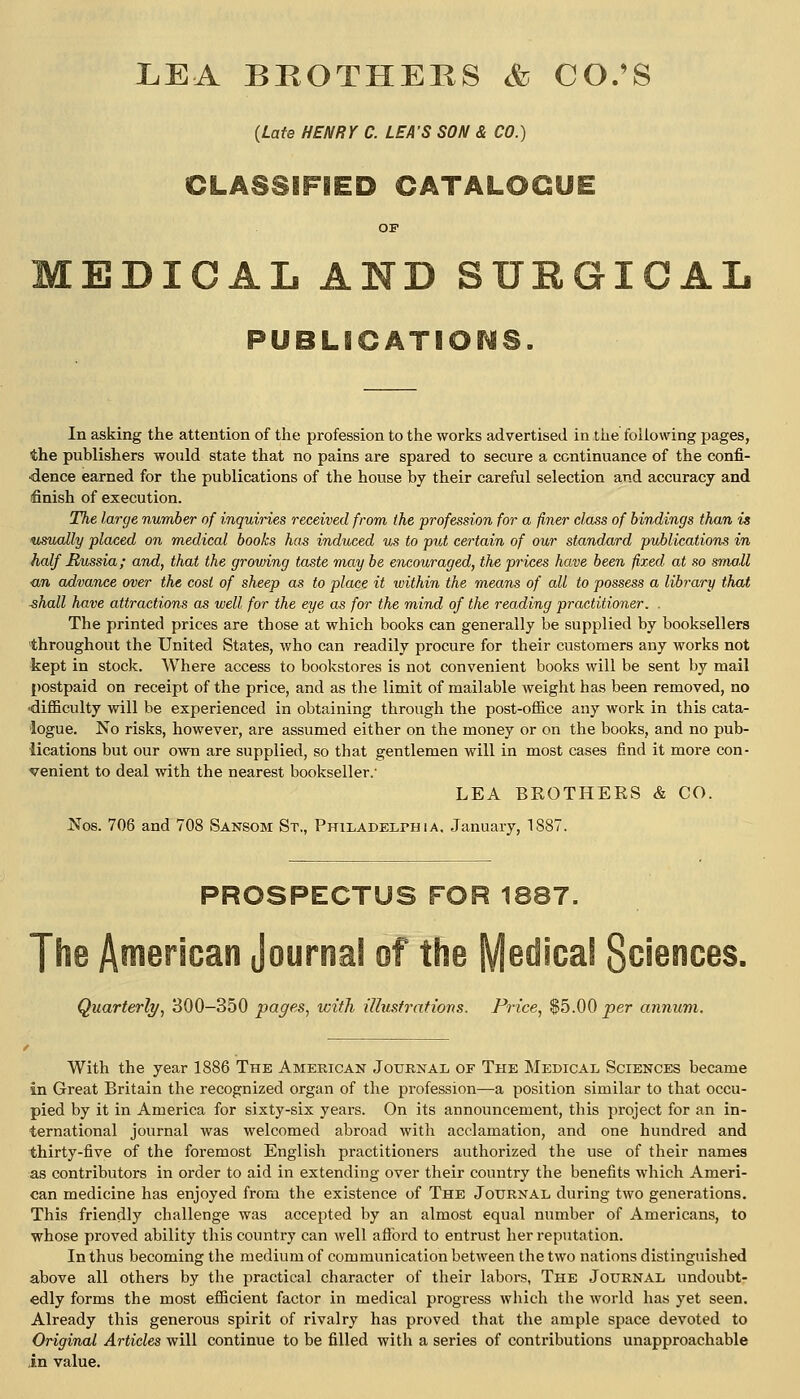 LEA BROTHERS Sd CO/S (Late HENRY C. LEA'S SON & CO.) CLASSIFIED CATALOGUE OF EDICAL AND SUEGIGAL PUBLICATIONS. In asking the attention of the profession to the works advertised in the following pages, the publishers would state that no pains are spared to secure a continuance of the confi- dence earned for the publications of the house by their careful selection and accuracy and finish of execution. The large number of inquiries received from the profession for a finer class of bindings than is vMoally placed on medical books has induced us to put certain of our standard publications in half Mussia; and, that the growing taste may be encouraged, the prices have been fixed, at so small <tn advance over the cost of sheep as to place it within the means of all to possess a library that shall have attractions as well for the eye as for the mind of the reading practitioner. . The printed prices are those at which books can generally be supplied by booksellers throughout the United States, who can readily procure for their customers any works not kept in stock. Where access to bookstores is not convenient books will be sent by mail postpaid on receipt of the price, and as the limit of mailable weight has been removed, no •difficulty will be experienced in obtaining through the post-office any work in this cata- logue. No risks, however, are assumed either on the money or on the books, and no pub- lications but our own are supplied, so that gentlemen will in most cases find it more con- venient to deal with the nearest bookseller.' LEA BROTHERS & CO. Nos. 706 and 708 Sansom St., Philadelphia, January, 1887. PROSPECTUS FOR 1887. The American Journal of the Medical Sciences. Quarterly, 300-350 pages, with illustrations. Price, $5.00 per annum. With the year 1886 The American Journal of The Medical Sciences became in Great Britain the recognized organ of the profession—a position similar to that occu- pied by it in America for sixty-six years. On its announcement, this project for an in- ternational journal was welcomed abroad with acclamation, and one hundred and thirty-five of the foremost English practitioners authorized the use of their names as contributors in order to aid in extending over their country the benefits which Ameri- can medicine has enjoyed from the existence of The Journal during two generations. This friendly challenge was accepted by an almost equal number of Americans, to whose proved ability this country can well aflbrd to entrust her reputation. In thus becoming the medium of communication between the two nations distinguished above all others by the practical character of their labors, The Journal undoubt- edly forms the most efficient factor in medical progxess which the world has yet seen. Already this generous spirit of rivalry has proved that the ample space devoted to Original Articles will continue to be filled with a series of contributions unapproachable in value.