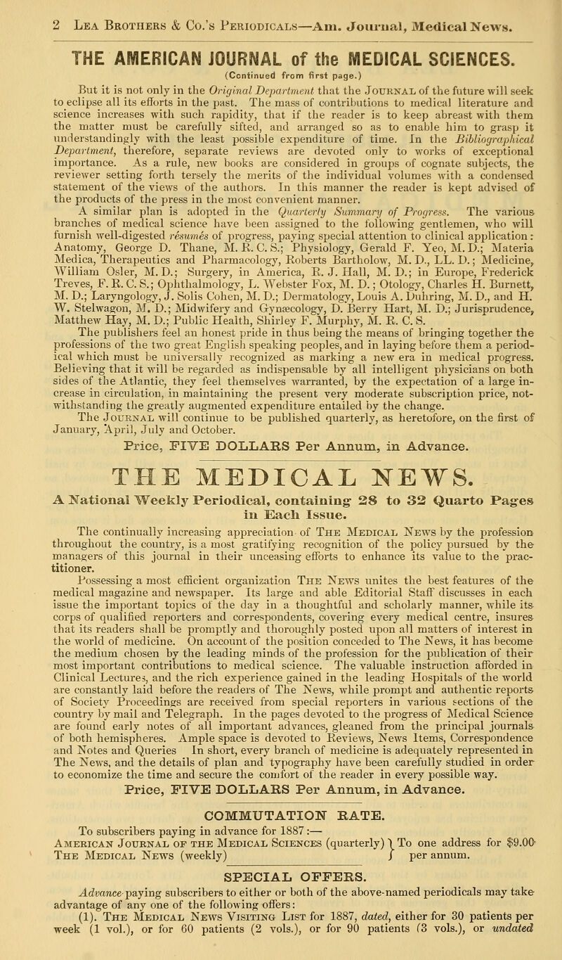 THE AMERICAN JOURNAL of the MEDICAL SCIENCES. (Continued from first page.) But it is not only in the Original Departrne.nt that the Journal of the future will seek to eclipse all its efforts in the past. The mass of contributions to medical literature and science increases with such rapidity, that if the reader is to keep abreast with them the matter must be carefully sifted, and arranged so as to enable him to grasp it understandingly with the least possible expenditure of time. In the Bibliographical Department, therefore, separate reviews are devoted only to works of exceptional importance. As a rule, new books are considered in groups of cognate subjects, the reviewer setting forth tersely the merits of the individual volumes with a condensed statement of the views of the authors. In this manner the reader is kept advised of the products of the press in the most convenient manner. A similar plan is adopted in the Quarterly Summary of Progress. The various branches of medical science have been assigned to the following gentlemen, who will furnish well-digested resumes of progress, paying special attention to clinical application: Anatomy, George D. Thane, M. E. C. S.; Physiology, Gerald F. Yeo, M.D.; Materia Medica, Therapeutics and Pharmacology, Koberts Bartholow, M. D., LL. D.; Medicine, William Osier, M. D.; Surgery, in America, E.J.Hall, M. D.; in Europe, Frederick Treves, F. E. C. S.; Ophthalmology, L. Webster Fox, M. D.; Otology, Charles H. Burnett, M. D.; Laryngology, J. Solis Cohen, M. D.; Dermatology, Louis A. Duhring, M. D., and H. W. Stelwagon, M. D.; Midwifery and Gynaecology, D. Berry Hart, M. D.; Jurisprudence, Matthew Hay, M, D.; Public Health, Shirley F. Murphy, M. E. C. S. The publishers feel an honest pride in thus being the means of bringing together the professions of the two great English speaking peoples, and in laying before them a period- ical which must be universally recognized as marking a new era in medical progress. Believing that it will be regarded as indispensable by all intelligent physicians on both sides of the Atlantic, they feel themselves warranted, by the expectation of a large in- crease in circulation, in maintaining the present very moderate subscription price, not- withstanding the greatly augmented expenditure entailed by the change. The Journal will continue to be published quarterly, as heretofore, on the first of January, April, July and October. Price, FIVE DOLLARS Per Annum, in Advance. THE MEDICAL NEWS. A National Weekly Periodical, containing- 28 to 32 Quarto Pag-es in Eacli Issue. The continually increasing appreciation of The Medical News by the profession throughout the country, is a most gratifying recognition of the policy pursued by the managers of this journal in their unceasing eflTorts to enhance its value to the prac- titioner. Possessing a most efiicient organization The News unites the best features of the medical magazine and newspaper. Its large and able Editorial Staff discusses in each issue the important topics of the day in a thoughtful and scholarly manner, while its- corps of qualified reporters and correspondents, covering every medical centre, insures that its readers shall be promptly and thoroughly posted upon all matters of interest in the world of medicine. On account of the position conceded to The News, it has become the medium chosen by the leading minds of the profession for the publication of their most important contributions to medical science. The valuable instruction afforded in Clinical Lectures, and the rich experience gained in the leading Hospitals of the world are constantly laid before the readers of The News, while prompt and authentic reports of Society Proceedings are received from special reporters in various sections of the country by mail and Telegraph. In the pages devoted to the progress of Medical Science are found early notes of all important advances, gleaned from the principal journals of both hemispheres. Ample space is devoted to Eeviews, News Items, Correspondence and Notes and Queries In short, every branch of medicine is adequately represented in The News, and the details of plan and typography have been carefully studied in order to economize the time and secure the conjfbrt of the reader in every possible way. Price, FIVE DOLLARS Per Annum, in Advance. COMMUTATION RATE. To subscribers paying in advance for 1887:— American Journal of the Medical Sciences (quarterly) > To one address for $9.00 The Medical News (weekly) / per annum. SPECIAL OFFERS. Advance-Tpajmg subscribers to either or both of the above-named periodicals may take advantage of any one of the following offers: (1). The Medical News Visiting List for 1887, dated, either for 30 patients per week (1 vol.), or for 60 patients (2 vols.), or for 90 patients (3 vols.), or undated