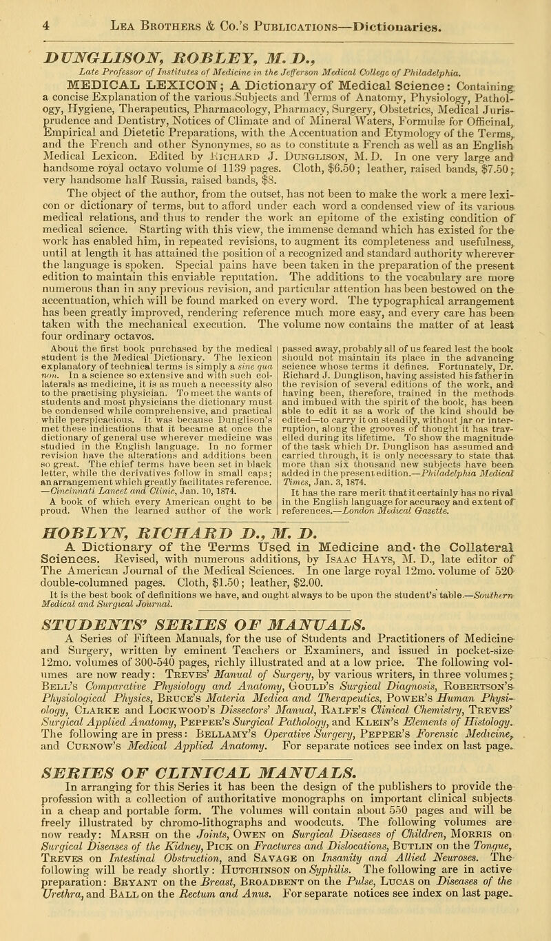 DJIWGLISON, JROBLJEY, M. D,, Late Professor of Institutes of Medicine in the Jefferson Medical College of Philadelphia. MEDICAL LEXICON; A Dictionary of Medical Science: Containing; a concise Explanation of the various Subjects and Terms of Anatomy, Physiology, Pathol- ogy, Hygiene, Therapeutics, Pharmacology, Pharmacy, Surgery, Obstetrics, Medical Juris- prudence and Dentistry, Notices of Climate and of Mineral Waters, Formulje for Officinal, Empirical and Dietetic Preparations, with the Accentuation and Etymology of the Terms, and the French and otJier Synonymes, so as to constitute a French as well as an English Medical Lexicon. Edited by I-Iichard J. Dxinglison, M. D. In one very large and handsome royal octavo volume oi 1139 pages. Cloth, $6.50; leather, raised bands, $7.50;. very handsome half Russia, raised bands, $8. The object of the author, from the outset, has not been to make the work a mere lexi- con or dictionary of terms, but to afford under each word a condensed vieAV of its various medical relations, and thus to render the work an epitome of the existing condition of medical science. Starting with this view, the immense demand which has existed for the work has enabled him, in repeated revisions, to augment its completeness and usefulness, until at length it has attained the position of a recognized and standard authority wherever the language is spoken. Special pains have been taken in the preparation of the present edition to maintain this enviable reputation. The additions to the vocabulary are more numerous than in any previous revision, and particular attention has been bestowed on the accentuation, which will be found marked on every word. The typographical arrangement, has been greatly improved, rendering reference much more easy, and every care has been taken with the mechanical execution. The volume now contains the matter of at least four ordinary octavos. About the first book purchased by the medical student is the Medical Dictionary. The lexicon explanatory of technical terms is simply a sine qua non. In a science so extensive and with such col- laterals as medicine, it is as much a necessity also to the practising physician. To meet the wants of students and most physicians the dictionary must be condensed while comprehensive, and practical while perspicacious. It was because Dunglison's met these indications that it became at once the dictionary of general use wherever medicine was studied in the English language. In no former revision have the alterations and additions been so great. The chief terms have been set in black letter, while the derivatives follow in small caps; an arrangement which greatly facilitates reference. —Cincinnati Lancet and Clinic, Jan. 10,1874. A book of which every American ought to be proud. When the learned author of the work passed away, probably all of us feared lest the book should not maintain its place in the advancing science whose terms it defines. Fortunately, Dr. Richard J. Dunglison, having assisted his father in the revision of several editions of the work, and having been, therefore, trained in the methods and imbued with the spirit of the book, has been able to edit it as a work of the kind should be- edited—to carry it on steadily, without jar or inter- ruption, along the grooves of thought it has trav- elled during its lifetime. To show the magnitude- of the task which Dr. Dunglison has assumed and carried through, it is only necessary to state that more than six thousand new subjects have been added in the present edition.—Philadelphia Medical Times, Jan. 3, 1874. It has the rare merit thatitcertainly has no rival in the English language for accuracy and extent of references.—London Medical Gazette. HOBLYN, MICSAMD JD., M. JD. A Dictionary of the Terms Used in Medicine and* the Collateral Sciences. Revised, with numerous additions, by Isaac Hays, M. D., late editor of The American Journal of the Medical Sciences. In one large royal 12mo. volume of 52fr double-columned pages. Cloth, $1.50; leather, $2.00. It is the best book of definitions we have, and ought always to be upon the student's table.—Southfrn Medical and Surgical Journal. STJJDBWTS' SERIES OF MANUALS. A Series of Fifteen Manuals, for the use of Students and Practitioners of Medicine and Surgery, written by eminent Teachers or Examiners, and issued in pocket-size 12mo. volumes of 300-540 pages, richly illustrated and at a low price. The following vol- umes are now ready: Treves' Manual of Surgery, by various writers, in three volumes; Bell's Comparative Physiology and Anatomy, GtOTJLd's Surgical Diagnosis, Robertson's Physiological Physics, Bruce's Materia Medica and Therapeutics, Power's Human Physi- ology, Clarke and Lockwood's Dissectors' Manual, Ralfe's Clinical Chemistry, Treves' Surgical Applied Anatomy, Pepper's Surgical Pathology, and Klein's Elements of Histology. The following are in press: Bellamy's Operative Surgery, Pepper's Forensic Medicine^ and CuRNOw's Medical Applied Anatomy. For separate notices see index on last page. SERIES OF CLINICAL MANUALS, In arranging for this Series it has been the design of the publishers to provide the profession with a collection of authoritative monographs on important clinical subjects in a cheap and portable form. The volumes will contain about 550 pages and will be freely illustrated by chromo-lithographs and woodcuts. The following volumes are now ready: Marsh on the Joints, Owen on Surgical Diseases of CJiildren, Morris on Surgical Diseases of the Kidney, Pick on Fractures and Dislocations, Butlin on the Tongue, Treves on Intestinal Obstruction, and Savage on Insanity and Allied Neuroses. The- following will be ready shortly: Hutchinson on Syphilis. The following are in active preparation: Bryant on the Breast, Broadbent on the Pulse, Lucas on Diseases of the Urethra, and Ball on the Rectum and Anus. For separate notices see index on last page^