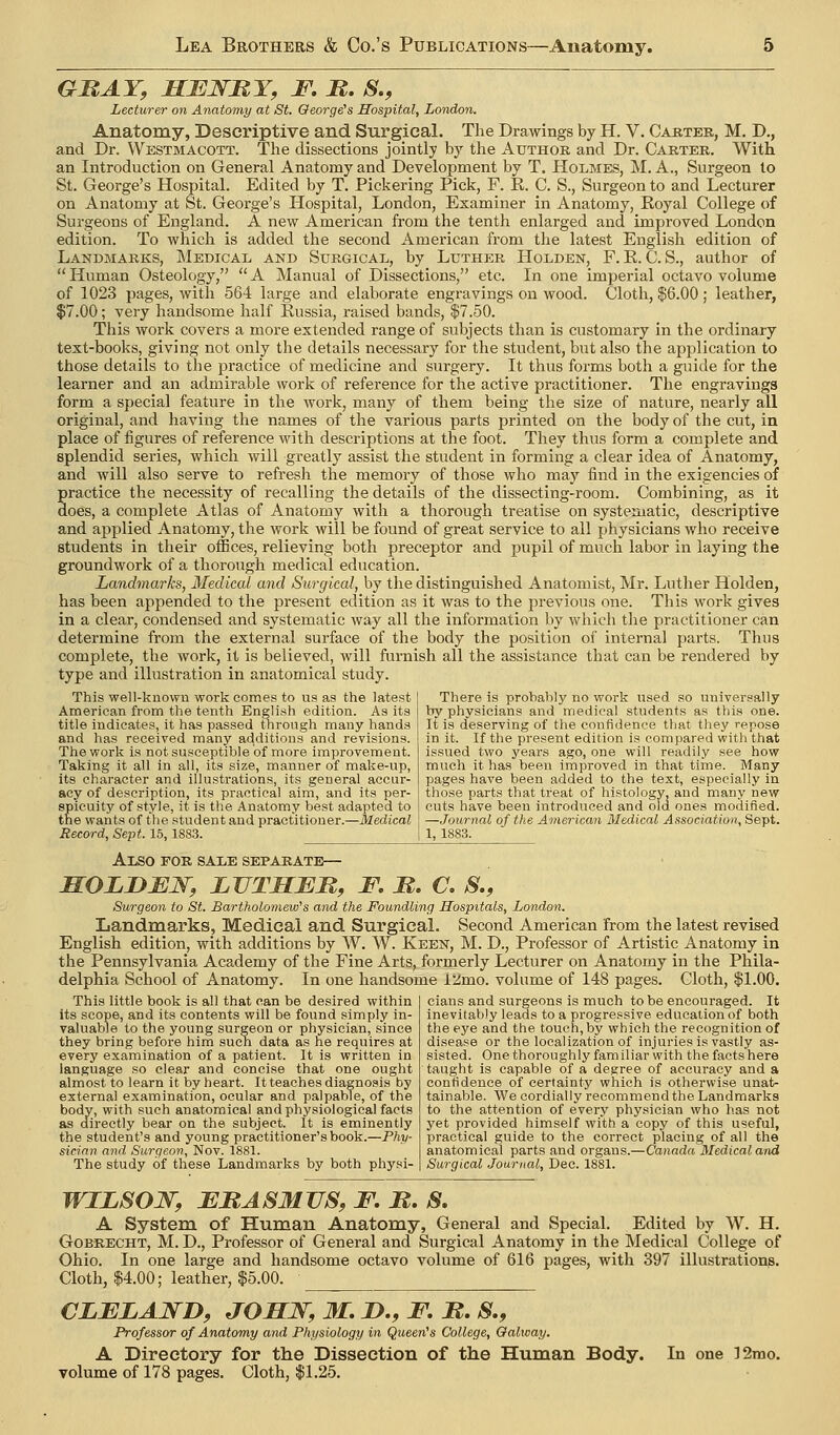 GRAY, HENBY, JT, B. S., Lecturer on Anatomy at St. George's Hospital, London. Anatomy, Descriptive and Surgical. The Drawings by H. V. Carteb, M. D., and Dr. VVestmacott. The dissections jointly by the Author and Dr. Carter. With an Introduction on General Anatomy and Development by T. Holmes, M. A., Surgeon to St. George's Hospital. Edited by T. Pickering Pick, F. E. C. S., Surgeon to and Lecturer on Anatomy at St. George's Hospital, London, Examiner in Anatomy, Royal College of Surgeons of England. A new American from the tenth enlarged and improved London edition. To which is added the second American from the latest English edition of Landmarks, Medical and Surgical, by Luther Holden, F. E. C. S., author of Human Osteology, A Manual of Dissections, etc. In one imperial octavo volume of 1023 pages, with 564 large and elaborate engravings on wood. Cloth, $6.00 ; leather, $7.00; very handsome half Russia, raised bands, $7.50. This work covers a more extended range of subjects than is customary in the ordinary text-books, giving not only the details necessary for the student, but also the application to those details to the practice of medicine and surgery. It thus forms both a guide for the learner and an admirable work of reference for the active practitioner. The engravings form a special feature in the work, many of them being the size of nature, nearly all original, and having the names of the various parts printed on the body of the cut, in place of figures of reference with descriptions at the foot. They thus form a complete and splendid series, which will greatly assist the student in forming a clear idea of Anatomy, and will also serve to refresh the memory of those who may find in the exigencies of practice the necessity of recalling the details of the dissecting-room. Combining, as it does, a complete Atlas of Anatomy with a thorough treatise on systematic, descriptive and applied Anatomy, the work will be found of great service to all physicians who receive students in their offices, relieving both preceptor and pupil of much labor in laying the groundwork of a thorough medical education. Landmarks, Medical and Surgical, by the distinguished Anatomist, Mr. Luther Holden, has been appended to the present edition as it was to the previous one. This work gives in a clear, condensed and systematic way all the information by which the practitioner can determine from the external surface of the body the position of internal parts. Thus complete, the work, it is believed, will furnish all the assistance that can be rendered by type and illustration in anatomical study. This well-known work comes to us as the latest American from the tenth English edition. As its title indicates, it has passed throngh many hands and has received many additions and revisions. The work is not susceptible of more improvement. Taking it all in all, its size, manner of make-up, its character and illustrations, its general accur- acy of description, its practical airn, and its per- spicuity of style, it is the Anatomy best adapted to the wants of the student and practitioner.—Medical Record, Sept. 15, 1883. There is probably no work used so universally by physicians and medical students as this one. It is deserving of the confidence that they repose in it. If the present edition is compared with that issued two years ago, one will readily see how much it has been improved in that time. Many pages have been added to the text, especially in those parts that treat of histology, and many new cuts have been introduced and old ones modified. —Journal of the American Medical Association, Sept. 1, 1883. Also for sale separate— MOLDMN, LVTMEM, F. M. C. S., Surgeon to St. Bartholomew's and the Foundling Hospitals, London. Landmarks, Medical and Surgical. Second American from the latest revised English edition, with additions by W. W. Keen, M. D., Professor of Artistic Anatomy in the Pennsylvania Academy of the Fine Arts, formerly Lecturer on Anatomy in the Phila- delphia School of Anatomy. In one handsome i2mo. volume of 148 pages. Cloth, $1.00. cians and surgeons is much to be encouraged. It inevitably leads to a progressive education of both the eye and the touch, by which the recognition of disease or the localization of injuries is vastly as- sisted. Onethoroughly familiar with the facts here This little book is all that can be desired within its scope, and its contents will be found simply in- valuable to the young surgeon or physician, since they bring before him suen data as he requires at every examination of a patient. It is written in language so clear and concise that one ought almost to learn it by heart. It teaches diagnosis by external examination, ocular and palpable, of the body, with such anatomical and physiological facts as directly bear on the subject. It is eminently the student's and young practitioner's book.—Phy- sician and Surgeon, Nov. 1881. The study of these Landmarks by both physi- taught is capable of a degree of accuracy and a contidence of certainty which is otherwise unat- tainable. We cordially recommend the Landmarks to the attention of every physician who has not yet provided himself with a copy of this useful, practical guide to the correct placing of all the anatomical parts and organs.—Canada'Medical and Surgical Journal, Dec. 1881. WILSON, EBASMUS, F. B. S. A System of Human Anatomy, General and Special. Edited by W. H. GoBRECHT, M. D., Professor of General and Surgical Anatomy in the Medical College of Ohio. In one large and handsome octavo volume of 616 pages, with 397 illustrations. Cloth, $4.00; leather, $5.00. CLJEZAWD, JOHJS^, M. J>., F. B. S., Professor of Anatomy and Physiology in Queen's College, Oalivay. A Directory for the Dissection of the Human Body. In one 12mo, volume of 178 pages. Cloth, $1.25.