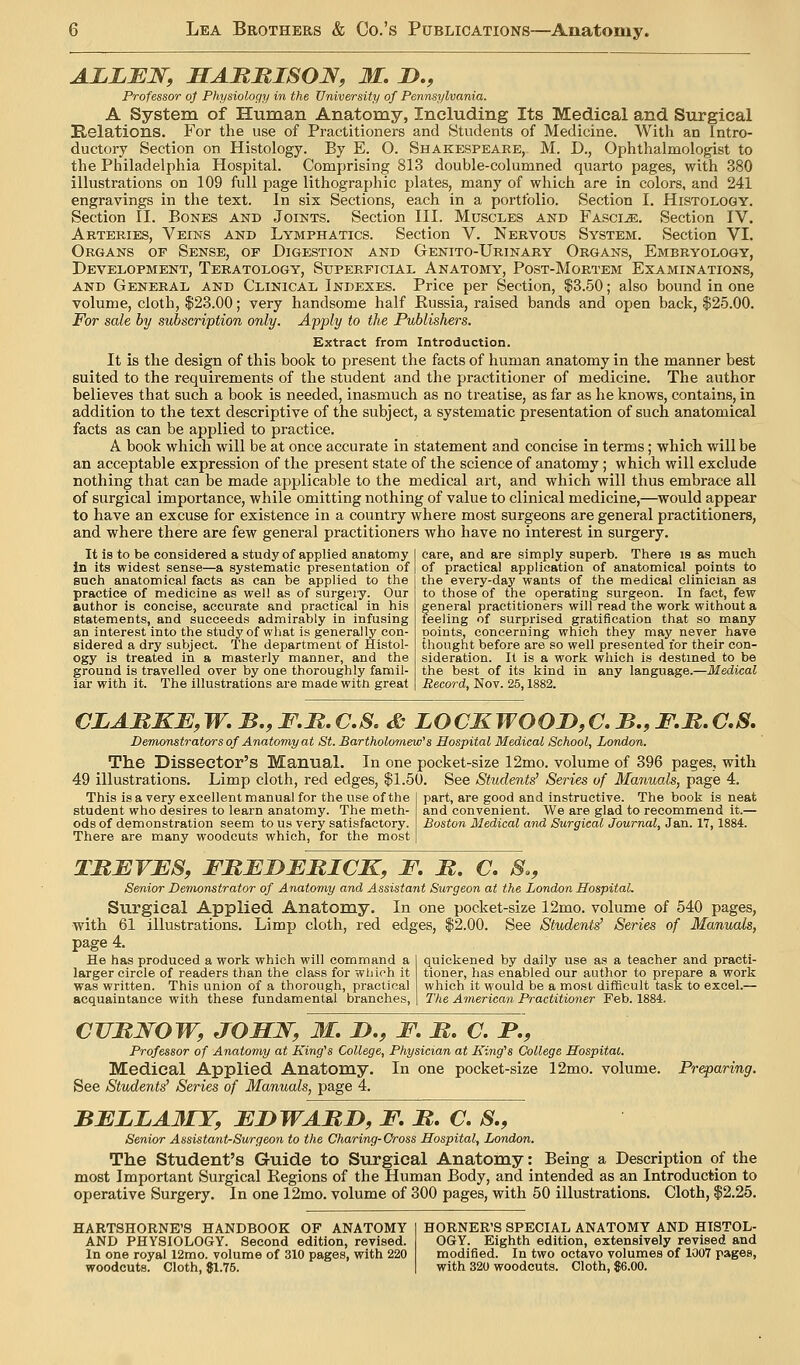 ALLEN, SAMMISON, M, !>., Professor oj Physioloqy in the University of Pennsylvania. A System of Human Anatomy, Including Its Medical and Surgical Eolations. For the use of Practitioners and Students of Medicine. With an Intro- ductory Section on Histology. By E. O. Shakespeare, M. D., Ophthalmologist to the Philadelphia Hospital. Comprising 813 double-columned quarto pages, with 380 illustrations on 109 full page lithographic plates, many of which are in colors, and 241 engravings in the text. In six Sections, each in a portfolio. Section I. Histology. Section II. Bones and Joints. Section III. Muscles and Fascia. Section IV. Arteries, Veins and Lymphatics. Section V. Nervous System. Section VI. Organs of Sense, of Digestion and Genito-Urinary Organs, Embryology, Development, Teratology, Superficial Anatomy, Post-Mortem Examinations, AND General and Clinical Indexes. Price per Section, $3.50; also bound in one volume, cloth, $23.00; very handsome half Russia, raised bands and open back, $25.00. For sale by subscription only. Apply to the Publishers. Extract from Introduction. It is the design of this book to present the facts of human anatomy in the manner best suited to the requirements of the student and the practitioner of medicine. The author believes that such a book is needed, inasmuch as no treatise, as far as he knows, contains, in addition to the text descriptive of the subject, a systematic presentation of such anatomical facts as can be applied to practice. A book which will be at once accurate in statement and concise in terms; which will be an acceptable expression of the present state of the science of anatomy; which will exclude nothing that can be made applicable to the medical art, and which will thus embrace all of surgical importance, while omitting nothing of value to clinical medicine,—would appear to have an excuse for existence in a country where most surgeons are general practitioners, and where there are few general practitioners who have no interest in surgery. It is to be considered a study of applied anatomy In its widest sense—a systematic presentation of sucii anatomical facts as can be applied to the practice of medicine as well as of surgeiy. Our author is concise, accurate and practical in his statements, and succeeds admirably in infusing an interest into the study of what is generally con- sidered a dry subject. The department of Histol- ogy is treated in a masterly manner, and the ground is travelled over by one thoroughly famil- iar with it. The illustrations are made with great care, and are simply superb. There is as much of practical application of anatomical points to the every-day wants of the medical clinician as to those of the operating surgeon. In fact, few general practitioners will read the work without a feeling of surprised gratification that so many points, concerning which they may never have thought before are so well presented for their con- sideration. It is a work which is destined to be the best of its kind in any language.—Medical Record, Nov. 25,1882. CLAMKJE,W,B.,F.M,C.S, & LOCKWOOD,C.B.,F.R,G,S. Demonstrators of Anatomy at St. Bartholomew''s Hospital Medical School, London. The Dissector's Manual. In one pocket-size 12mo. volume of 396 pages, with 49 illustrations. Limp cloth, red edges, $1.50. See Students' Series of Manuals, page 4. This is a very excellent manual for the use of the student who desires to learn anatomy. The meth- ods of demonstration seem to us very satisfactory. There are many woodcuts which, for the most part, are good and instructive. The book is neat and convenient. We are glad to recommend it.— Boston Medical and Surgical Journal, Jan. 17, 1884. TMJSVJES, FUEDBRICK, F. M. C. S., Senior Demonstrator of Anatomy and Assistant Surgeon at the London Hospital. Surgical Applied Anatomy. In one pocket-size 12mo. volume of 540 pages, with 61 illustrations. Limp cloth, red edges, $2.00. See Students' Series of Manuals, page 4. He has produced a work which will command a larger circle of readers than the class for wliich it was written. This union of a thorough, practical quickened by daily use as a teacher and practi- tioner, has enabled our author to prepare a work which it would be a most difficult task to excel.— acquaintance with these fundamental branches, The American Practitioner Feb. 1884. Preparing. cuMWOw, joxLJsry jr. j>., f. m. a f., Professor of Anatomy at King''s College, Physician at King's College Hospital. Medical Applied Anatomy. In one pocket-size 12mo. volume. See Students' Series of Manuals, page 4. BFLLAJMY, EnWARI), F. M. C. S,, Senior Assistant-Surgeon to the Charing-Oross Hospital, London. The Student's Guide to Surgical Anatomy: Being a Description of the most Important Surgical Regions of the Human Body, and intended as an Introduction to operative Surgery. In one 12mo. volume of 300 pages, with 50 illustrations. Cloth, $2.25. HARTSHORNE'S HANDBOOK OF ANATOMY AND PHYSIOLOGY. Second edition, revised. In one royal 12mo. volume of 310 pages, with 220 woodcuts. Cloth, $1.75. HORNER'S SPECIAL ANATOMY AND HISTOL- OGY. Eighth edition, extensively revised and modified. In two octavo volumes of 1007 pages, with 320 woodcuts. Cloth, $6.00.