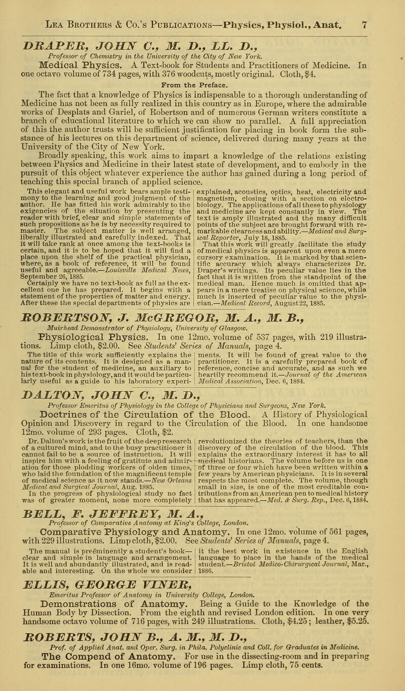 DMAJPJEJR, JOHJSr C, M. n., LL, J)., Professor of Chemistry in the University of the City of New York. Medical Physics. A Text-book for Students and Practitioners of Medicine. In one octavo volume of 734 pages, with 376 woodcuts, mostly original. Cloth, $4. From the Preface. The fact that a knowledge of Physics is indispensable to a thorough understanding of Medicine has not been as fully realized in this country as in Europe, where the admirable works of Desplats and Gariel, of Robertson and of numerous German writers constitute a branch of educational literature to which we can show no parallel. A full appreciation of this the author trusts will be sufficient justification for placing in book form the sub- stance of his lectures on this department of science, delivered during many years at the University of the City of New York. Broadly speaking, this work aims to impart a knowledge of the relations existing between Physics and Medicine in their latest state of development, and to embody in the pursuit of this object whatever experience the author has gained during a long period of teaching this special branch of applied science. This elegant and useful work bears ample testi- mony to the learning and good judgment of the author. He has fitted his work admirably to the exigencies of the situation by presenting the reader with brief, clear and siniple statements of such propositions as he is by necessity required to master. The subject matter is well arranged, liberally illustrated and carefully indexed. That it will take rank at once among the text-books is certain, and it is to be hoped that it will find a place upon the shelf of the practical physician, where, as a book of reference, it will be found useful and agreeable.—Louisville Medical Nexus, September 26, 1885. Certainly we have no text-book as full as the ex- cellent one he has prepared. It begins with a statement of the properties of matter and energy. After these the special departments of physics are explained, acoustics, optics, heat, electricity and magnetism, closing with a section on electro- biology. The applications of all these to physiology and medicine are kept constantly in view. The text is amply illustrated and the many difficult points of the subject are brought forward with re- markable clearness and ability.—Medical and Surg- ical Reporter, July 18, 1885. That this work will greatly facilitate the study of medical physics is apparent upon even a mere cursory examination. It is marked by that scien- tific accuracy which always characterizes Dr. Draper's writings. Its peculiar value lies in the fact that it is written from the standpoint of the medical man. Hence much is omitted that ap- pears in a mere treatise on physical science, while much is inserted of peculiar value to the physi- cian.—Medical Record, August 22,1885. MOBEMTSOW, J. McGRBGOR, M, A., M, B,, Muirhead Demonstrator of Physiology, University of Glasgow. Physiological Physics. In one 12mo. volume of 537 pages, with 219 illustra- tions. Limp cloth, $2.00. See Students' Series of Manuals, page 4. ments. It will be found of great value to the practitioner. It is a carefully prepared book of reference, concise and accurate, and as such we The title of this work sufficiently explains the nature of its contents. It is designed as a man- ual for the student of medicine, an auxiliary to his text-book in physiology, and it woul d be particu- larly useful as a guide to his laboratory experi- heartily recommend it.—Journal of the American Medical Association, Dec. 6,1884. DALTOW, JOSN a, M, !>., Professor Emeritus of Physiology in the College of Physicians and Surgeons, New York. Doctrines of the Circulation of the Blood. A History of Physiological Opinion and Discovery in regard to the Circulation of the Blood. In one handsome 12mo. volume of 293 pages. Cloth, $2. revolutionized the theories of teachers, than the discovery of the circulation of the blood. This explains the extraordinary interest it has to all medical historians. The volume before us is one of three or four which have been written within a few years by American physicians. It is in several respects the most complete. The volume, though small in size, is one of the most creditable con- tributions from an American pen to medical history that has appeared.—Med. & Surg. Rep., Dec. 6,1884. Dr. Dal ton's work is the fruit of the deep research of a cultured mind, and to the busy practitioner it cannot fail to be a source of instruction. It will inspire him with a feeling of gratitute and admir- ation for those plodding workers of olden times, who laidtlie foundation of the magnificent temple of medical science as it now stands.—New Orleans Medical and Surgical Journal, Aug. 1885. In the progress of physiological study no fact was of greater moment, none more completely BBLL, F. JBFFBBY, 31. A., professor of Comparative Anatomy at King's College, London. Comparative Physiology and Anatomy. In one 12mo. volume of 561 pages, with 229 illustrations. Limp cloth, $2.00. See Students' Series of Manuals, page 4. The manual is preeminently a student's book— it the best work in existence in the English clear and simple in language and arrangement. It is well and abundantly illustrated, and is read- able and interesting. On the whole we consider language to place in the hands of the medical student.—Bristol Medico-Chirurgical Journal, Mar., 1886. BLLIS, GBOMGB VIWBR, Emeritus Professor of Anatomy in University College, London. Demonstrations of Anatomy. Being a Guide to the Knowledge of the Human Body by Dissection. From the eighth and revised London edition. In one very handsome octavo volume of 716 pages, with 249 illustrations. Cloth, $4.25; leather, $5.25. MOBBMTS, JOHN B., A, M., M. D., Prof, of Applied Anat. and Oper. Surg, in Phila. Polyclinic and Coll. for Graduates in Medicine. The Compend of Anatomy. For use in the dissecting-room and in preparing for examinations. In one 16mo. volume of 196 pages. Limp cloth, 75 cents.