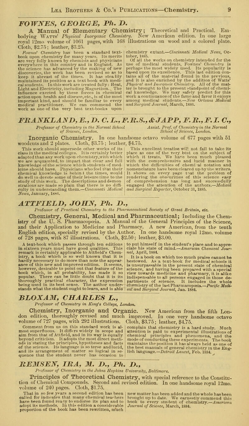 FOWNBS, GBOMGJE, I*7i. 1>. A Manual of Elementary Chemistry; Theoretical and Practical. Em- bodying Watts' Physical Inorganic Chemistry. New American edition. In one large royal 12mo volume of 1061 pages, with 168 illustrations on wood and a colored plate. Cloth, $2.75; leather, $3.25. Fownes' Chemiatry has been a standard text- book upon chemistry for many years, [ts merits are very fully known by chemists and physicians everywhere in this country and in England. As the science has advanced by the making of iiew discoveries, the work has been revised so as to keep it abreast of the times. It has steaiily maintained its position as a text book with medi- cal students. In this work are treated fully: Heat, Light and Electricity, including Magnetism.. The influence exerted by these forces in chemical action upon health and disease,etc., is of the most important kind, and should be familiar to every medical practitioner. We can commend the work as one of the very best text-boolis upon chemistry extant.—Cincinnati Medical News, Oc- tober, 1885. Of all the works on chemistry intended for the use of medical students, Fownes' Chemistry is perhaps tlie most widely used. Its popularity is based upon its excellence. This last edition con- tains all of the material found in the previous, and it is also enriched by the addition of Watts' Phy.siral ami Iiinrcinnic Chemistry. All of the mat- ter is brought to the present standpoint of chemi- cal knowledge. We may safely predict for this work a continuance of the fame and favor it enjoys among medical students.—New Orleans Medical and Surgical Journal, March, 1886. FMANKLAND,E.,D. aL.,F,B.S.,&JAPP,F.B.,F.I. C, Professor of Chemistry in the Normal School of Science, London. Assist. Prof, of Chenmtry in the Normal School of Science, London. Inorganic Chemistry woodcuts and 2 plates. Cloth, i This work should supersede other works of its class in the medical colleges. It is certainly better adapted than any work upon chemistry,with which we are acquainted, to impart that clear and full knowledge ofthe science which students of med- icine should have. Physicians who feel that their chemical knowledge is behin i the times, would do well 10 devote some of their leisure time to the study of this work. The descriptions and demon strations are made so plain that there is no diffi- culty in understanding them.—Cincinnati Medical News, January, I8s6. In one handsome octavo volume of 677 pages with 51 .75 ; leather, $4.75. This excellent treatise will not fail to take its place as one of the very best on the subject of which it treats. We have been much pleased with the compreht^nsive and lucid manner in which the diffiimlties of chemi-al notation and nomenclature have been cleared up by the writers. It shows on every page tiat the problem of rendering the obscurities of this science easy of comprehension has long aad successfully engaged the attention of the authors.—Medical and Surgical Reporter, October 31,1885. ATTFIFLD, JOSN, JPJi. D., Professor of Practical Chemistry to the Pharmaceutical Society of Great Britain, etc. Chemistry, General, Medical and Pharmaceutical; Including the Chem- istry of the U. S. Pharmacopoeia. A Manual of the General Principles of the Science, and their Application to Medicine and Pharmacy. A new American, from the tenth English edition, specially revised by the Author. In one handsome royal 12mo. volume of 728 pages, with 87 illustrations. Cloth, $2.50; leather, $3.00. A text-book which passes through ten editions in sixteen years must have good qualities. This remark is certainly applicable to Attfield's Chem- istry, a book which is so well known that it is hardly necessary to do more than note the appear- ance of this new and improves edition. It seems, however, desirable to point out that feature ofthe book which, in all probability, has made it so popular. There can be little doubt that it is its thoroughly practical character, the expression being used in its best sense. The author under- stands what the student ought to learn, and is able to put himself in the student's place and to appre- ciate his state of mind.—American Chemical Jour- nal, .ipril, 1884. It is a book on which too much praise cannot be bestowed. As a text-book for medical schools it is unsurpassable in the present state of chemical science, and having been prepared with a special view towanls medicine and pharmacy, it is alike indispensable to all persons engaged in those de- partments of science. It includes the whole eliernistry of the last Pharmacopoeia.—Pacific Medi- cal and Surgical Journal, Jan. 1884. BLOXAM, CMABLES L., Professor of Chemistry in King's College, London. Chemistry, Inorganic and Organic. New American from the fifth Lon- don edition, thoroughly revised and much improved. In one very handsome octavo Tolume of 727 pages, with 292 illustrations. Cloth, $3.75; leather, $4.75. complain that chemistry is a hard study. Much attention is paid to experimental illustrations of chemical principles and phenomena, and the mode of conducting these experiments. The book maintains the position it has always held as one of the best manuals of general chemistry in the Eng- lish language.—Detroit Lancet, Feb. 1884. Comment from us on this standard work is al- most superfluous. It differs widely in scope and aim from that of Attfield, and in its way is equally beyond criticism. It adopts the most direct meth- ods in stating the principles, hypotheses and facts of the science. Its language is so terse and lucid, and its arrangement oi matter so logical in se- quence that the student never has occasion to BEMSEW, IBA, 31. !>., I>h, 2)., Professor of Chemistry in the Johns Hopkins University, Baltimore. Principles of Theoretical Chemistry, with special reference to the Constitu- tion of Chemical Compounds. Se.cond and revised edition. In one handsome royal 12mo. volume of 240 pages. '^' ■''- ^^ ^ Cloth, $1.75. That in so few years a second edition has been called for indicates that many chemical teachers have been found reaty to endorse its plan and to adopt its methods. In this edition a considerable proportion of the book has been rewritten, much new matter has been added and the whole has been brought up to date. We earnestly commend this book to every student of chemistry.—Americnn Journal of Science, March, 1884.