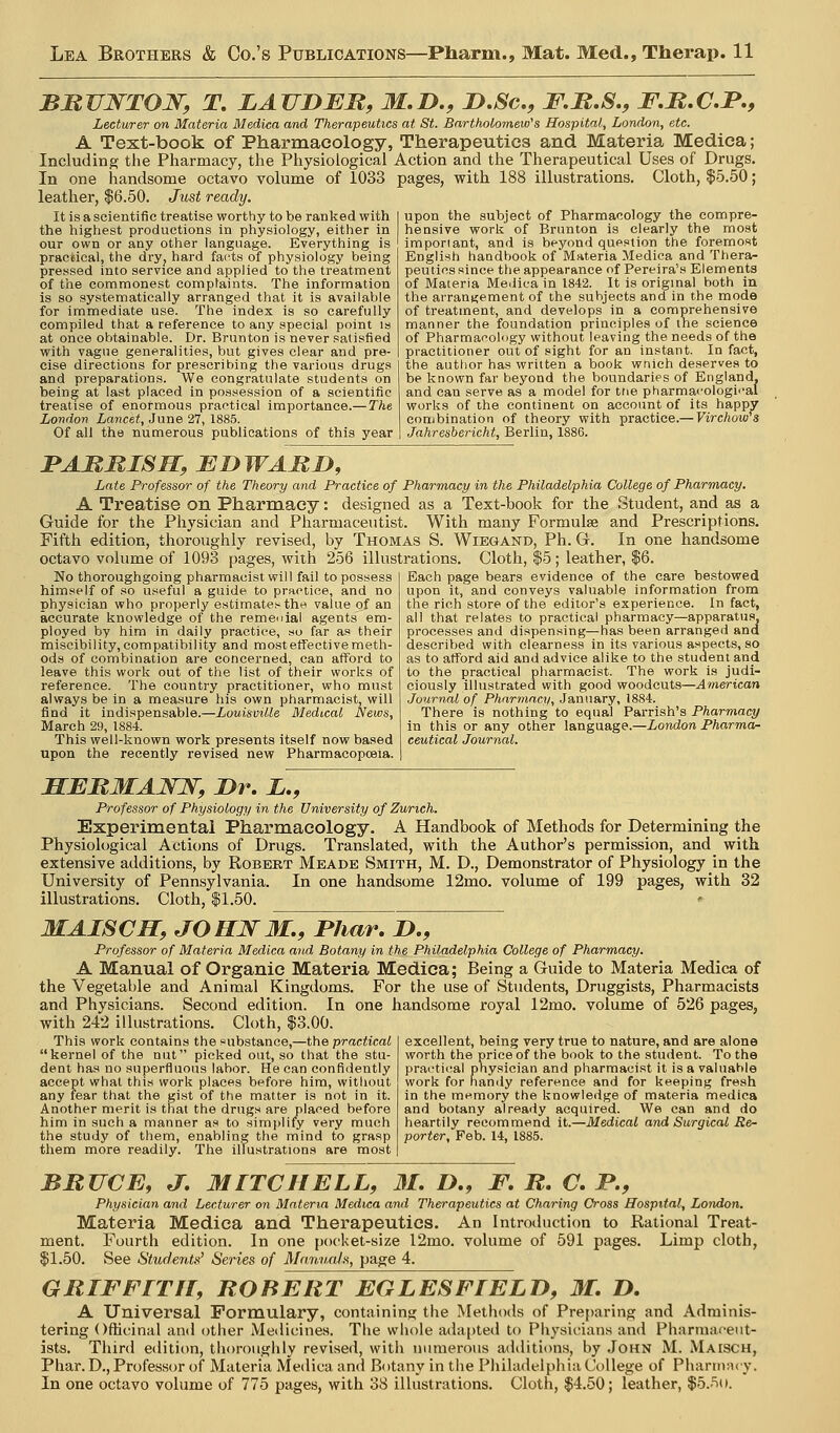 BMVNTOJSr, T. LAJIDEB, M.D., D.Sc, F.H.S., F.B.C.I'., Lecturer on Materia Medica and Therapeutics at St. Bartholomew's Hospital, London, etc. A Text-book of Pharmacology, Therapeutics and Materia Medica; Including the Pharmacy, the Physiological Action and the Therapeutical Uses of Drugs. In one handsome octavo volume of 1033 pages, with 188 illustrations. Cloth, $5.50; leather, $6.50. Just ready. It is a scientific treatise worthy to be ranlsed with the highest productions in physiology, either in our own or any other language. Everything is practical, the dry, hard facts of physiology being pressed into service and applied to the treatment of the commonest complaints. The information is so systematically arranged that it is available for immediate use. The index is so carefully compiled that a reference to any special point is at once obtainable. Dr. Brunton is never satisfied with vague generalities, but gives clear and pre- cise directions for prescribing the various drugs and preparations. We congratulate students on being at last placed in possession of a scientific treatise of enormous practical importance.—The London Lancet, June 27, 1885. Of all the numerous publications of this year upon the subject of Pharmacology the compre- hensive work of Brunton is clearly the most important, and is beyond question the foremost English handbook of Materia Medica and Thera- peuticssince the appearance of Pereira's Elements of Materia Medica in 1842. It is original both in the arrangement of the subjects and in the mode of treatment, and develops in a comprehensive manner the foundation principles of the science of Pharmacology without leaving the needs of the practitioner out of sight for an instant. In fact, the author has written a book wnieh deserves to be Ivnown far beyond the boundaries of England, and can serve as a model for tne pharma<'ologii'al works of the continent on account of its happy combination of theory with practice.— Virchow's Jahresbericht, Berlin, 1886. PAMBISH, BI) WARD, Late Professor of the Theory and Practice of Pharmacy in the Philadelphia College of Pharmacy. A Treatise on Pharmacy: designed as a Text-book for the Student, and as a Guide for the Physician and Pharmaceutist. With many Formulae and Prescriptions. Fifth edition, thoroughly revised, by Thomas S. Wiegand, Ph. G. In one handsome octavo volume of 1093 pages, with 256 illustrations. Cloth, $5; leather, $6. Each page bears evidence of the care bestowed upon it, and conveys valuable information from tlie rich store of the editor's experience. In fact, No thoroughgoing pharmacist will fail to possess himself of so useful a guide to practice, and no physician who properly estimates the vahte of an accurate knowledge of the remedial agents em- ployed by him in daily practice, so far as their miseibility,compatibility and mostetfectivemeth- ods of combination are concerned, can afford to leave this worl? out of the list of their works of reference. The country practitioner, who mtist always be in a measure his own pharmacist, will find it indispensable.—Louisville Medical News, March 29, 1884. This well-known work presents itself now based upon the recently revised new Pharmacopoeia. all that relates to practical pharmacy—apparatus, processes and dispensing—has been arranged and described with clearness in its various aspects, so as to afford aid and advice alike to the student and to the practical pharmacist. The work is judi- ciously illustrated with good woodcuts—American Journal of Pharmacy, January, 1884. There is nothing to equal Parrish's Pharmacy in this or any other language.—London Pharma- ceutical Journal. HEBMANW, Dr. X., Professor of Physiology in the University of Zurich. Experimental Pharmacology. A Handbook of Methods for Determining the Physiological Actions of Drugs. Translated, with the Author's permission, and with extensive additions, by Robekt Meade Smith, M. D., Demonstrator of Physiology in the University of Pennsylvania. In one handsome 12mo. volume of 199 pages, with 32 illustrations. Cloth, $1.50. MAISCH, JOHWM., Phar, D., Professor of Materia Medica and Botany in the Philadelphia College of Pharmacy. A Manual of Organic Materia Medica; Being a Guide to Materia Medica of the Vegetable and Animal Kingdoms. For the use of Students, Druggists, Pharmacists and Physicians. Second edition. In one handsome royal 12mo. volume of 526 pages, with 242 illustrations. Ch)th, $3.00. This work contains the substance,—the practical kernel of the nut picked out, so that the stu- dent has no superfluous labor. He can confidently accept what this work places before him, without any fear that the gist of the matter is not in it. Another merit is that the dntgs are placed before him in such a manner a.s to simi^lify very much the study of tliem, enabling the mind to grasp them more readily. The illustrations are most excellent, being very true to nature, and are alone worth the price of the book to the student. To the praL'ti(;al physician and pharmacist it is a valuable work for nandy reference and for keeping fresh in the memory the knowledge of materia medica and botany already acquired. We can and do heartily recommend it.—Medical and Surgical Re- porter, Feb. 14, 1885. BRUCE, J, MITCHELL, 31. D., F. B. C. P., Physician and Lecturer on Materia Medica and Therapeutics at Charing Cross Hospital, London. Materia Medica and Therapeutics. An Introduction to Rational Treat- ment. Fourth edition. In one pocket-size 12mo. volume of 591 pages. Limp cloth, $1.60. See Studentu' Series of Maniuds, page 4. GRIFF IT IT, ROBERT EGLESFLELJ), 31. Z>. A Universal Formulary, containing the Methods of Preparing and Adminis- tering Ofhcinal and other Meilicines. The whole adapteil to Physicians and Pharmaceut- ists. Third edition, tlioroughly revised, with uimierous additions, by .John M. Maisch, Phar. D., Professor of Materia Medica and Botany in the Pliiladelphia College of Phariiv.u y. In one octavo volume of 775 pages, with 38 illustrations. Cloth, $4.50; leather, $5.5t».