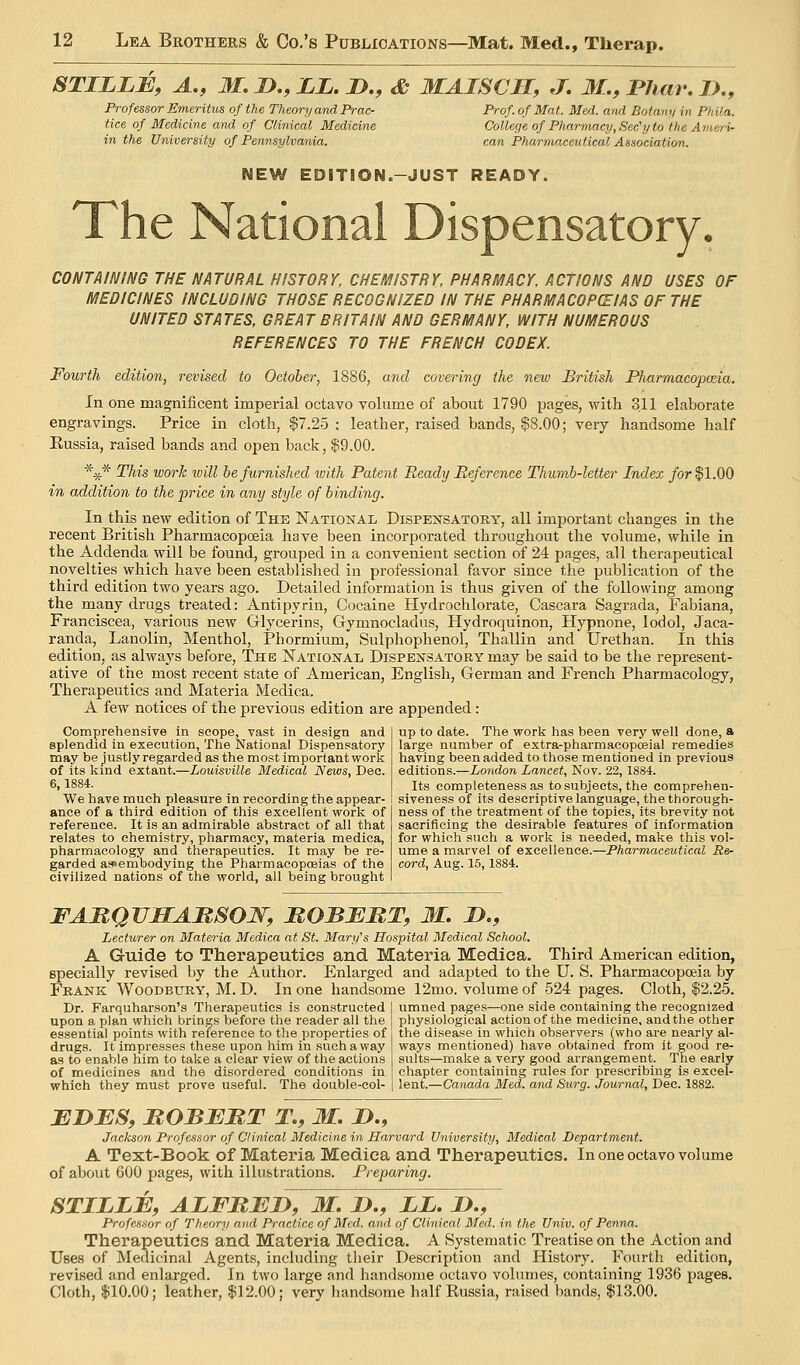 STILLB, A., M. J>., ii. D., & MAISCH, J, 31., Phar, J>., Professor Emeritus of the Theory and Prac- Prof, of Mat. Med. and Botany in Pkila. tice of Medicine and of Clinical Medicine College of Pharmacy, Sec'y to the A'/neri- in the University of Pennsylvania. can Pharmaxeulical Association. NEW EDITION.-JUST READY. The National Dispensatory. CONTAINING THE NATURAL HISTORY, CHEMISTRY, PHARMACY, ACTIONS AND USES OF MEDICINES INCLUDING THOSE RECOGNIZED IN THE PHARMACOPCEIAS OF THE UNITED STATES, GREAT BRITAIN AND GERMANY, WITH NUMEROUS REFERENCES TO THE FRENCH CODEX. Fourth edition, revised to October, 1886, and covering the new British Pharmacopoeia. In one magnificent imperial octavo volume of about 1790 pages, with 311 elaborate engravings. Price in cloth, $7.25 : leather, raised bands, $8.00; very handsome half Eussia, raised bands and open back, 19.00. *^* This work will be furnished luith Patent Ready Reference Thumb-letter Index /or $1.00 in addition to the price in any style of binding. In this new edition of The National Dispensatory, all important changes in the recent British Pharmacopoeia have been incorporated throughout the volume, while in the Addenda will be found, grouped in a convenient section of 24 pages, all therapeutical novelties which have been established in professional favor since the publication of the third edition two years ago. Detailed information is thus given of the following among the many drugs treated: Antipyrin, Cocaine Hydrochlorate, Cascara Sagrada, Fabiana, Franciscea, various new Glycerins, Gymnocladus, Hydroquinon, Hypnone, lodol, Jaca- randa. Lanolin, Menthol, Phormium, Sulphophenol, Thallin and Urethan. In this edition, as always before. The jSTational Dispensatory may be said to be the represent- ative of the most recent state of American, English, German and French Pharmacology, Therapeutics and Materia Medica. A few notices of the previous edition are appended: Comprehensive in scope, vast in design and splendid in execution, The National Dispensatory may be justly regarded as the most important work of its kind extant.—Louisville Medical News, Dec. 6,1884. We have much pleasure in recording the appear- ance of a third edition of this excellent work of reference. It is an admirable abstract of all that relates to chemistry, pharmacy, materia medica, pharmacology and therapeutics. It may be re- garded a3»embodying the Pharmacopoeias of the civilized nations of the world, all being brought up to date. The work has been very well done, a large number of extra-pharmaeopoeial remedies having been added to those mentioned in previous editions.—London Lancet, Nov. 22, 1884. Its completeness as to subjects, the comprehen- siveness of its descriptive language, the thorough- ness of the treatment of the topics, its brevity not sacrificing the desirable features of information for which such a work is needed, make this vol- ume a marvel of excellence.—Pharmaceutical Re- cord, Aug. 15,1884. FARQVHARSOW, MOBEBT, 31. JD., Lecturer on Materia Medica at St. Mary's Hospital Medical School. A Guide to Therapeutics and Materia Medica. Third American edition, specially revised by the Author. Enlarged and adapted to the U. S. Pharmacopoeia by Frank Woodbury, M. D. In one handsome 12mo. volume of 524 pages. Cloth, $2.25. Dr. Farquharson's Therapeutics is constructed upon a plan which brings before the reader all the essential points with reference to the properties of drugs. It impresses these upon him in such a way as to enable him to take a clear view of the actions of medicines and the disordered conditions in which they must prove useful. The double-col- umned pages—one side containing the recognized physiological action of the medicine, and the other the disease in which observers (who are nearly al- ways mentioned) have obtained from it good re- sults—make a very good arrangement. The early chapter containing rules for prescribing is excel- lent.—Canada Med. and Surg. Journal, Dec. 1882. EDBS, BOBBBT T., 31. D., Jackson Professor of Clinical Medicine in Harvard University, Medical Department. A Text-Book of Materia Medica and Therapeutics. In one octavo volume of about 600 pages, with illufetrations. Preparing. STILLB, ALFBEJy, 31. J>., LL. 2)., Professor of Theory and Practice of Med. and of Clinical Med. in the Univ. of Penna. Therapeutics and Materia Medica. A Systematic Treatise on the Action and Uses of Medicinal Agents, including their Description and History. Fourth edition, revised and enlarged. In two large and handsome octavo volumes, containing 1936 pages. Cloth, $10.00; leather, $12.00; very handsome half Russia, raised bands, $13.00.