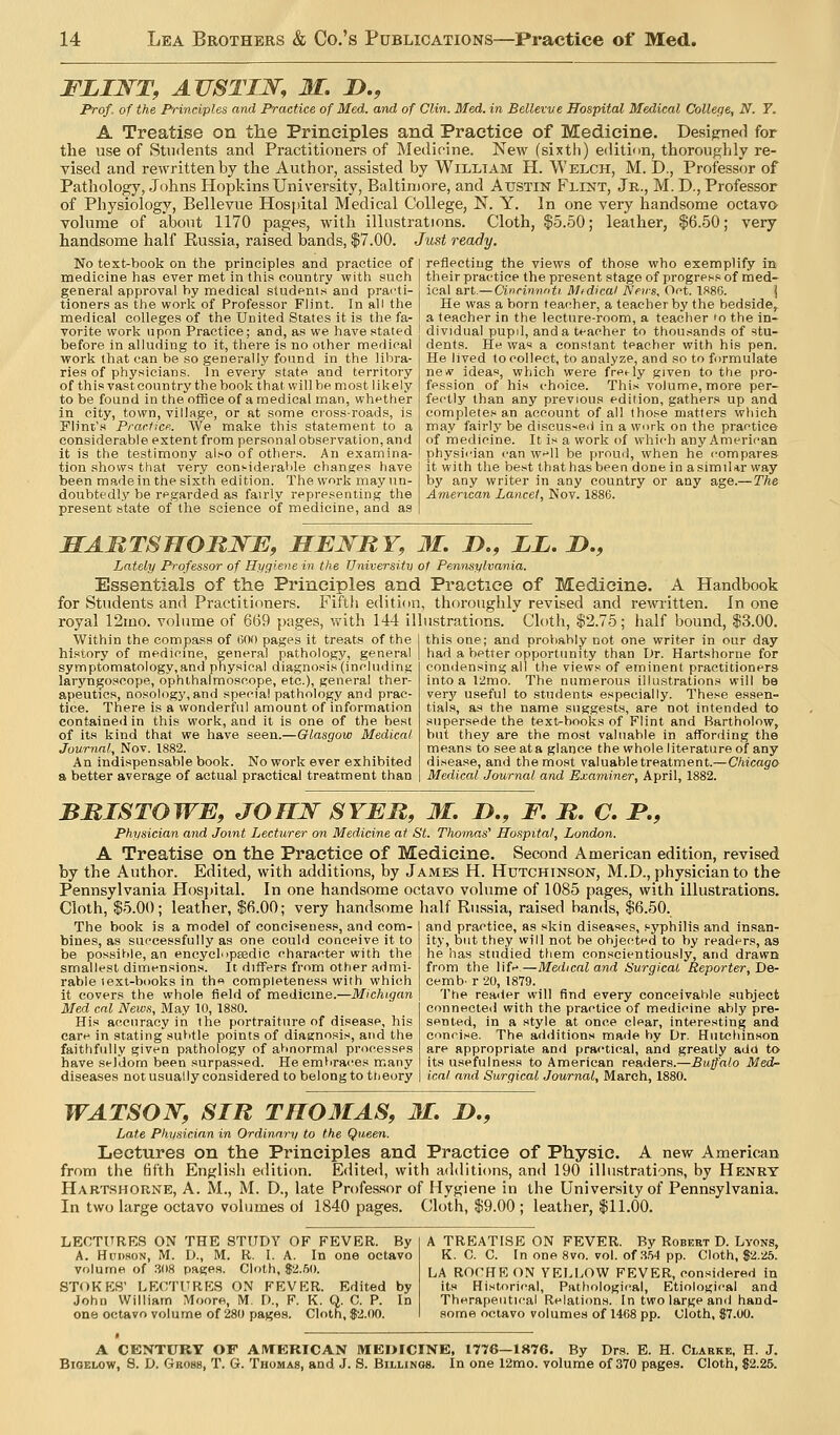 FZIWT, AUSTIJSr, M, D., Prof, of the Principles and Practice of Med. and of Clin. Med. in Bellevve Hospital Medical College, N. 7. A Treatise on the Principles and Practice of Medicine. Designed for the use of Stu<lents and Practitioners of Medicine. New (sixth) edition, thoroughly re- vised and rewritten by the Author, assisted by William H. Welch, M. D., Professor of Pathology, Johns Hopkins University, Baltimore, and Austin Flint, Jr., M. D., Professor of Physiology, Bellevue Hospital Medical College, N. Y. In one very handsome octavo volume of about 1170 pages, with illustrations. Cloth, $5.50; leather, $6.50; very handsome half Russia, raised bands, $7.00. Just ready. No text-book on the principles and practice of medicine has ever met in this country with such general approval by medical students and prarti- tioners as the work of Professor Flint. In all the medical colleges of the United States it is the fa- vorite work upon Practice; and, as we have stated before in alluding to it, there is no other medical work that can be so generally found in the libra- ries of physicians. In every state and territory of thisvastcountry the book that will be most likely to be found in the office of a medical man, whether in city, town, village, or at some ci'oss-roads, is Flint's PrarHce. We make this statement to a considerable extent from personal observation, and it is the testimony al>o of others. An examina- tion shows that very cons-idei-able changes have been made in the sixth edition. The work may un- doubtedly be regarded as fairly representing the present atate of the science of medicine, and as reflecting the views of those who exemplify in their practice the present stage of progress of med- ical a.rt.—Cinrin'nnti Medical Nevs, Oct. IS86. | He was a born teacher, a teacher by the bedside, a teacher in the lecture-room, a teacher 'o the in- dividual pupil, and a teacher to thousands of stu- dents. Hn was a constant teacher with his pen. He lived to collect, to analyze, and so to formulate new ideas, which were f^e^ly given to the pro- fession of his choice. This volunne, more per- fectly than any previous edition, gathers up and complete. an account of all those matters which may fairly be discus-ied in a work on the practice of medicine. It is a work of whi<'h any American physi<'ian can w-'ll be proud, when he <-ompares it with the best thathas been done in asimdar way by any writer in any country or any age.—The American Lancet, Nov. 1886. HARTSnOMNE, MEIiRY, 31. D., ii. I)., Lately Professor of Hygiene in the Universitv ot Pennsylvania. Essentials of the Principles and Practice of Medicine. A Handbook for Students and Practitioners. Fifth edition, thoroughly revised and rewritten. In one royal 12mo. volume of 669 pages, with 144 illustrations. Cloth, $2.75; half bound, $3.00. Within the compass of 600 pages it treats of the history of medicine, general pathology, general symptomatology,and physical diagnosis (including laryngoscope, ophthalmoscope, etc.), general ther- apeutics, nosology, and special pathology and prac- tice. There is a wonderful amount of information contained in this work, and it is one of the best of its kind that we have seen.—Glasgow Medical Journal, Nov. 1882. An indispensable book. No work ever exhibited a better average of actual practical treatment than this one; and proViably not one writer in our day had a better opportunity than Dr. Hartshorne for con<iensing all the views of eminent practitioners into a 12mo. The numerous illustrations will be very useful to students especially. These essen- tials, as the name suggests, are not intended to supersede the text-books of Flint and Bartholow, but they are the most valuable in affording the means to see at a glance the whole literature of any disease, and the most valuable treatment.—Chicago Medical Journal and Examiner, April, 1882. BBISTOWB, JOHN SYJER, M. !>., F. It, C. P., Physician and Joint Lecturer on Medicine at St. Thomas' Hospital, London. A Treatise on the Practice of Medicine. Second American edition, revised by the Author. Edited, with additions, by James H. Hutchinson, M.D., physician to the Pennsylvania Hosjtital. In one handsome octavo volume of 1085 pages, with illustrations. Cloth, $5.00; leather, $fi.OO; very handsome half Russia, raised han<ls, $6.50. The book is a model of conciseness, and com- bines, as successfully as one could conceive it to be possitile, an encycl'ipsedic character with the smallest dimensions. It differs from other admi- rable text-books in th« completeness with which it covers the whole field of medicine.—Michigan Med cat News, IVIay 10, 1880. His accuracy in the portraiture of disease, his care in stating subtle points of diagnosis, and the faithfully given pathology of aV>normal processes have seldom been surpassed. He embraces m.any diseases not usually considered to belong to theory and practice, as skin diseases, syphilis and insan- ity, but they will not he objected to by readers, as he has studied them conscientiously, and drawn from the life—Medical and Surgical Reporter, De- cemb. r 20, 1879. The reacier will find every conceivable subject connected with the practice of medicine ably pre- sented, in a style at once clear, interesting and concise. The additions made by Dr. Hutchinson are appropriate and practical, and greatly add to its u.sefulness to American readers.—Buffalo Med- ical and Surgical Journal, March, 1880. WATSON^, SIR TH03IAS, M, !>., Late Physician in Ordinary to the Queen. Lectures on the Principles and Practice of Physic. A new American from the fifth Englisii edition. Edited, with additions, and 190 illustrations, by Henry Hart.shorne, A. M., M. D., late Professor of Hygiene in the University of Pennsylvania. In two large octavo volumes oi 1840 pages. Cloth, $9.00 ; leather, $11.00. LECTTTRRS ON THE STUDY OF FEVER. By A. Hudson, M. D., M. R. I. A. In one octavo volume of 308 pages. Cloth, S2.fiO. STOKKH' LRCTURKS ON FEVKR. Edited by John William Moore, M. D., F. K. Q. C. P. In one octavo volume of 280 pages. Cloth, 82.00. A TREATISE ON FEVER. By Robert D. Lyons, K. C. C. In one 8vo. vol. of 354 pp. Cloth, $2.25. LA ROt'HRON YELLOW FEVER, considered in its Historical, Pathological, Etiological and Therapeutical Relations. In two large and hand- some octavo volumes of 1468 pp. Oloth, 87.00. A CENTURY OF AMERICAN MEOICINE, 1776—1876. By Drs. E. H. Clarke, H. J. BiOELOw, 8. D. Gross, T. G. Thomas, and J. S. Billings. In one 12mo. volume of 370 pages. Cloth, 82.25.