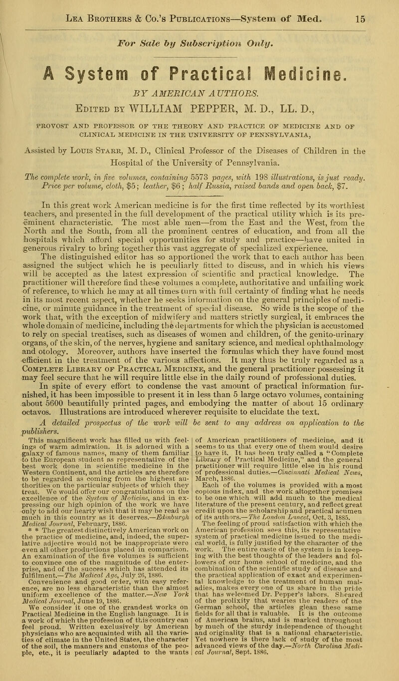 For Sale hy Subscription Only. A System of Practical Medicine. BY AMERICAN AUTHORS. Edited by WILLIAM PEPPER, M. D., LL. D., PROVOST AND PROFESSOR OF THE THEORY AND PRACTICE OF MEDICINE AND OF CLINICAIi MEDICINE IN THE UNIVERSITY OF PENNSYLVANIA, Assisted by Louis Starr, M. D., Clinical Professor of the Diseases of Children in the Hospital of the University of Pennsylvania. The complete work, in five volumes, containing 5573 pages, with 198 illustrations, is just ready. Price per volume, cloth, $5; leather, $6 ; half Russia, raised bands and open back, $7, In this great work American medicine is for the first time reflected by its worthiest teachers, and presented in the full development of the practical utility which is its pre- eminent characteristic. The most able men—from the East and the West, from the North and the South, from all the prominent centres of education, and from all the hospitals which afford special opportunities for study and practice—have united in generous rivalry to bring together this vast aggregate of specialized experience. The distinguished editor has so apportioned the work that to each author has been assigned the subject which he is peculiarly fitted to discuss, and in which his views will be accepted as the latest expression of scientific and practical knowledge. The practitioner will therefore find these volumes a complete, authoritative and unfailing work of reference, to which he may at all times turn with full certainty of finding what he needs in its most recent aspect, whether he seeks intonnation on the general principles of medi- cine, or minute guidance in the treatment of speiial disease. So wide is the scope of the work that, with the exception of midwifery and matters strictly surgical, it embraces the whole domain of medicine, including the ilepartments for which the physician is accustomed to rely on special treatises, such as diseases of women and children, of the genito-urinary organs, of the skin, of the nerves, hygiene and sanitary science, and medical ophthalmology and otology. Moreover, authors have inserted the formulas which they have found most •efficient in the treatment of the various affections. It may thus be truly regarded as a Complete Library of Practical Medicine, and the general practitioner possessing it may feel secure that he will require little else in the daily round of professional duties. In spite of every effort to condense the vast amount of practical information fur- nished, it has been impossible to present it in less than 5 large octavo volumes, containing about 5600 beautifully printed pages, and embodying the matter of about 15 ordinary octavos. Illustrations are introduced wherever requisite to elucidate the text. A detailed prospectus of the work ivill be sent to any address on application to the publishers. This magnificent work has filled us with feel- ings of warm admiration. It is adorned with a galaxy of famous names, many of them familiar to the European student as representative of the best work done in scientific medicine in the Western Continent, and the articles are therefore to be regarded as coming fi'om the highest au- thorities on the particular subjects of which they treat. We would offer our congratulations on the excellence of the System of Medicine, and in ex- pressing our high opinion of the work we have only to add our hearty wish that it may be read as much in this country as it deserves.—Edinburgh Medical Jovrnnl, February, 1S86. * * The greatest distinctively American work on the practice of medicine, and, indeed, the super- lative adjective would not be inappropriate were even all other productions placed in comparison. An examination of the five volumes is sufficient to convince one of the magnitude of the enter- prise, and of the success which has attended its fulfilment.—TAe Medical Age, July 26,1886. Convenience and good order, witti easy refer- ence, are no less characteristic than the almost uniform excellence of the matter.—New York Medical Journal, June 19, 1886. We consider it one of the grandest works on Practical Medicine in the English language. It is a work of which the profession of this country can feel proud. Written exclusively by American physicians who are acquainted with all the varie- ties of climate in the United States, the character of the soil, the manners and customs of the peo- ple, etc., it is peculiarly adapted to the wants of American practitioners of medicine, and it seems to us that every one of them woul<i desire to have it. It has been truly called a Complete Library of Practical Bledicine, and the general practitioner will require little else in his round of professional duties.—Cincinnati Medical News, March, 1886. Each of the volumes is provided with a most copious index, and the work altogether promises to be one which will add much to the medical literature of the present century, and reflect great credit upon the scholarship and practical acumen of its authors.— The London L'lncet, Oct. 3, 1885. The feeling of proud satisfaction with which the American profession set's this, its representative system of practical medicine issued to the medi- cal world, is fully justified by the character of the work. The entire caste of the system is in keep- ing with the best thoughts of the leaders and fol- lowers of our home school of medicine, and the combination of the scientific study of disease and the practical application of exact and experimen- tal knowledge to the treatment of humin mal- adies, makes every one of us share in the pride that ha.s welcomed Dr. Pepper's labors. Sheared of the prolixity that wearies the readers of the German school, the articles glean these same fields for all that is valuable. It is the outcome of American brains, and is marked throughout by much of the sturdy independence of thought and originality that is a national characteristic. Yet nowhere is there lack of study of the most advanced views of the day.—North Carolina Medi- cal Journal, Sept. 1S8G.