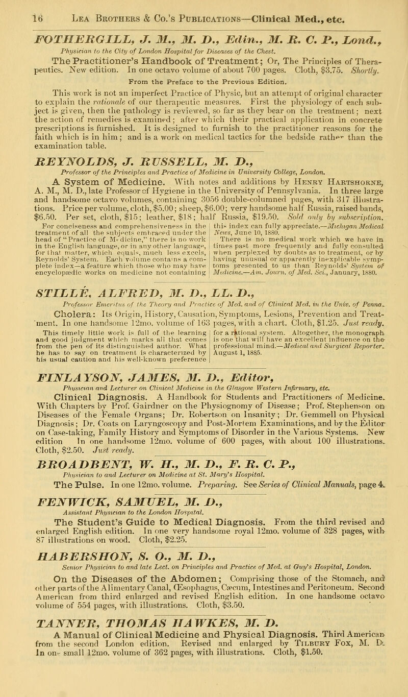 FOTHBRGILL, J, M., M. D., :Edin., M. JR. C, i*., Juond.y Physician to the City of London Hospital for Diseases of the Chest. The Practitioner's Handbook of Treatment; Or, The Principles of Thera- peutics. New edition. In one octavo volume of about 700 pages. Cloth, $3.75. Shortly. From the Preface to the Previous Edition. This work is not an imperfect Practice of Physic, but an attempt of original character to explain the rationale of our therapeutic measures. First the physiology of each sub- ject is given, then the pathology is reviewed, so far as they bear on the treatment; next the action of remedies is examined; after which their practical application in concrete prescriptions is furnished. It is designed to furnish to the practitioner reasons for the faith which is in him; and is a work on medical tactics for the bedside rathf ^ than the examination table. RBYWOLDS, J, RUSSELL, M. 2>., Professor of the Principles and Practice of Medicine in University College, London. A System of Medicine. With notes and additions by Henry Hartshorne, A. M., M. D., late Professor cf Hygiene in the University of Pennsylvania. In three large and handsome octavo volumes, containing 3056 double-colnmned pages, with 317 illustra- tions. Pricepervolume, cloth, $5.00; sheep, $6.00; very handsome half Russia, raised bands, $6.50. Per set, cloth, $15; leather, $18; half Russia, $19.50. SoM only by .-^uhacription. For conciseness and comprehensiveness in the I this index can fully appreciate.—Michigan Medical treatment of all the snbjt'et.s embraced under tlie \ Neics, June 10, 1880. head of Practice of M> dicine, there is no work in the English language, or in any other languascM, for that matter, which etjuaW, miicti less excels, Reynolds' System. Eacli volume eontams a com- plete index—a feature which those who may have encyclopaedic works on medicine not containing There is no medical work which we have in times past more frequently and fully consulted when perplexed by doubts as to treatment, or by having unusual or apparently inexplicable symp- toms presented to us than Reynolds' System of Mbdicine.—Am. Journ. of Med. Sci., January, 1880. STILLE, ALFBLn, M. D., LL, D,, Professor Emeritus of the Theory and Practice of Med. and of Clinical Med. in the Univ. of Penna^ Cholera: Its Origin, History, Causation, Symptoms, Lesions, Prevention and Treat- 'ment. In one liandsome 12mo. volume of 163 pages, with a cliart. Cloth, $1.25. Just ready. This timely little work is full of the learning j for a rktional system. Altogether, the monograph and good judgment which marks al! that comes is one that will have an excellent influence on tne- from the pen of its distinguished author. What professional mind.—Medical and Surgical Reporter. he has to say on treatment is characterized by August 1, 1885. his usual caution and his well-known preference | FINLAYSON, JA3IES, 31. !>., Editor, Physician and Lecturer on Clinical Medicine in the Glasgow Western Infirmary, etc. Clinical Diagnosis. A Handbook for Students and Practitioners of Medicine. With Chapters by Prof. Gairdner on the Physiognomy of Disease; Prof. Stephenson on Diseases of the Female Organs; Dr. Robertson on Insanity; Dr. Gemmell on Physical Diagnosis; Dr. Coats on Laryngoscopy and Post-Morlem Examinations, and by the Editor on Case-taking, Family History and Symptoms of Disorder in the Various Systems. New- edition In one handsome 12mo. volume of 600 pages, with about 100 illustrations. Cloth, $2.50. Just ready. BBOADBEJSTT, W. IT., 31. !>., E. JR. C. P., Physician to and Lecturer on Medicine at St. Mary's Hospital. The Pulse. In one 12mo. volume. Preparing. See Series of Clinical Manuals, page 4» FENWICK, SA3IUEL, 31. X>., Assistant Physician to the London Ho'ipif.al. The Student's Guide to Medical Diagnosis, From the third revised and enlarged English edition. In one very handsome royal 12mo. volume of 328 pages, with 87 illustrations on wood. Cloth, $2.25. HABERSHQ]^, S. O., 31. D., Senior Physician to and late Led. on Principles and Practice of Med. at Chiy's Hospital, London. On the Diseases of the Abdomen; Comprising those of the Stomach, and) other })artsofthe Alimentary Canal, G^^sophagus, Csecnm, Intestines and Peritoneum. Second American from third enlarged and revised English edition. In one handsome octavo volume of 554 pages, with illustrations. Cloth, $3.50. TAJVNEB, TB03TAS HAWKES, 31. D. A Manual of Clinical Medicine and Physical Diagnosis. Third American from the second London edition. Revised and enlarged by Tilbury Fox, M. D. In on- small 12mo. volume of 362 pages, with illustrations. Cloth, $1.50.