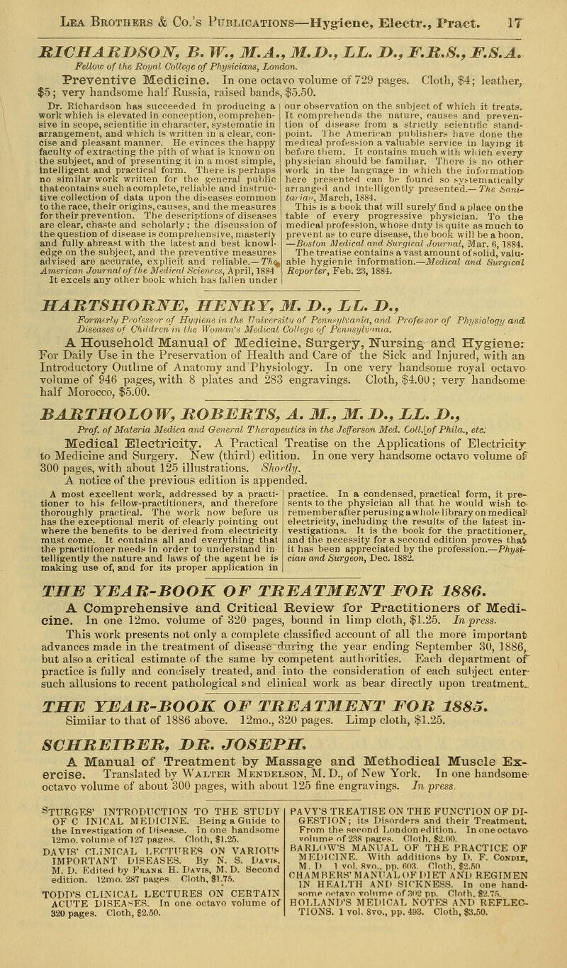 BICMABJySOJSr, B, W,, M,A., M,D., LL, !>., F.B.S., F,S,A.- Fellow of the Royal College of Physicians, London. Preventive Medicine. In one octavo volume of 729 pages. Cloth, $4; leather, $5; very handsome half Russia, raised bands, $5.50. Dr. Richardson has succeeded in producing a work which is elevated in conception, comprehen- sive in scope, scientific in character, systematic in arrangement, and which is written in a clear, con- cise and pleasant manner. He evinces the happy faculty of extracting the pith of what is known on the subject, and of presenting it in a most simple, intelligent and practical form. There is perhaps no similar work written for the general puVjlic thatcontains such acomplete,reliable and instruc- tive collection of data upon the diseases common to the race, their origins, causes, and the measures for their prevention. The descriptions of diseases are clear, chaste and .scholarly; the discussion of the question of disease is comprehensive, masterly and fully abreast with the latest and best knowl- edge on the subject, and the preventive measures advised are accurate, explicit and reliable.—7^^ Americav Journal of the Medicnl Sciences, April, 1884 It excels any other book which has fallen under our observation on the subject of whieli it treats. It comprehends the nature, causes and preven- tion of disease from a strictly scientific stand- point. The American publishers have done the medical profession a valuable service in laying it before them. It contains much with which every physician should be familiar. There is no other work in the language in which the iiifoimatioQ here presented can be found so systemaiically ariangeii and intelligently presente'd.—T/ie bani- tariai', March, 1884. This is a book that will surely find a place on the table of every progressive physician. To the medical profession, whose duty is quite as mucii to prevent as to cure disease, tlie book will be a boon. —Boston Medical and. Surgical Journal, Mar. 6, 1884. The treatise contains a va.stamount of solid, valu- able hygienic information.—Medical and Surgical Reporter, Feb. 23, 1884. JECARTSHOItJSrE, HENRY, M, I)., LL. D., Formfrlij Professor of Hyqiene in the Universit>/of Pennsylvania, and Professor of Physiology and Diseases of Children in the Woman's Medical College of Pennsylvmia. A Household Manual of Medicine, Surgery, Nursing and Hygiene: For Daily Use in the Preservation of Health and Care of the Sick and Injured, with an Introductory Outline of Anatomy and Physiology. In one very handsome royal octavo volume of 946 pages, with 8 plates and 283 engravings. Cloth, $4.0U; very handbome- half Morocco, $5.00. ^_^__ BAMTMOLOW, JROBJEBTS, A. M., M. !>., Xi. D., Prof, of Materia Medica and General Therapeutics in the Jefferson Med. Coll.[pf Phila., etc: Medical Electricity. A Practical Treatise on the Applications of Electricity to Medicine and Surgery. New (third) edition. In one very handsome octavo volume of 300 pages, with about 125 illustrations. Shorthj. A notice of the previous edition is appended. A most excellent work, addressed by a practi- tioner to his fellow-practitioners, and therefore thoroughly practical. The work now before us has the exceptional merit of clearly pointing out where the benefits to be derived from electricity must come. It contains all and everything that the practitioner needs in order to understand in- telligently the nature and laws of the a^ent he is making use of, and for its proper application in practice. In a condensed, practical form, it pre- sents to the physician all that he would wish to- remember after perusing a whole library on medical- electricity, including the results of the latest in- vestigations. It is the book for the practitioner^ and tne necessity for a second edition proves that it has been appreciated by the profession.—Physi- cian and Surgeon, Dee. 1882. THB YEAB-BOOK OF TREATMENT FOB 1886, A Comprehensive and Critical Review for Practitioners of Medi- cine. In one 12mo. volume of 320 pages, bound in limp cloth, $1.25. In press. This work presents not only a complete classified account of all the more important advances made in the treatment of disease during the year ending September 30, 1886, but also a critical estimate of the same by competent authorities. Each department of practice is fully and concisely treated, and into the consideration of each suliject enter- such allusions to recent pathological »nd clinical work as bear directly upon treatment.. THE YEAB-BOOK OF TBEATMENT FOB 188S. Similar to that of 1886 above. 12mo., 320 pages. Limp cloth, $1.25. SCHBEIBEBf DB. JOSEPH, A Manual of Treatment by Massage and Methodical Muscle Ex- ercise. Translated by Walter Mendelson, M. D., of New York. In one handsome octavo volume of about 300 pages, with about 125 fine engravings. In press. StURGKS' INTRODUCTION TO THE STUDY OF C INICAL MEDICINE. Being a Guide to the Investigation of Disease. In one handsome 12mo. volume of 127 pages. Cloth, $1.25. DAVIS CLINICAL LECTURES ON VARIOUf- IMPORTANT DISEASES. By N. S. Davik. M. D. Edited by Frank H. Davis, M. D. Second edition. 12mo. 287 panes Cloth, $\.p. TODD'S CLINICAL LECTURES ON CERTAIN ACUTE DI.SEAsES. In one octavo volume of 320 pages. Cloth, 82.50. PAVY'S TREATISE ON THE FUNCTION OF DI- GESTION; its Disorders and their Treatment. From the second London edition. In one octavo- volume of 23S pages. Cloth. 82.(10. BARLOW'S MANUAL OF THE PRACTICE OF MEDICINE. With additions by D. F. Condie, M.D 1 vol. 8vo., pp. fi(l3. Cloth. S2..50 CHAMBERS'MANUALOF DIET AND REGIMEN IN HEALTH AND SICKNESS. In one hand- some octavo volume of .?(12 pp. Cloth, 82.7.'>. HOLLAND'S BIEDICAL NOTES AND REFLEC- TIONS. 1 vol. 8vo., pp. 403. Cloth, $3.50.