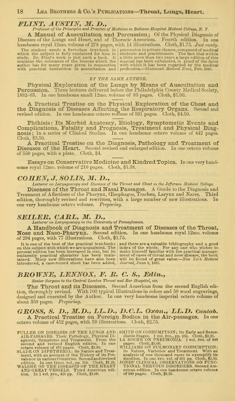 FLINT, ATJSTIW, 31. !>., Professor of the Principles and Practice of Medicine in Bellevue Hospital Medical College, N. Y. A. Manual of Auscultation and Percussion; Of the Physical Diagnosis of Diseases of the Lungs and Heart, and of Thoracic Aneurism. Fourth edition. In one handsome royal 12mo. volume of 278 pages, with 14 ilkistrations. Cloth, $1.75. Just ready. The student needs a first-class text-book in percussion to private elasf<es, composed of medical whicii the subject is fully explained for him to students and practitioners. The fact that within study. Dr. Flint's work is just such a book. It a little more than two years a large edition of this contains the substance of the lessons which the manual has been exhausted, is proof of the favor author has for many years given in connection with which it has been regarded by the medical with practical instruction in auscultation and profession.—Ciacinnati Medical News, Feb. 1886. BY THE SAME AUTHOR. Physical .Exploration of the Lungs by Means of Auscultation and Percussion. Three lectures delivered before the Philadelphia County Medical Society, 1882-83. In one handsome small 12mo. volume of 83 pages. Cloth, |1.00. A Practical Treatise on the Physical Exploration of the Chest and the Diagnosis of Diseases Affecting the Respiratory Organs. Second and revised edition. In one handsome octavo volume of 591 pages. Cloth, $4.50. Phthisis: Its Morbid Anatomy, Etiology, Symptomatic Events and Complications, Fatality and Prognosis, Treatment and Physical Diag- nosis ; In a series of Clinical Studies. In one handsome octavo volume of 442 pages. Cloth, ■$3.50. A Practical Treatise on the Diagnosis, Pathology and Treatment of Diseases of the Heart. Second revised and enlarged edition. In one octavo volume of 550 pages, with a plate. Cloth, $4. Essays on Conservative Medicine and Kindred Topics. In one very hand- some royal 12mo. volume of 210 pages. Cloth, $1.38. COHEN, J. SOLIS, M. !>., Lecturer on Laryngoscopy and Diseases of the Throat and Chest in the Jefferson Medical College. Diseases of the Throat and I3asal Passages. A Guide to the Diagnosis and Treatment of Affections of the Pharynx, QEsophagus, Trachea, Larynx and Nares. Third edition, thoroughly revised and rewritten, with a large number of new illustrations. In one very handsome octavo volume. Preparing. 8BILEB, CAItL, M, J>., Lecturer on Laryngoscopy in the University of Pennsylvania. A Handbook of Diagnosis and Treatment of Diseases of the Throat, Nose and Naso-Pharynx. Second edition. In one handsome royal 12mo. volume of 294 pages, with 77 illustrations. Cloth, $1.75. and there are a valuable bibliography and a good index of the whole. For any one who wishes to make himself familiar with the practical manage- It is one of the best of the practical text-books on this subject with which we are acquainted. The present edition has been increased in size, but its eminently practical character has been main- tained. Many new illustrations have also been introduced, a case-record sheet has been added, ment of cases of throat and nose disease, the book will be found of great value.—A^ew York Medical Journal, June 9, 1883. BMOWNJE, LENNOX, F. B. C. S., Fdin,, Senior Surgeon to the Central London Throat and Ear Hospital, etc. The Throat and its Diseases. Second American fi-om the second English edi- tion, thoroughly revised. With 100 typical illustrations in colors and 50 wood engravings, designed and executed by the Author. In one very handsome imperial octavo volume of about 350 pages. Preparing. GBOSS, S. J)., M.I>., LL.D,, I>.C.L. Oxon,, LL.JD. Cantab. A Practical Treatise on Foreign Bodies in the Air-passages. In one octavo volume of 452 pages, with 59 illustrations. Cloth, $2.75. FULLER ON DISEASES OF THE LUNGS AND AIR-PASSAGES. Their Pathology, Physical Di- agnosis, Symptoms and Treatment. From the second and revised English edition. In one octavo volume of 47.'i pages. Cloth, 83.50. 8LADE0N DIPHTHERIA; its Nature and Treat- ment, with an account of the History of its Pre- valence in various Countries. Second and revised edition. In one 12mo. vol., pp. 158. Cloth, $1.25. WALSHE ON THE DISEASES OF THE HEART AND GREAT VESSELS. Third American edi- SMITH ON CONSUMPTION; its Early and Reme- diable Stages. 1 vol. 8vo., pp. 253. Cloth, $2.25. LA ROCHE ON PNEUMONIA. 1 vol. 8vo. of 490 pages. Cloth, $3.00. WILLIAMS ON PULMONARY CONSUMPTION; its Nature, Varieties and Treatment. With an analysis of one thousand cases to exemplify its duration. In one 8vo. vol. of .303 pp. Cloth, $2.50. JONES' CLINICAL OBSERVATIONS ON FUNC- TIONAL NERVOUS DISORDERS. Second Am- erican edition. In one handsome octavo volume tion. In 1 vol. 8vo., 41G pp. Cloth, $;?.0O. I of340page.s. Cloth, $3.25.