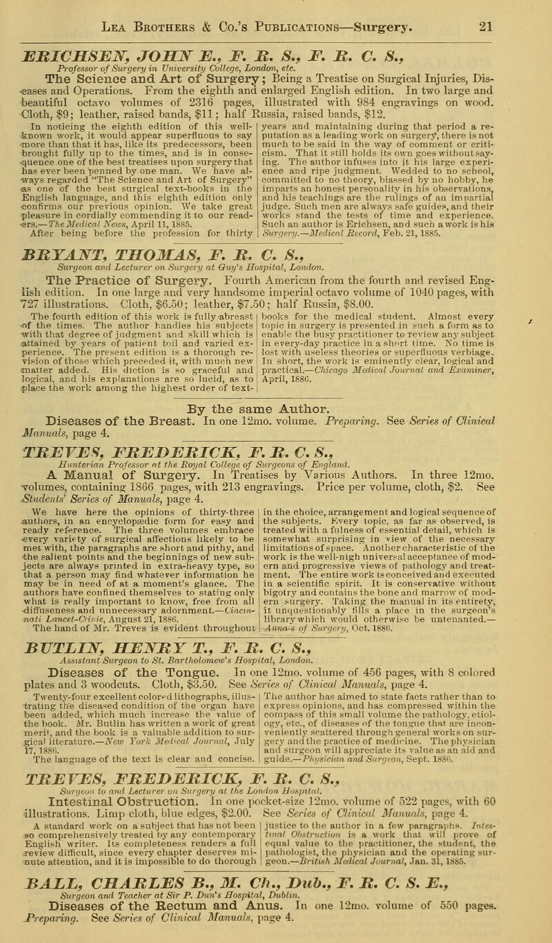 BItlCSSBN, JOELJS^ E., F, JR. S., F. JR, C. S., Professor of Surgery in University College, London, etc. The Science and. Art of Surgery; Being a Treatise on Surgical Injuries, Dis- ■eases and Operations. From the eighth and enlarged English edition. In two large and beautiful octavo volumes of 2316 pages, illustrated with 984 engravings on wood. Cloth, $9; leather, raised bands, |11; half Eussia, raised bands, $12. In noticing the eighth edition of this well- known work, it would appear superfluous to say ■more than that it has, like its predecessors, been brought fully up to the times, and is in conse- ■quence one of the best treatises upon surgery that has ever been penned by one man. We have al- ways regarded The Science and Art of Surgery as one of the best surgical text-books in the English language, and this eighth edition only confirms our previous opinion. We take great pleasure in cordially commending it to our read- ers.— The Medical News, April 11,1SS5. After being before the profession for thirty years and maintaining during that period a re- putation as a leading work on surgery, there is not much to be said in the way of comment or criti- cism. That it still holds its own goes without say- ing. The author infuses into it his large experi- ence and ripe judgment. Wedded to no school, committed to no theory, biassed by no hobby, he imparts an honest personality in his observations, and his teachings are the rulings of au impartial judge. Such men are always safe guides, and their works stand the tests of time and experience. Such an author is Erichsen, and such a work is his Surgery.—Medical Record, Feb. 21,1885. BRTAJ^T, THOMAS, F R. C, S., Surgeon and Lecturer on Surgery at Guy's Hospital, London. The Practice of Siirgery. Fourth American from the fourth and revised Eng- lish edition. In one large and very handsome imperial octavo volume of 1040 pages, with 727 illustrations. Cloth, $6.50; leather, $7.50; half Eussia, $8.00. The fourth edition of this work is fully'abreast •of the times. The author handles his subjects with that degree of judgment and skill which is attained by years of patit^nt toil and varied ex- perience. The present edition is a thorough re- Tlsion of those which preceded it, with much new cmatter added. His diction is so graceful and logical, and his explanstions are so lucid, as to rplace the work among the highest order of text- books for the medical student. Almost every topic in surgery is presented in such a form as to enable the busj' practitioner to review any subject in every-day practice in a short time. No time is ■lost with useless theories or superfluous verbiage. In short, the work is eminently clear, logical and practical.—Chicago Medical Journal and Examiner, April, 188G. By the same Author. Diseases of the Breast. In one 12mo. volume. Preparing. See Series of Clinical Manuals, page 4. TREVES, FBEBEBICK, F, JR. C. S., Hitnterian Professor nt the Eoyal College of Surgeons of England. A Manual of Surgery. In Treatises by Various Authors. In three 12mo. volumes, containing 1866 pages, Avith 213 engravings. Price per volume, cloth, $2. See ^Students Series of Manuals, page 4. We have here the opinions of thirty-three authors, in an encyelopEedic form for easy and ready reference. The three volumes embrace ■every variety of surgical affections likely to be met with, the paragraphs are short and pithy, and •the salient points and the beginnings of new sub- jects are always printed in extra-heavy type, so that a person may find whatever information he may be in need of at a moment's glance. The authors have confined themselves to slating only what is really important to know, free from all ■diffuseness and unnecessary adornment.—Cincin- nati Lancet-Ciii.ic, August 21, 1886. The hand of Mr. Treves is evident throughout in the choice, arrangement and logical sequence of the subjects. Kvery topic, as far as observed, is treated with a fulness of essential detail, which is somewhat surprising in view of the necessary limitations of space. Another characteristic of the work is the well-nigh universal acceptance of mod- ern and progressive views of pathology and treat- ment. The entire work isconceivedand executed in a scientific spirit. It is conservative without bigotry and contains the bone and marrow of mod- ern surgery. Taking the manual in its entirety, it unquestionably fills a place in the surgeon's library which would otherwise be untenanted.— A nnai's of Surgery, Oct. 188G. BTITLIJS^, JBEEJsritY T, F. M. C. S., Assistant Surgeon to St. Bartholomew's Hospital, London. Diseases of the Tongue. In one 12mo. volume of 456 pages, witla 8 colored plates and 3 woodcuts. Cloth, $3.50. See Series of Clinical Manuals, page 4. Twentj^-four excellent colori^d lithographs, illus- tratmg the disea'^ed condition of the organ have been added, which much increase the value of the book. Mr. Butlin has written a work of great merit, and the book is a valuable addition to sur- .gical literature.—Neio York Medical Journal, July 17, 188fi. The language of the text is clear and concise. The author has aimed to state facts rather than to express opinions, and has compressed within the compass of this small volume the pathology, etiol- ogy, etc., of diseases of the tongue that are incon- veniently scattered through general works on sur- gery and the practice of medicine. The physician and surgeon will appreciate its value as an aid and guide.—Physician and Surgeon, Sept. 1886. TREVES, FMEDEmCK, F. M, C. S., Surgeon to ami Lecturer on Surgery at the London Hospital. Intestinal Obstruction. In one pocket-size 12rao. volume of 522 pages, with 60 illustrations. Limp cloth, blue edges, $2.00. A standard work on a subject that has not been so comprehensively treated by any contemporary English writer. Its completeness renders a full xeview difficult, since every chapter deserves mi- nute attention, and it is impossible to do thorough See Series of Clinical ifanuals, page 4. justice to the author in a few paragraphs. Intes- tinal Ob.^truction is a work that will prove of equal value to the practitioner, the student, the pathologist, the physician and the operating sur- geon.—British Medical Journal, Jan. 31, 1885. BALL, CHABLES B,, M. Ch., Bub., F. B. C. S. E., Surgeon and Teacher at Sir P. Dun's Hospital, Dublin. Diseases of the Rectum, and Anus. In one 12mo. volume of 550 pages. J'reparing. See Series of Clinical Manuals, page 4.