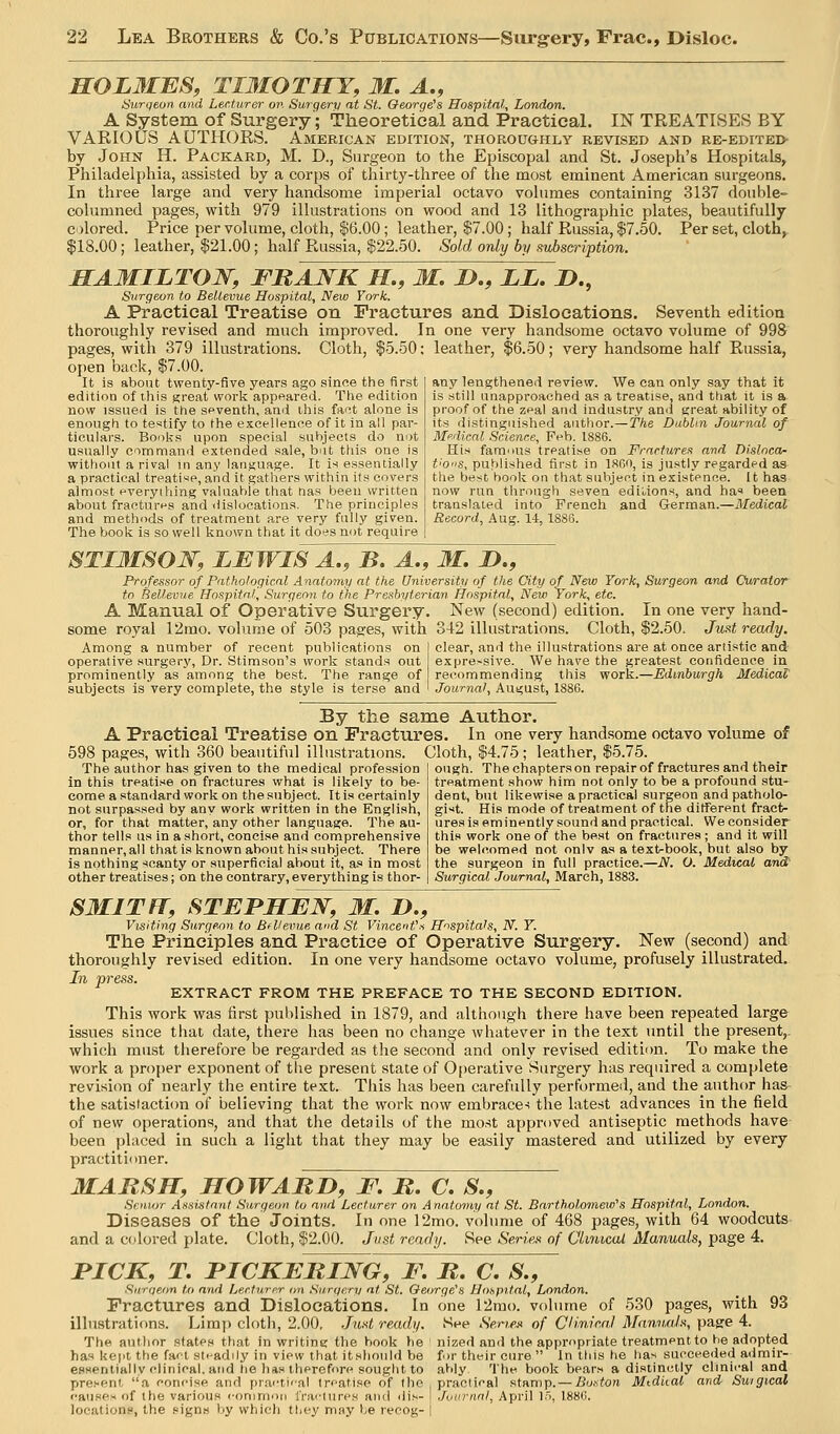 HOLMBS, TIMOTITY, M, A., Surqeon. and Lecturer on Surgery at St. George's Hospital, London. A System of Surgery'; Theoretical and Practical. IN TREATISES BY VARIOUS AUTHORS. American edition, thoroughly revised and re-edited- by John H. Packard, M. D., Surgeon to the Episcopal and St. Joseph's Hospitals, Philadelphia, assisted by a corps of thirty-three of the most eminent American surgeons. In three large and very handsome imperial octavo volumes containing 3137 double- columned pages, with 979 illustrations on wood and 13 lithographic plates, beautifully colored. Price per volume, cloth, $6.00; leather, $7.00; half Russia, $7.50. Per set, cloth, $18.00; leather, $21.00; half Russia, $22.50. Sold only by subscription. MAMILTOW, FRANK H., M. !>., ii. D., Surgeon to Bellevue Hospital, New York. A Practical Treatise on Fractures and Dislocations. Seventh edition thoroughly revised and much improved. In one very handsome octavo volume of 998 pages, with 379 illustrations. Cloth, $5.50; leather, $6.50; very handsome half Russia, open back, $7.00. It is about twenty-five years ago since the first edition of this great work appeared. The edition now issued is the seventh, and this fact alone is enough to testify to the excellenee of it in all par- ticulars. Books upon special subjects do not usually commaml extended sale, but this one is without a rival in any language. It is essentially a practical treatise, and it gathers within its covers almost everything valaahie that tias been written about fractures and dislocations. The principles and methods of treatment are very fully given. The book is so well known that it does not require any lengthened review. We can only say that it is still unapproached as a treatise, and that it is a proof of the zeal and industry and great ability of its distinguished author.— The Dublin Journal of Mpdieal Science, Feb. IS86. His famous treatise on Fractures and Disloca- t'O'is, published first in ISOO, is justly regarded as the best book on that subject in existence. It has now run through seven ediUons, and has been translated into French and German.—Medical Record, Aug. U, 1886. STI3IS01S'', LMWIS A,, B. A., M. I)., Professor of Pathological Anatomy at the University of the City of New York, Surgeon and Curator to Bellevue Hospital, Surgeon to the Presbyterian Hospital, New York, etc. A Manual of Operative Surgery. New (second) edition. In one very hand- some royal 12mo. volume of 503 pages, with 342 illustrations. Cloth, $2.50. Just ready. Among a number of recent publications on operative surgery, Dr. Stimson's work stands out prominently as among the best. The range of subjects is very complete, the style is terse and clear, and the illustrations are at once artistic and expre-sive. We have the greatest confidence in recommending this work.—Edinburgh Medical Journal, August, 1886. By the same Author. A Practical Treatise on Fractures. In one very handsome octavo volume of 598 pages, with 360 beautiful illustrations. Cloth, $4.75; leather, $5.75 The author has given to the medical profession in this treatise on fractures what is likely to be- come astanilard workon the subject. Itis certainly not surpassed by any work written in the English, or, for that matter, any other language. The au- thor tells us in a short, concise and comprehensive manner, all that is known about his subject. There is nothing scanty or superficial about it, as in most other treatises; on the contrary, everything is thor- ough. The chapters on repair of fractures and their treatment show him not only to be a profound stu- dent, but likewise a practical surgeon and patholo- gist. His mode of treatment of the different fract- ures is eminently sound and practical. We consider this work one of the best on fractures ; and it will be welcomed not onlv as a text-book, but also by the surgeon in full practice.—N. O. Medical and' Surgical Journal, March, 1883. SMITFT, STEPHEN, M. D., Visiting Surgeon to BfVevue and St VincenVs Hnspitals, N. Y. The Principles and Practice of Operative Surgery. New (second) and thoroughly revised edition. In one very handsome octavo volume, profusely illustrated. In press. EXTRACT FROM THE PREFACE TO THE SECOND EDITION. This work was first published in 1879, and although there have been repeated large issues since that date, there has been no change whatever in the text until the present,. which must therefore be regarded as the second and only revised edition. To make the work a proper exponent of the present state of 0[)erative Surgery has required a complete revision of nearly the entire text. This has been carefully performed, and the author has the satisfaction of believing that the work now embracer the latest advances in the field of new operations, and that the details of the mo.st approved antiseptic methods have been placed in such a light that they may be easily mastered and utilized by every practitioner. MARSH, HOWARD, F, R. C, S., Senior Assistant Surgeon to and Lecturer on A natomy at St. Bartholomeio's Hospital, London. Diseases of the Joints. In one 12mo. volume of 468 pages, with 64 woodcuts and a colored plate. Cloth, $2.00. Just ready. See Seri.e„'< of Climcal Manuals, page 4. PICK, T. PICKERING, F. R, C. S., Surqeon to and Lecturer o?i .Si/rgery at St. Qeorge'S Hospital, London. Fractures and Dislocations. In one 12rao. volume of 530 pages, with 93 illustrations. Limp cloth, 2.00, Just ready. See Se/n.ejt of CUnirnl MannaJs, pagre 4. The author states that in writint; the book be ' nized and the appropriate treatment to he adopted has kept the fad st.-adily in view that itshould be for their cure  In this he has succeeded a<imir- essentially clinical, and lie has therefore sought to ably The book bears a distinctly clinical and present a concise and pr.actical treatise of the practical stamp.— Boston Mtdiial and Suigical causes of the various conimon fractures and di.n- I JuurnnI, April I'l, 1886. locations, the signs by which they may be reeog- i