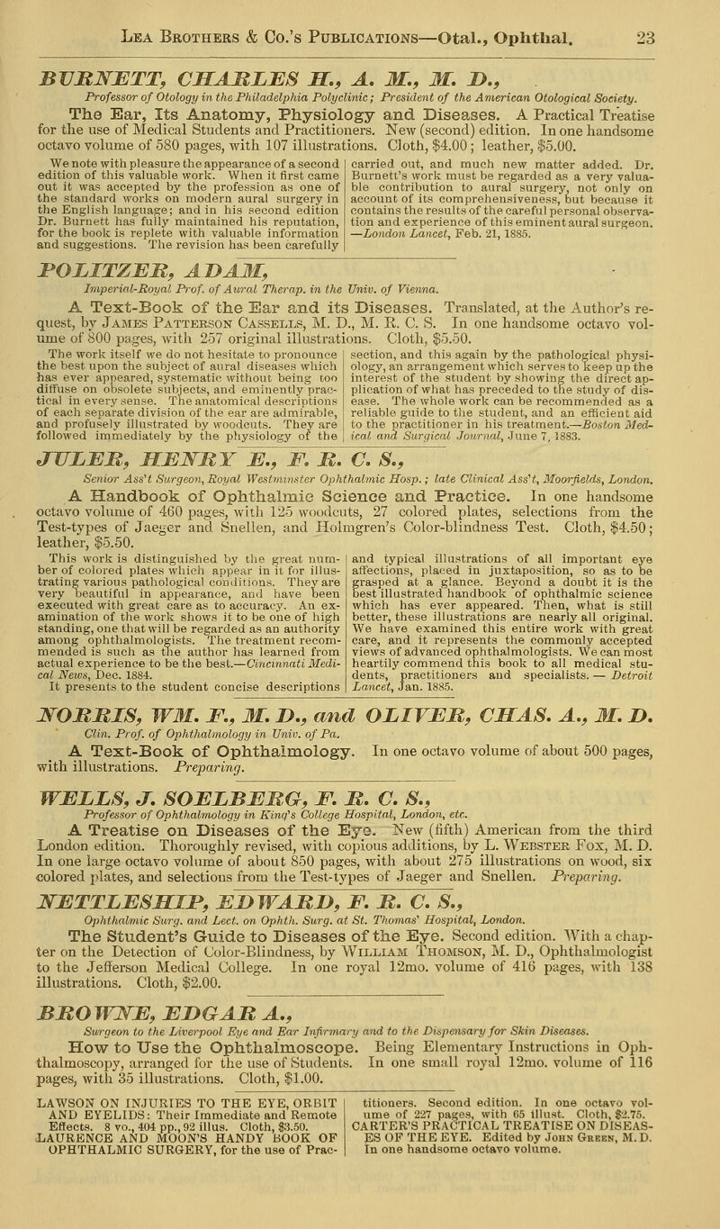 BVRNETT, CSAMLES M., A. M., M. !>., Professor of Otology in the Philadelphia Polyclinic; President of the American Otological Society. The Ear, Its Anatomy, Physiology and Diseases. A Practical Treatise for the use of Medical Students and Practitioners. New (second) edition. In one handsome octavo volume of 580 pages, with 107 illustrations. Cloth, $4.00; leather, $5.00. We note with pleasure the appearance of a second edition of this valuable work. When it first came out it was accepted by the profession as one of the standard works on modern aural surgery in the English language; and in his second edition Dr. Burnett has fully maintained his reputation, for the book is replete with valuable information and suggestions. The revision has been carefully carried out, and much new matter added. Dr. Burnett's work must be regarded as a very valua- ble contribution to aural surgery, not only on account of its comprehensiveness, but because it contains the results of the careful personal observa- tion and experience of this eminent aural surgeon. —London Lancet, Feb. 21,1885. JPOJLITZEM, ADAM, Imperial-Royal Prof, of Aural Therap. in the Univ. of Vienna. A Text-Book of the Ear and its Diseases. quest, by James Patterson Cassells, M. D., M. K. C. S. Translated, at the Author's re- in one handsome octavo vol- ume of 800 pages, wdth 257 original illustrations. Cloth, $5.50. The work itself we do not hesitate to pronounce the best upon the subject of aural diseases whieli has ever appeared, systematic without being too diffuse on obsolete subjects, and eminently prac- tical in every sense. The anatomical descriptions of each separate division of the ear are admirable, and profusely illustrated by woodcuts. They are followed irnmediately by the physiology of the section, and this again by the pathological physi- ology, an arrangement which serves to keep up the interest of the student by showing the direct ap- plication of what has preceded to the study of dis- ease. The whole work can be recommended as a reliable guide to the student, and an efficient aid to the practitioner in his treatment.—Boston Med- ical and Surgical Journal, .June 7, 1883. JULBR, MEWMY E., F. M. C, S., Senior AssH Surgeon, Royal Westminster Ophthalmic Hosp.; late Clinical AssH, Moorfields, London. A Handbook of Ophthalmie Science and Practice. In one handsome octavo volume of 460 pages, with 125 woodcuts, 27 colored plates, selections from the Test-types of Jaeger and Snellen, and Holmgren's Color-blindness Test. Cloth, $4.50; leather, $5.50. This work is distinguished by the great num- ber of colored plates which appear in it for illus- trating various pathological conditions. They are very beautiful in appearance, and have been executed with great care as to accuracy. An ex- amination of the work shows it to be one of high standing, one that will be regarded as an authority among ophthalmologists. The treatment recom- mended is such as the author has learned from actual experience to be tlie best.—Cincinnati Medi- cal News, Dee. 1884. It presents to the student concise descriptions and typical illustrations of all important eye affections, placed in juxtaposition, so as to be frasped at a glance. Beyond a doubt it is the est illustrated iiandbook of ophthalmic science which has ever appeared. Then, what is still better, these illustrations are nearly all original. We have examined this entire work with great care, and it represents the commonly accepted views of advanced ophthalmologists. We can most his book to all medical stu- heartily commend t dents, practitioners Lancet, Jan. 1885. and specialists. — Detroit WOMRIS, WM. F., M, n., and OLIVER, CSAS. A., M. D. Clin. Prof, of Ophthalmology in Univ. of Pa. A Text-Book of Ophthalmology. In one octavo volume of about 500 pages, with illustrations. Preparing. WELLS, J. SOELBERG, F. R. C. S., Professor of Ophthalmology in King's College Hospital, London, etc. A Treatise on Diseases of the Eye. New (fifth) American from the third London edition. Thoroughly revised, with copious additions, by L. Webster Fox, M. D. In one large octavo volume of about 850 pages, with about 275 illustrations on wood, six colored plates, and selections from the Test-types of Jaeger and Snellen. Preparing. NETTLESMIF, EDWARD, F. R. C. S., Ophthalmic Surg, and Led. on Ophth. Surg, at St. Thomas' Hospital, London. The Student's Guide to Diseases of the Eye. Second edition. With a chap- ter on the Detection of Color-Blindness, by William Thomson, M. D., Ophthalmologist to the Jefferson Medical College. In one royal 12mo. volume of 416 pages, with 138 illustrations. Cloth, $2.00. BROWWE, EDGAR A,, Surgeon to the Liverpool Eye and Ear Infirmary and to the Dispensary for Skin Diseases. How to Use the Ophthalraoscope. Being Elementary Instructions in Oph- thalmoscopy, arranged for the use of Students. In one small royal 12mo. volume of 116 pages, with 35 illustrations. Cloth, $1.00. lawson on injuries to the eye, orbit and EYELIDS: Their Immediate and Remote Effects. 8 vo., 404 pp., 92 illus. Cloth, $3.50. JjAURENCE and MOON'S HANDY BOOK OF OPHTHALMIC SURGERY, for the use of Prac- titioners. Second edition. In one octavo vol- ume of 227 pages, with 65 illust. Cloth, $2.75. CARTER'S PRACTICAL TREATISE ON DISEAS- ES OF THE EYE. Edited by John Green, M. D. In one handsome octavo volume.