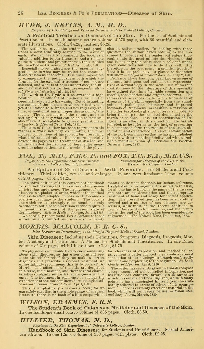 MYJyB, J. NBVINS, A. 31,, M. J)., Professor of Derinatology and Venereal Diseases in Rush Medical College, Chicago. A Practical Treatise on Diseases of the Skin. For the use of Students and Practitioners. In one handsome octavo volume of 570 pages, with 66 beautiful and elab- orate illustrations. Cloth, $4.25; leather, |5.25. The author has given the student and practi- tioner ft work admirably adapted to the wants of each. We can heartily commend the booii as a valuable addition to our literature and a reliable guide to students and practitioners in their studies and practice.—Am. Journ. of Med. Sci., July, 1883. Especially to be pi-aised are the practical sug- gestions as to what may be called the common- sense treatment of eczema. It is quite impossible to exaggerate the judiciousness with which the formulae for the external treatment of eczema are cian in active practice. In dealing with these questions the author leaves nothing to the pre- sumed knowledge of the reader, but enters thor- oughly into the most minute description, so that one is not only told what should be done under given conditions but how to do it as well. It is therefore in the best sense  a practical treatise. That it is comprehensive, a glance at the index will show.—Maryland Medical Journal, July 7, 1883, Professor Hyde has long been known as one of the most intelligent and enthusiastic representa- selected, and what is of equal importance, the full ' tives of dermatology in the west. His numerous and clear instructions for their use.—London Medi- contributions to tlie literature of this specialty cal Times and Gazette, July 28, 1883. I have gained for him a favorable recognition^ as a The work of Dr. Hyde will be awarded a high ( careful, conscientious and original observer. The position. The student of medicine will find it ! remarkable advances made in our knowledge of peculiarly adapted to his wants. Notwithstanding j diseases of the skin, especially from the stand- the extent of the subject to which it is devoted, i point of pathological histology and improved yet it is limited to a single and not very large vol- I methods of treatment, necessitate a revision of ume, without omitting a proper discussion of the ] the older text-books at short intervals in order to topics. The conciseness of the volume, and the bring them up to the standard demanded by the setting forth of only what can be held as facts will march of science. This last contribution of Dr. also make it acceptable to general practitioners. Hyde is an effort in this direction. He has at- —Cincinnati Medical News, Feb. 1883. tempted, as he informs us, the task of presenting The aim of the author has been to present to his } in a condensed form the results of the latest ob- readers a work not only expounding the most servation and experience. A careful examination modern conceptions of his suljject, but presen ting of the work convinces us that he has accomplished what is of standard value. He has more especially ! his task with painstaking fidelity and with a cred- devoted its pages to the treatment of disease, and ; itable result.—Journal of Cutaneous and Venereal by his detailed descriptions of therapeutic meas- j Diseases, June, 1883. ures has adapted them to the needs of the physi- FOX, T., 3I,D,, F,B. C. P., and FOX, T, C, B.A., M,M. C,S., Physician to the Department for Skin Diseases, Physician for Diseases of the Skin to the University College Hospital, London. Westminster Hospital, London. An Epitome of Skin Diseases. With Pormuise. For Students and Prac- titioners. Third edition, revised and enlarged. In one very handsome 12mo. volume of 238 pages. Cloth, $1.25. The third edition of this convenient handbook calls for notice owing to the revision and expansion which it has undergone. The arrangement of skin diseases in alphabetical order, which is the method of classification adopted in this work, becomes a positive advantage to the student. The book is one which we can strongly recommend, not only to students but also to practitioners who require a compendious summary of the present state of dermatology.—British Medical Journal, July 2,1883. We cordially recommend Fox's Epitome to those whose time is limited and who wish a handy manual to lie upon the table for instant reference. Its alphabetical arrangement is suited to this use, for all one has to know is the name of the disease, and here are its description and the appropriate treatment at hand and ready for instant applica- tion. The present edition has been very carefully revised and a number of new diseases are de- scribed, while most of the recent additions to dermal therapeutics find mention, and the formu- lary at the end of the book has been considerably augmented.—The Medical News, December, 1883. MOMMIS, 3IALCOLM, F. M. C. S., Joint Lecturer on Dermatology at St. Mary's Hospital Medical School, London. Skin Diseases; Including their Definitions, Symptoms, Diagnosis, Prognosis, Mor- bid Anatomy and Treatment. A Manual for Students and Practitioners. In one 12mo. volume of 316 pages, with illustrations. Cloth, $1.75. To physicians who would like to know something for clearness of expression and methodical ar- about skin diseases, so that when a patient pre- sents himself for relief they can make a correct diagnosis and prescribe a rational treatment, we unhesitatingly recommend this little book of Dr. Morris. The affections of the skin are described in a terse, lucid manner, and their several charac- teristics so plainly set forth that diagnosis will be easy. The treatment in each case is such as the experience of the most eminent dermatologists ad- vises.—Cincinnati Medical News, April, 1880. This is emphatically a learner's book; for we can safely say, that in the whole range of medical literature there is no book of a like scope which rangement is better adapted to promote a rational conception of dermatology—a branch confessedly difficult and perplexing to the beginner.—St. Louis Courier of Medicine, April, 1880. The writer has certainly given in a small compass a large amount of well-compiled information, and his little book compares favorably with any other which has emanated from England, while in many points he has emancipated himself from the stub- bornly adhered to errors of others of his country- men. There is certainly excellent material in the book which will well repay perusal.—Boston Med. and Surg. .Journ., March, 1880. WILSON, EUASMVS, F.B.S, The Student's Book of Cutaneous Medicine and Diseases of the Skin. In one handsome small octavo volume of 535 pages. Cloth, $3.50. HILLIFM, TM031AS, 31, D,, Physician to the Skin Department of University College, London. Handbook of Skin Diseases; for Students and Practitioners. Second Ameri- can edition. In one 12mo. volume of 353 pages, with plates. Cloth, $2.25,