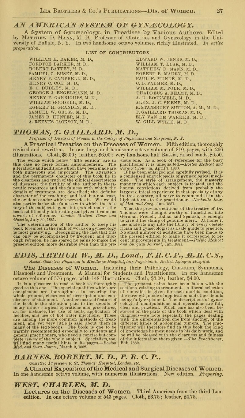 AJ^ AMBBICAN SYSTB3I OF GYKMCOLOGY. A System of Gynecology, in Treatises by Various Authors. Edited by Matthew D. Mann, M. D., Professor of Obstetrics and Gynaecology in the Uni- versity of Buflalo, N. Y. In two handsome octavo volumes, richly illustrated. In active preparation. LIST OF CONTRIBUTORS. WILLIAM H. BAKER, M. D., FORDYCE BARKER, M. D., ROBERT BATTEY, M. D., SAMUEL C. BUSEY, M. D., HENRY F. CAMPBELL, M. D., HENRY C. COE, M. D., E. C. DUDLEY, M. D , OEORGE J. ENGELMANN, M. D., HENRY F. GARRIGUES, M. D., WILLIAM GOODELL, M. D., EGBERT H. GRANDIN, M. D., SAMUEL W. GROSS, M. D., JAMES B. HUNTER, M. D., A. REEVES JACKSON, M. D., EDWARD W. JENKS, M. D., WILLIAM T. LUSK, M. D., MATTHEW D. MANN, M. D., ROBERT B. MAURY, M. D., PAUL F. MUNDE, M. D., C. D. PALMER, M. D., WILLIAM M. POLK, M. D., THADDEUS A. REAMY, M. D., A. D. ROCKWELL, M. D., ALEX. J. C. SKENE, M. D., R. STANSBURY SUTTON, A. M., M. D. T. GAILLARD THOMAS, M. D., ELY VAN DE WARKER, M. D., W. GILL WY'LIE, M. D. TM03IAS, T. GAILLABD, M. JD., Professor of Diseases of Women in the College of Physicians and Surgeons, N. Y. A Practical Treatise on the Diseases of Women. Fifth edition, thoroughly revised and rewritten. In one large and handsome octavo volume of 810 pages, with 266 illustrations. Cloth, |5.00; leather, $6.00; very handsome half Russia, raised bands, $6.50. The words which follow  fifth edition are in this case no mere formal announcement. The alterations and additions which have been made are both numerous and important. The attraction and the permanent character of this book lie in the clearness and truth of the clinical descriptions of diseases; the fertility of the author in thera- peutic resources and the fulness with which the details of treatment are described; the definite character of the teaching; and last, but not least. the evident candor which pervades it. We woula also particularize the fulness with which the his- tory of the subject is gone into, which makes the book additionally interesting and gives it value as a work of reference.—London Medical Times and ■Gazette, July 30,1881. The determination of the author to keep his book foremost in the rank of works on gynteeology is most gratifying. Recognizing the fact that this ■can only be accomplished by frequent and thor- ough revision, he has spared no pains to make the present edition more desirable even than the pre- vious one. As a book of reference for the busy practitioner it is unequalled.—Boston Medical and Surgical Journal, April 7, 1880. It has been enlarged and carefully revised. It is a condensed encyefopsedia of gynsecological medi- cine. The style of arrangement, the masterly manner in which each subject is treated, and the honest convictions derived from probably the largest clinical experience in that specialty of any in this country, all serve to commend it in the highest terms to the practitioner.—Nashville Jowr. of Med. and Surg., Jan. 1881. That the previous editions of the treatise of Dr. Thomas were thought worthy of translation into German, French, Italian and Spanish, is enough to give it the stamp of genuine merit. At home it has made its way into the library of every obstet- rician and gynsecologist as a safe guide to practice. No small number of additions have been made to the present edition to malje it correspond to re- cent improvements in treatment.—Pacific Medical and Surgical Journal, Jan. 1881. JEDIS, AMTBTflt W., M. ID,, Loud., F.M. C.P., M.M, C.S., Assist. Obstetric Physician to Middlesex Hospital, late Physician to British Lying-in Hospital. The Diseases of Women. Including their Pathology, Causation, Symptoms, Diagnosis and Treatment. A Manual for Students and Practitioners. In one handsome octavo volume of 576 pages, with 148 illustrations. Cloth, $3.00; leather, $4.00. It is a pleasure to read a book so thoroughly good as this one. The special qualities which are conspicuous are thoroughness in covering the whole ground, clearness of description and con- ciseness of statement. Another marked feature of the book is the attention paid to the details of many minor surgical operations and procedures, as, for instance, the use of tents, application of leeches, and use of hot water injections. These are among the more common methods of treat- ment, and yet very little is said about them in many of the textrbooks. The book is one to be warmly recommended especially to students and general practitioners, who need a concise but com- plete resume of the whole subject. Specialists, too, will find many useful hints in its pages.—Boston Med. and Surg. Journ., March 2, 1882. The greatest pains have been taken with the sections relating to treatment. A liberal selection of remedies is given for each morbid condition, the strength, mode of application and other details being fully explained. The descriptions of gynse- cological manipulations and operations are full, clear and practical. Bluch care has also been be- stowed on the parts of the book which deal with diagnosis—we note especially the pages dealing with the differentiation, one from another, of the different kinds of abdominal tumors. The prac- titioner will therefore find in this book the kind of knowledge he most needs in his daily work, and he will be pleased with the clearness and fulness of the information there given.—The Practitioner, Feb. 1882. BAMNBSf BOBEJRT, M. J>., JF. M, C. P., Obstetric Physician to St. Thomas' Hospital, London, etc. A Clinical Exposition of the Medical and Surgical Diseases of Women. In one handsome octavo volume, with numerous illustrations. New edition. Preparing. WEST, CMABLBS, M. JD, Lectures on the Diseases of Women. Third American from the third Loa- edition. In one octavo volume of 543 pages. Cloth, $3.75; leather, $4.75.