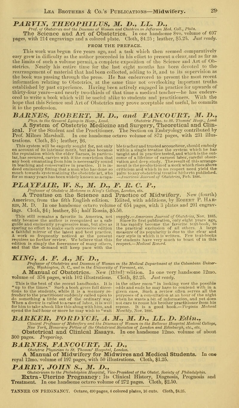 BAJRVIW, THEOBHILVS, M. J)., LL, J>., Prof, of Obstetrics and the Diseases of Women and Children m Jefferson Med. Coll., Phila. The Science and Art of (Dbstetrics. In one handsome 8vo. volume of 697 pages, with 214 engravings and a colored plate. Cloth, |4.25 ; leather, $5.25. Just ready. FROM THE PREFACE. This work was begun five years ago, and a task which then seemed comparatively easy grew in diflicnlty as the author proceeded in his effort to present a clear, and as far as- the limits of such a volume permit, a complete exposition of the Science and Art of Ob- stetrics. Nearly his entire time for the last eight months has been devoted to the^ rearrangement of material tliat had been collected, adding to it, and to its supervision as the book was passing through the press. He has endeavored to present the most recent information relating to Obstetrics, at the same time not overlooking important truths- established by past experience. Plaving been actively engaged in jiractice for upwards of thirty-four years—and nearly two-thirds of that time a medical teacher—he has endeav- ored to write a book which will be useful alike to students and practitioners. With the hope that this Science and Art of Obstetrics may prove acceptable and useful, he commits- it to the profession. BARNES, ROBERT, M. JD., and FANCOVB,l\ M. D., Phys. to the General Lying-in Hasp., Land. Obstetric Phps. to St. Thomas' Hosp., Lond A System of Obstetric Medicine and Surgery, Theoretical and Clin- ical. For the Student and the Practitioner. The Section on Embryology contributed by Prof. Milnes Marshall. In one handsome octavo volume of 872 pages, with 231 illus- trations. Cloth, $5; leather, $6. This system will be eagerly sought for, not only on account of its intrinsic merit, iSut also because the reput.ation which the elder Barnes, in particu- lar, has secured, carries with it the conviction that any book emanating from him is necessarily sound in teaching and conservative in practice. It is in- deed eminently fitting that a man who has done so much towards .systematizing the obstetric art, who for so many years has been widely known as a capa- ble teacher and trusted accoucheur, should embody within a single treatise the system which he has taught and in practice tested, and which is the out- come of a lifetime of earnest labor, careful obser- vation and deep study. Theresultof this arrange- ment is the production of a work which rises above criticism and which in no respect need yield the- palm to any obstetrical treatise hiiherto published^ —American .Journal of Obstetrics, Feb. 1880. FLAYFAIR, W. S., M. D., E. R. C. JP., Professor of Obstetric Medicine in King's College, London, etc. A Treatise on the Science and Practice of Midwifery. JSfew (fourth) American, from the fifth English edition. Edited, with additions, by Kobert P. Har- ris, M. D. In one handsome octavo volume of 654 pages, with 3 plates and 201 engrav- ings. Cloth, $4; leather, $5 ; half Russia, $5.50. This still remains a favorite in America, not only because the author is recognized as a safe guide and eminently progressive man, but also as sparing no effort to make each successive edition a faithful mirror of the late.st and best practice. A work so frequently noticed as the present requires no further review. We believe that this edition is simply the forerunner of many others, and that the demand will keep pace with the supply.—American Journal of Obstetrics, Nov. 1885.. Since its first publication, only eight years ago^ it has rapidly become the favorite text-book, to the practical exclusion of all others. A large measure of its popularity is due to the clear and easy style in which it is written. Few text-books- for students have very mucti to boast of in this respect.—Medical Record. KING, A. E. A., M, D., Professor of Obstetrics and Diseases of Women in the Medical Department of the Columbian Univer- sity, Washington, D. C, and in the University of Vermont, etc. A Manual of Obstetrics. New (third) edition. In one very handsome 12mo. volume of 376 pages, with 102 illustrations. Cloth, $2.25. Jitst ready. This is the best of the recent handbooks. It is up to the times. Such a book gives full direc- tions to the students, while it is a memory re- fresher to the practitioner suddenly called upon to do something a little out of the ordinary way. When a doctor is called to a case of labor, it is well for him to take abook like this along with him, and in the other room in looking voer the possible odds and ends he may have to contend with in a given case. Such a review often serves all the purposes of a consultation at an hour of the night when he wants a bit of information, and yet does not care to rouse his brother practitioner from his repose. It is a good book.— Virginia Medical spend the half-hour or more he may wish to vfait '. Monthly, Nov. 1880. BARKER, EOKdYcE, A. M,, M. !>., LL. D, Edhi., Clinical Professor of Midwifery and the Diseases of Women in the Bellevue Hospital Medical College,. New York, Honorary Fellow of the Obstetrical Societies of London and Edinburgh, etc., etc. Obstetrical and Clinical Essays. In one handsome 12mo. volume of about 300 pages. Preparing. BARNES, EANCOTJRT, M. J)., Obstetric Physician to St. Thomas' Hospital, London. A Manual of Midwifery for Midwives and Medical Students. In one royal 12mo. volume of 197 pages, with 50 illustrations. Clotli, $1.25. I*ARRY, JOHN S,, M. D., Obstetrician to the Philadelphia Hospital, Vice-President of the Obstet. Society of Philadelphia. Extra - Uterine Pregnancy: Its Clinical History, Diagnosis, Prognosis and Treatment. In one handsome octavo volume of 272 pages. Cloth, $2.50. TANNER ON PREGNANCY. Octavo, 490 pages, 4 colored plates, 16 cuts. Cloth, $4.25.