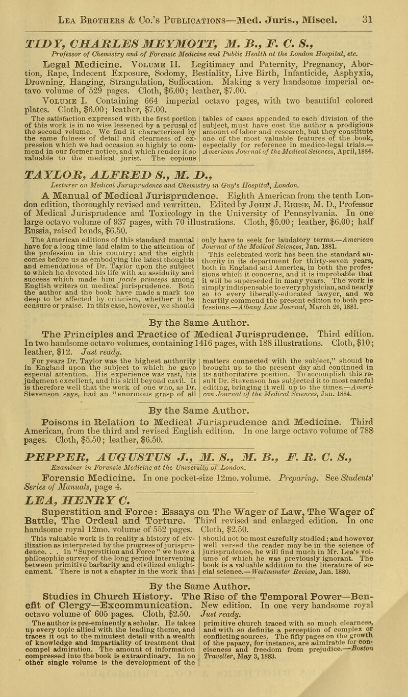 TIDY, CHAJRLBS 3IEYMOTT, M. B., F. C. 5., Professor of Chemistry and of Forensic Medicine and Public Health at the London Hospital, etc. Legal Medicine. Volume II. Legitimacy and Paternity, Pregnancy, Abor- tion, Rape, Indecent Exposure, Sodomy, Bestiality, Live Birth, Infanticide, Asphyxia, Drowning, Hanging, Strangulation, Suffocation. Making a very handsome imperial oc- tavo volume of 529 pages. Cloth, $6.00; leather, $7.00. Volume I. Containing 664 imperial octavo pages, with two beautiful colored plates. Cloth, $6.00; leather, $7.00. The satisfaction expressed with the first portion of this work is in no wise lessened by a perusal of the second volume. We find it characterized by the same fulness of detail and clearness of ex- pression which we had occasion so highly to com- mend in our former notice, and which render it so valuable to the medical jurist. The copious tables of cases appended to each division of the subject, must have cost the author a prodigious amount of labor and research, but they constitute one of the most valuable features of the book, especially for reference in medico-legal trials.— American Journal of the Medical Sciences, April, 1884. TATLOM, ALFMJEjy S., M. D,, Lecturer on Medical Jurisprudence and Chemistry in &uy^s Hospital, London. A Manual of Medical Jurisprudence. Eighth American from the tenth Lon- don edition, thoroughly revised and rewritten. Edited by John J. Eeese, M. D., Professor of Medical Jurisprudence and Toxicology in the University of Pennsylvania. In one large octavo volume of 937 pages, with 70 illustrations. Cloth, $5.00 ; leather, $6.00; half Russia, raised bands, $6.50. The American editions of this standard manual | only have to seek for laudatory terms.—American have for a long time laid claim to the attention of j Journal of the Medical Sciences, Jan. 1881. the profession in this country; and the eighth comes before us as embodying the latest thoughts and emendations of Dr. Taylor upon the subject to which he devoted his life with an assiduity and success which made him jacile princeps among English writers on medical jurisprudence. Both the author and the book have made a mark too deep to be affected by criticism, whether it be censure or praise. In this case, however, we should This celebrated work has been the standard au- thority in its department for thirty-seven years, both in England and America, in both the profes- sions which it concerns, and it is improbable that it will be superseded in many years. The work is simply indispensable to every physician, and nearly so to every liberally-educated lawyer, and we heartily commend the present edition to both pro- fessions.—Albany Law Journal, March 26,1881. By the Same Author. The Principles and Practice of Medical Jurisprudence. Third edition. In two handsome octavo volumes, containing 1416 pages, with 188 illustrations. Cloth, $10; leather, $12. Just ready. For years Dr. Taylor was the highest authority in England upon the subject to which he gave especial attention. His experience was vast, his judgment excellent, and his skill beyond cavil. It is therefore well that the work of one who, as Dr. Stevenson says, had an  enormous grasp of all matters connected with the subject, should be brought up to the present day and continued in its authoritative position. To accomplish this re- sult Dr. Stevenson has subjected it to most careful editing, bringing it well up to the times.—Ameri- can Journal of the Medical Sciences, Jan. 1884. By the Same Author. Poisons in Relation to Medical Jurisprudence and Medicine American, from the third and revised English edition. pages. Cloth, $5.50; leather, $6.50. Third In one lai-ge octavo volume of 788 :PBFFJEB, AUGUSTUS J., M. S,, M> B., F. M. C. S., Examiner in Forensic Medicine at the UnwerbiUj vf London. Forensic Medicine. In one pocket-size 12mo. volume. Preparing. See Students' Series of Manuals, page 4. LEA.MENBYC, Superstition and Force: Essays on The Wager of Law, The Wager of Battle, The Ordeal and Torture. Third revised and enlarged edition. In one handsome royal 12mo. volume of 552 pages. Cloth, $2.50. This valuable work is in reality a history of civ- ilization as interpreted by the progress of jurispru- dence. . . In Superstition and Force we have a Ehilo^ophic survey of the long period intervening etween primitive barbarity and civilized enlight- enment. There is not a chapter in the work that should not be most carefully studied; and however well versed the reader may be in the science of jurisprudence, he will find much in Mr. Lea's vol- ume of which he was previously ignorant. The book is a valuable addition to the literature of so- cial science.— Westminster Review, Jan. 1880. By the Same Author Studies in Church History. The Rise of the Temporal Power -Ben- efit of Clergy—Excommunication. octavo volume of 605 pages. Cloth, $2.50. The author is pre-eminently a scholar. He takes up every topic allied with the leading theme, and traces it out to the minutest detail with a wealth of knowledge and impartiality of treatment that compel admiration. The amount of information compressed into the book is extraordinary. In no other single volume is the development of the New edition. In one very handsome royal Just ready. primitive church traced with so much clearness, and with so definite a perception of complex or conflicting sources. The fifty pages on the growth of the papacv, for instance, are admirable for con- ciseness and freedom from prejudice.—-Boston Traveller, May 3,1883.