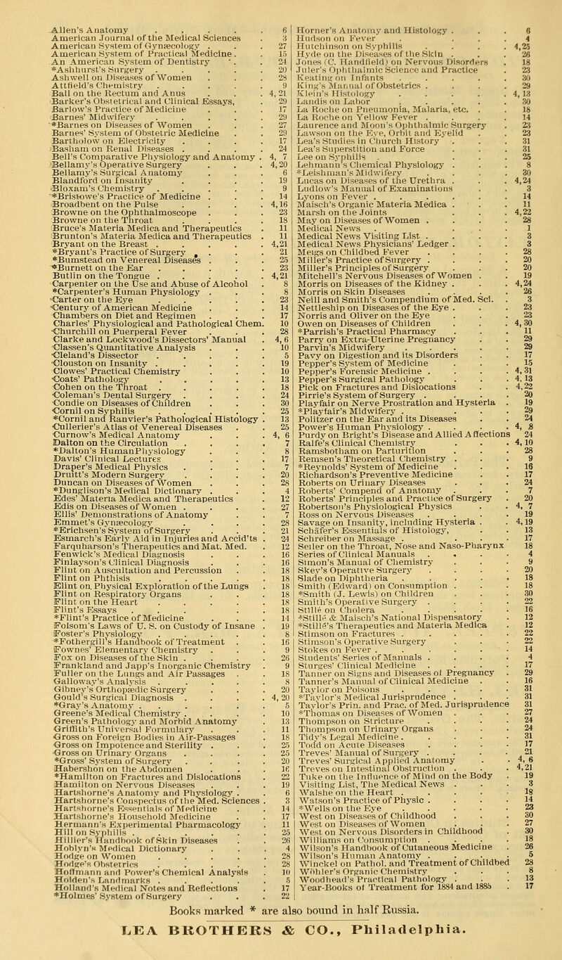 Allen's Anatomy .... American Journal of the Medical Sciences American System of Gyniecology . American System of Practical Medicine . -An American System of Dentistry *Ashliurst's Surgery .... Ashwell on Diseases of Women Atttield's Chemistry .... Ball on the Rectum and Anus Barker's Obstetrical and Clinical JEssays, Barlow's Practice of Medicine Barnes' Midwifery .... '*Barnes on Diseases of Women Barnes' System of Obstetric Medicine Bartholow on Electricity jBasham on Renal Diseases . Bell's Comparative Physiology and Anatomy -'Bellamy's Operative Surgery Bellamy's Surgical Anatomj'- Blandford on Insanity •Bloxam's Chemistry .... '*Brist«we's Practice of Medicine . Broadbent on the Pulse Browne on the Ophthalmoscope Browne on the Throat Bruce's Materia Medica and Therapeutics Brunton's Materia Medica and Therapeutics Bryant on the Breast .... *Bryant's Practice of Surgery , . *Bumstead on Venereal Diseases . *Burnett on the Ear .... Butlin on the Tongue .... Carpenter on the Use and Abuse of Alcohol ■•^Carpenter's Human Physiology . Carter on the Eye .... ■Century of American Medicine Chambers on Diet and Regimen Charles' Physiological and Pathological Chem, ■Churchill on Puerperal Fever Clarke and Lockwood's Dissectors' Manual ■Classen's Quantitative Analysis ■Cleland's Dissector .... •Clouston on Insanity .... Clowes' Practical Chemistry •Coats' Pathologj' .... Cohen on the Throat .... •Coleman's Dental Surgery Condie on Diseases of Children •Cornil on Syphilis .... 'Cornil and Ranvier's Pathological Histology ■Cullerier's Atlas of Venereal Diseases ■Curnow's Medical Anatomy Dalton on the Circulation 'Dalton's HumanPlivsiology Davis' Clinical Lectures Draper's Medical Ph3fsics Druitt's Modern Surgery Duncan on Diseases of Women *Dunglison's Medical Dictionary . Edes' Materia Medica and Therapeutics Edls on Diseases of Wonten . Ellis' Demonstrations of Anatomy Emmet's Gynaecology *Erichsen's System of Surgery Esmarch's Early Aid in Injuries and Accid'ts Farquharson's 'Therapeutics and Mat. Med. Fenwick's Medical Diagnosis Finlayson's Clinical Diagnosis Flint on Auscultation and Percussion Flint on Phthisis .... Elint on. Physical Exploration of the Dungs Flint on Respiratory Organs Flint on the Heart .... Flint's Essays ... ♦Flint's Practice of Medicine Folsom's Laws of U. S. on Custody of Insane Foster's Physiology .... ■*Fothergill's Handbook of Treatment , Fownes' Elementary Chemistry Fox on Diseases of the Skin . Frankland and Japp's Inorganic Chemistry Fuller on the Lungs and Air Passages Galloway's Analysis .... Gibney's Orthoppedic Surgery Gould's Surgical Diagnosis Gray's Anatomy . . ... Greene's Medical Chemistry . Green's Pathology and Morbid Anatomy Orifflth's Universal Formulary Oross on Foreign Bodies in Air-Passages ■Gross on Impotence and Sterility . ■Gross on Urinary Organs ♦Gross' System of Surgery Habershon on the Abdomen Hamilton on Fractures and Dislocations Hamilton on Nervous Diseases Hartshorne's Anatomy and Physiology . Hartshorne's Conspectus of the Med. Sciences Hartshorne's Essentials of Medicine Hartshorne's Household Medicine Hermann's Experimental Pharmacology Hill on Syphilis Hillier's Handbook of Skin Diseases Hoblyn'K Medical Dictionary Hodge on Women .... Hodge's Obstetrics .... Hoffmann and Power's Chemical Analysis Holden's Landmarks .... Holland's Medical Notes and Reflections ♦Holmes' System of Surgery ;j 27 15 24 •20 •28 9 4,21 29 17 29 27 29 17 24 4, 7 4,20 6 19 9 14 4,16 23 18 11 11 4,21 21 2.5 23 4,21 17 10 28 4,6 10 5 19 10 13 18 24 30 25 13 25 4, 6 7 8 17 7 20 28 4 12 27 7 28 21 34 12 16 16 18 18 18 18 18 18 14 19 26 9 18 8 20 4,20 5 10 13 11 18 2.5 25 20 16 Horner's AnatoiTiy and Histology . Hudson on Fever IIutchinsi;n on Syphilis Hyde on the Diseases of the Skin . Jones fC. Handfield) on Nervous Disorders .luler's Ophthalmic Science and Practice Keating on Infants .... King's Manual of Obstetrics . Klein's Histology .... Landis on Labor .... La Roche on Pneumonia, Malaria, etc. . La Roche on Yellow Fever . Laurence and Moon's Ophthalmic Surgery Lawson on the Eye, Orbit and Ej'elid Lea's Studies in Church History Lea's Superstition and Force Lee on Syphilis Lehmanhs Chemical Physiology . *Lelshmau's Midwifery Lucas on Diseases of the Uretlira . Ludlow's Manual of Examinations Lyons on Fever ..... Maisch's Organic Materia Medica . Marsh on the Joints May on Diseases of Women . Medical News Medical News Visiting List . . ' . Medical News Physicians' Ledger . Meigs on Childbed Fever Miller's Practice of Surgery . Miller's Principles of Surgery Mitchell's Nervous Diseases of Women . Morris on Diseases of the Kidney . Morris on Skin Diseases Neill and Smith's Compendium of Med. Scl. Nettleship on Diseases of the Eye . Norris and Oliver on the Eye Owen on Diseases of Children *Parrish's Practical Pharmacy Parry on Extra-Uterine Pregnancy Parvin's Midwifery .... Pavy on Digestion and its Disorders Pepper's System of Medicine Pepper's Forensic Medicine . Pepper's Surgical Pathologj* Pick on Fractures and Dislocations Pirrie's System of Surgery . Playfair on Nerve Prostration and Hysteria *Plaj'tair's Midwifery . Politzer on the Ear and its Diseases Power's Human Physiology . Purdy on Bright's Disease and Allied A Efections Ralfe's Clinical Chemistry Ramsbotham on Parturition Remsen's Theoretical Chemistry . ♦Reynolds'System of Medicine Richardson's Preventive Medicine Roberts on Urinary Diseases Roberts' Compend of Anatomy Roberts' Principles and Practice of Surgery Robertson's Physiological Physics Ross on Nervous Diseases Savage on Insanity, including Hysteria . Schafer's Essentials of Histology, Schreiber on Massage . Seller on the Throat, Nose and Naso-Pharynx Series of Clinical Manuals . . Simon's Manual of Chemistry Skey's Operative Surgerj' Blade on Diphtheria .... Smith (Edward) on Consumption . ♦Smith (J. Lewis) on Children Smith's Operative Surgery . Stllle on Cholera .... ♦Stille & Maisch's National Dispensatory ♦StillS's Therapeutics and Materia Medica Stimson on Fractures .... Stimson's Operative Surgery Stokes on Fever ..... Students'Series of Manuals . Sturges' Clinical Medicine . Tanner on Signs and Diseases of Pregnancy Tanner's Manual of Clinical Medicine . Taylor on Poisons .... ♦Taylor's Medical Jurisprudence . Taylor's Prin. and Prac. of Med. Jurisprudence ♦Thomas on Diseases of Women Thompson on Stricture Thompson on Urinary Organs Tidy's Legal Medicine. Todd on Acute Diseases Treves' Manual of Surgery . Treves' Surgical Applied Anatomy Treves on Intestinal Obstruction . Tuke on the Influence of Mind on the Body Visiting List, The Medical News . Walshe on the Heart .... Watson's Practice of Physic . ♦Wells on the Eye .... West on Diseases of Childhood West on Diseases of Women West on Nervous Disorders in Childhood Williams on Consumption . Wilson's Handbook of Cutaneous Medicine Wilson's Human Anatomy . Winckel on Pathol, and Treatment of Childbed Wiihler's Organic Chemistry Woodhead's Practical Pathology . Year-Books of Treatment for 1884 and 1886 6 4 4,25 26 18 2.3 30 29 4,13 30 18 14 23 23 31 31 25 BookR marked * are also bound in half Russia. I.EA BROTHERS & CO., Philadelphia.