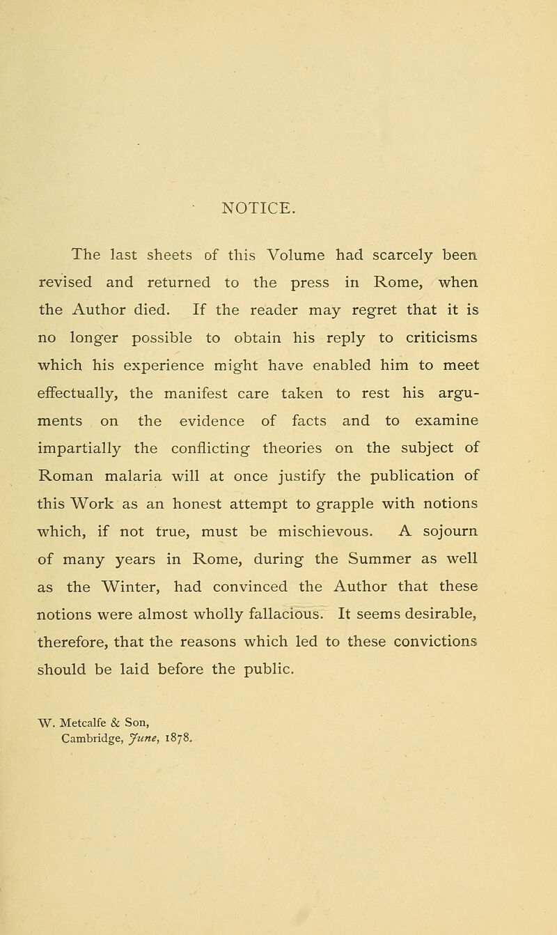 - NOTICE. The last sheets of this Volume had scarcely been revised and returned to the press in Rome, when the Author died. If the reader may regret that it is no longer possible to obtain his reply to criticisms which his experience might have enabled him to meet effectually, the manifest care taken to rest his argu- ments on the evidence of facts and to examine impartially the conflicting theories on the subject of Roman malaria will at once justify the publication of this Work as an honest attempt to grapple with notions which, if not true, must be mischievous. A sojourn of many years in Rome, during the Summer as well as the Winter, had convinced the Author that these notions were almost wholly fallacious. It seems desirable, therefore, that the reasons which led to these convictions should be laid before the public. W. Metcalfe & Son, Cambridge, Jtme, 1878.