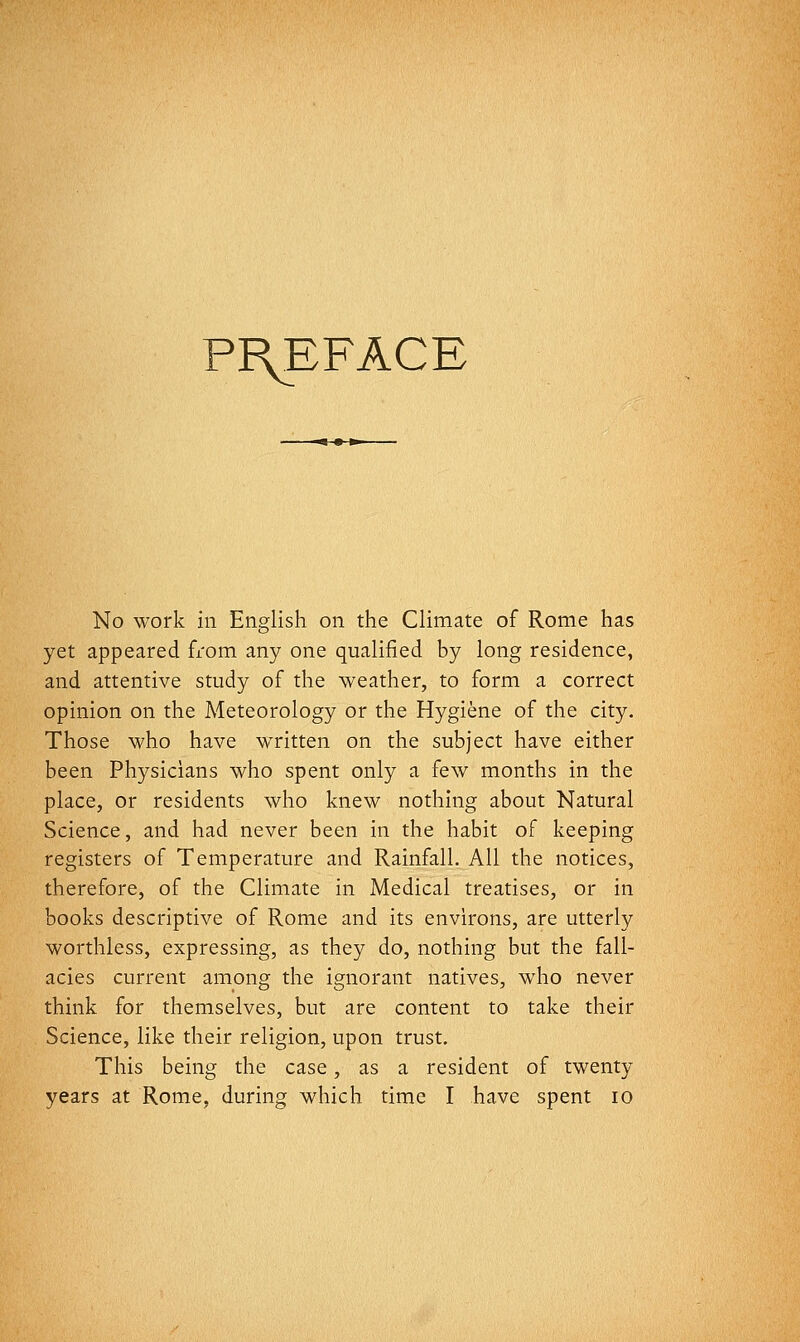 Pi\EFACE No work ill English on the Climate of Rome has yet appeared from any one qualified by long residence, and attentive study of the weather, to form a correct opinion on the Meteorology or the Hygiene of the city. Those who have written on the subject have either been Physicians who spent only a few months in the place, or residents who knew nothing about Natural Science, and had never been in the habit of keeping registers of Temperature and Rainfall, All the notices, therefore, of the Climate in Medical treatises, or in books descriptive of Rome and its environs, are utterly worthless, expressing, as they do, nothing but the fall- acies current among the ignorant natives, who never think for themselves, but are content to take their Science, like their religion, upon trust. This being the case, as a resident of twenty