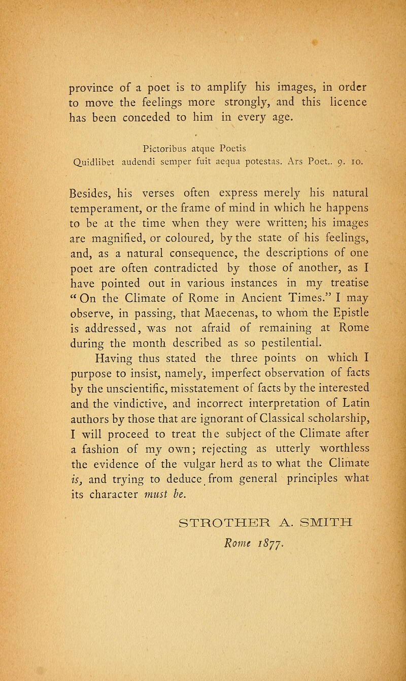 province of a poet is to amplify his images, in order to move the feelings more strongly, and this licence has been conceded to him in every age. Pictoribus atque Poetis Quidlibet audendi semper fuit aequa potestas. Ars Poet.. 9. 10. Besides, his verses often express merely his natural temperament, or the frame of mind in which he happens to be at the time when they were written; his images are magnified, or coloured, by the state of his feelings, and, as a natural consequence, the descriptions of one poet are often contradicted by those of another, as I have pointed out in various instances in my treatise  On the Climate of Rome in Ancient Times. I may observe, in passing, that Maecenas, to whom the Epistle is addressed, was not afraid of remaining at Rome during the month described as so pestilential. Having thus stated the three points on which I purpose to insist, namely, imperfect observation of facts by the unscientific, misstatement of facts by the interested and the vindictive, and incorrect interpretation of Latin authors by those that are ignorant of Classical scholarship, I will proceed to treat the subject of the Climate after a fashion of my own; rejecting as utterly worthless the evidence of the vulgar herd as to what the Climate is J and trying to deduce from general principles what its character must be. STROTHER A. SMITH Rom^ iSyy.