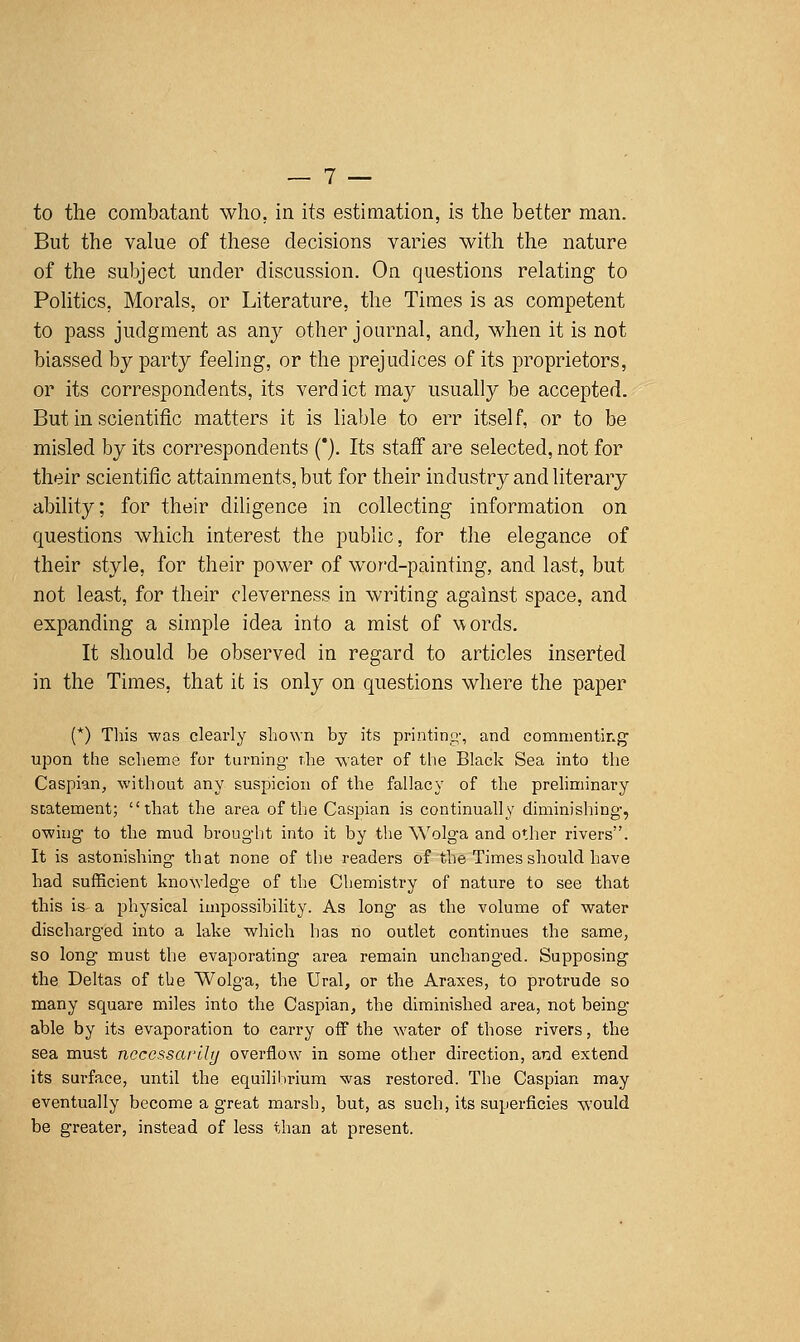 to the combatant who, in its estimation, is the better man. But the value of these decisions varies with the nature of the subject under discussion. On questions relating to Politics, Morals, or Literature, the Times is as competent to pass judgment as any other journal, and, when it is not biassed by party feeling, or the prejudices of its proprietors, or its correspondents, its verdict raaj^ usually be accepted. But in scientific matters it is liable to err itself, or to be misled by its correspondents (*). Its staff are selected, not for their scientific attainments, but for their industry and literary ability; for their diligence in collecting information on questions which interest the public, for the elegance of their style, for their power of wor-d-painting, and last, but not least, for their cleverness in writing against space, and expanding a simple idea into a mist of words. It should be observed in regard to articles inserted in the Times, that it is only on questions where the paper (*) Tliis was clearly shown by its printing, and commenting upon the scheme for turning the water of the Black Sea into the Caspian, without any suspicion of the fallacy of the prehminary SDatement; that the area of the Caspian is continually diminishing, owing to the mud brought into it by the Wolga and other rivers. It is astonishing that none of the readers of the Times should have had sufficient knowledge of the Chemistry of nature to see that this is- a physical impossibility. As long as the volume of water discharged into a lake which has no outlet continues the same, so long must the evaporating area remain unchanged. Supposing the Deltas of the Wolga, the Ural, or the Araxes, to protrude so many square miles into the Caspian, the diminished area, not being able by its evaporation to carry off the water of those rivers, the sea must necessarily overflow in some other direction, and extend its surface, until the equilibrium was restored. The Caspian may eventually become a great marsh, but, as such, its superficies would be greater, instead of less than at present.