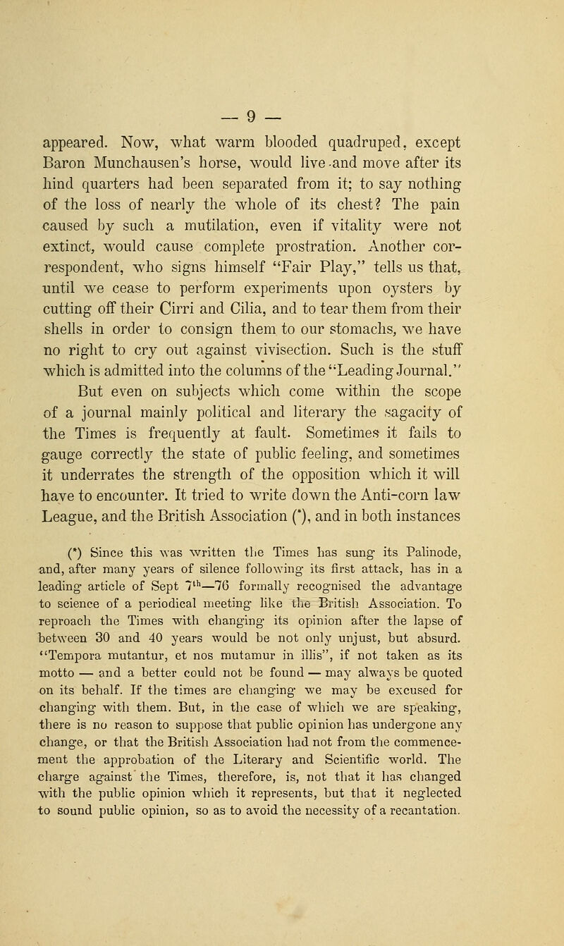 appeared. Now, what warm blooded quadruped, except Baron Munchausen's horse, would hve and move after its hind quarters had been separated from it; to say nothing of the loss of nearly the whole of its chest? The pain caused by such a mutilation, even if vitality were not extinct, would cause complete prostration. Another cor- respondent, who signs himself Fair Play, tells us that, until we cease to perform experiments upon oysters by cutting off their Cirri and Cilia, and to tear them from their shells in order to consign them to our stomachs, we have no right to cry out against vivisection. Such is the stuff which is admitted into the columns of the Leading Journal. But even on subjects which come within the scope of a journal mainly political and literary the sagacity of the Times is frequently at fault. Sometimes it fails to gauge correctly the state of public feeling, and sometimes it underrates the strength of the opposition which it will have to encounter. It tried to write down the Anti-corn law League, and the British Association ('), and in both instances (*) Since this was written the Times has sung its Palinode, and, after many years of silence following its first attack, has in a leading article of Sept T'—76 formally recognised the advantage to science of a periodical meeting like the British Association. To reproach the Times with changing its opinion after the lapse of between 30 and 40 years would be not only unjust, but absurd. Tempora mutantur, et nos mutamur in illis, if not taken as its motto — and a better could not be found — may always be quoted on its behalf. If the times are changing we may be excused for changing with them. But, in the case of which we are speaking, there is no reason to suppose that public opinion has undergone any change, or that the British Association had not from the commence- ment the approbation of the Literary and Scientific world. The charge against the Times, therefore, is, not that it has changed with the public opinion which it represents, but that it neglected to sound public opinion, so as to avoid the necessity of a recantation.