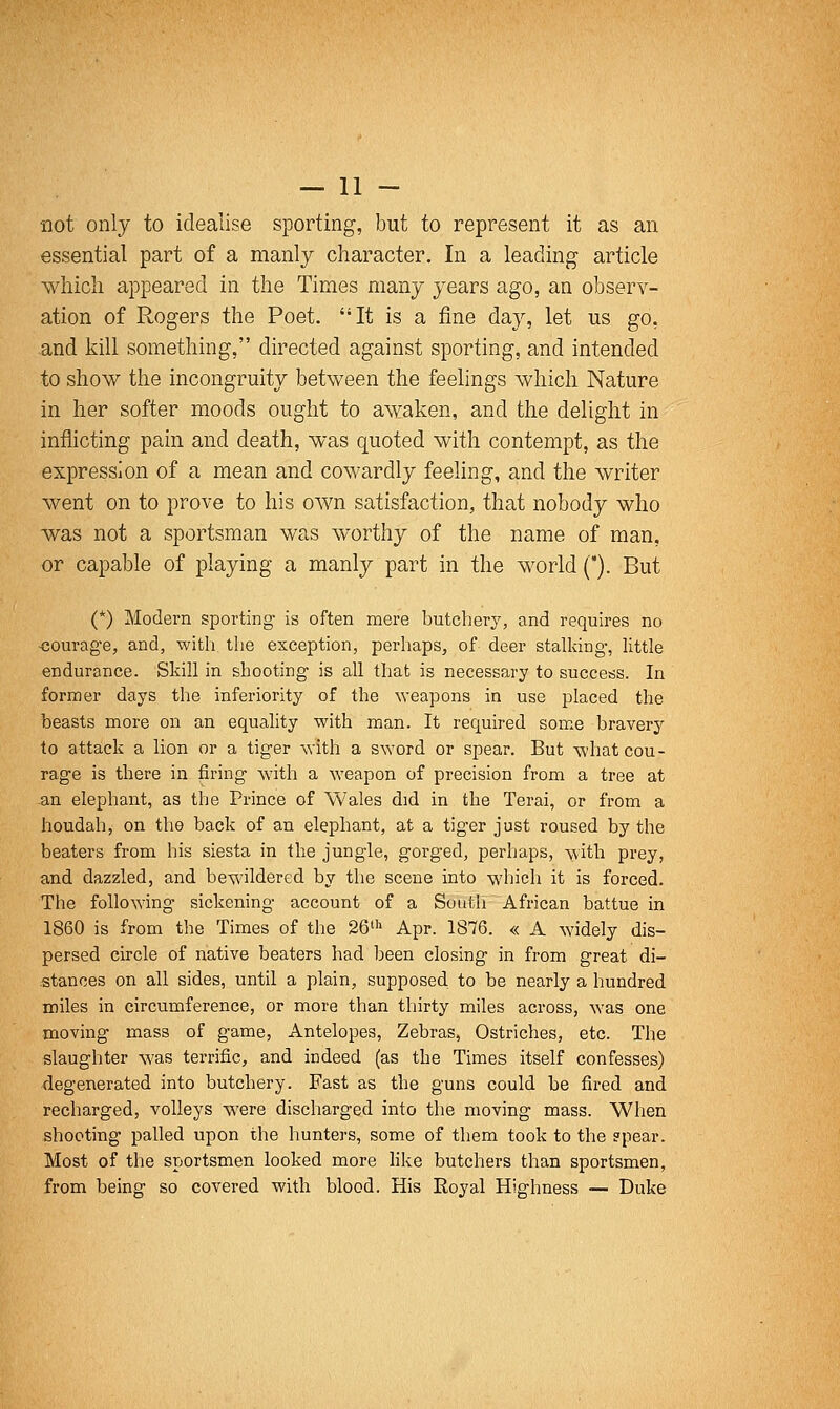 not only to idealise sporting, but to represent it as an essential part of a manly character. In a leading article which appeared in the Times many years ago, an olaserv- ation of Rogers the Poet. It is a fine day, let us go, and kill something, directed against sporting, and intended to show the incongruity between the feelings which Nature in her softer moods ought to awaken, and the delight in inflicting pain and death, was quoted with contempt, as the expression of a mean and cowardly feeling, and the writer went on to prove to his own satisfaction, that nobody who was not a sportsman was worthy of the name of man, or capable of playing a manly part in the world C). But (*) Modern sporting is often mere butcher}', and requires no ■courage, and, with the exception, perhaps, of deer stalking, little endurance. Skill in shooting is all that is necessary to success. In former days the inferiority of the weapons in use placed the beasts more on an equality with man. It required som.e bravery to attack a lion or a tiger with a s\Yord or spear. But -what cou- rage is there in firing with a weapon of precision from a tree at an elephant, as the Prince of Wales did in the Terai, or from a houdah^ on the back of an elephant, at a tiger just roused by the beaters from his siesta in the jungle, gorged, perhaps, -with prey, and dazzled, and bewildered by the scene into w'hich it is forced. The following sickening account of a South African battue in 1860 is from the Times of the 26' Apr. 1876. « A widely dis- persed circle of native beaters had been closing in from great di- stances on all sides, until a plain, supposed to be nearly a hundred miles in circumference, or more than thirty miles across, was one moving mass of game, Antelopes, Zebras, Ostriches, etc. The slaughter was terrific, and indeed (as the Times itself confesses) degenerated into butchery. Fast as the guns could be fired and recharged, volleys were discharged into the moving mass. When shooting palled upon the hunters, some of them took to the ?pear. Most of the sportsmen looked more like butchers than sportsmen, from being so covered with blood. His Royal Highness — Duke