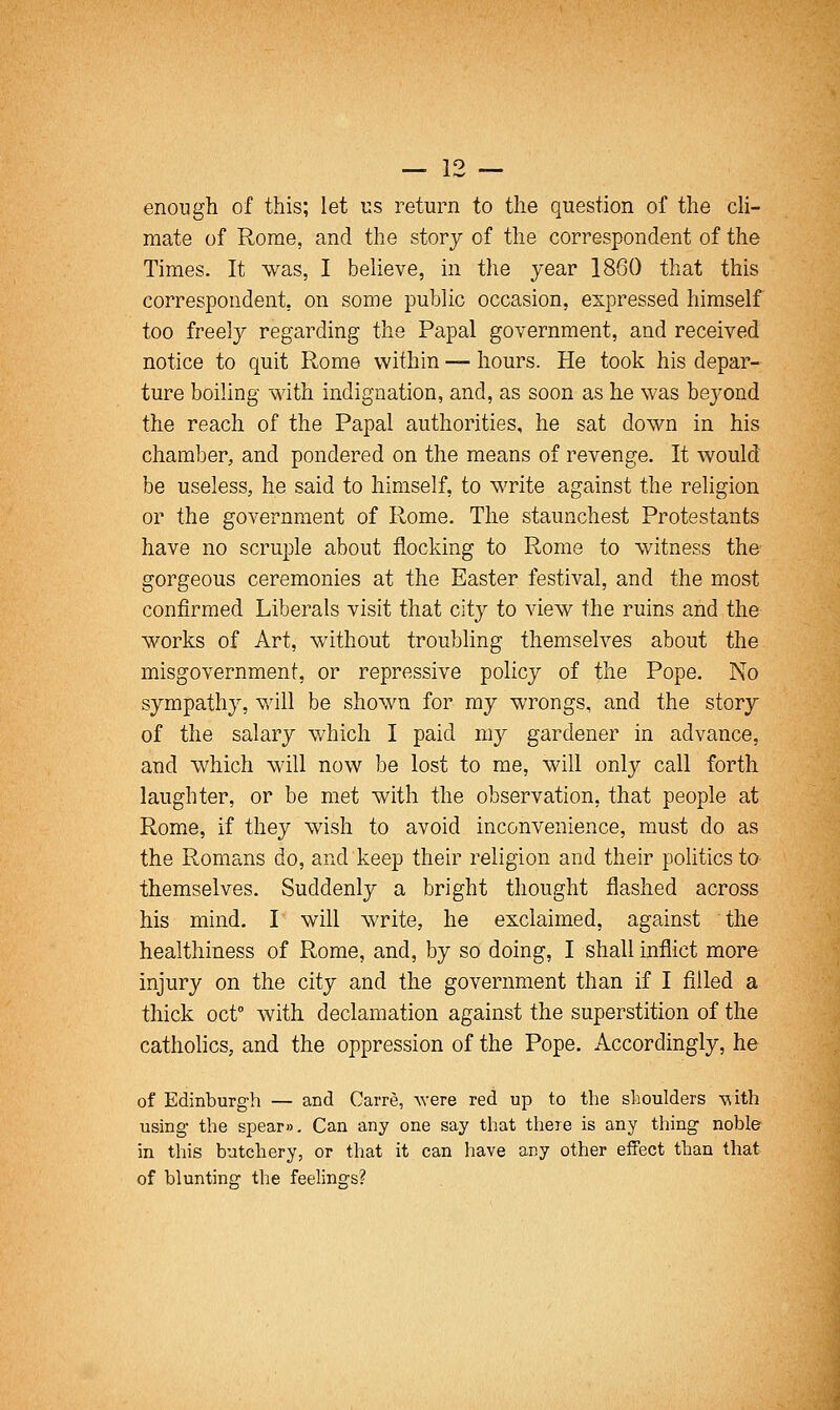 enough of this; let us return to the question of the cli- mate of Rome, and the story of the correspondent of the Times. It was, I believe, in the year 1860 that this correspondent, on some public occasion, expressed himself too freely regarding the Papal government, and received notice to quit Rome within — hours. He took his depar- ture boiling with indignation, and, as soon as he was beyond the reach of the Papal authorities, he sat down in his chamber, and pondered on the means of revenge. It would be useless, he said to himself, to write against the religion or the government of Rome. The staunchest Protestants have no scruple about flocking to Rome to witness the gorgeous ceremonies at the Easter festival, and the most confirmed Liberals visit that city to view the ruins and the works of Art, without troubling themselves about the misgovernment, or repressive policy of the Pope. No sympathy, will be shown for my wrongs, and the story of the salary which I paid my gardener in advance, and which will now be lost to me, will only call forth laughter, or be met with the observation, that people at Rome, if they wish to avoid inconvenience, must do as the Romans do, and keep their religion and their politics to themselves. Suddenly a bright thought jflashed across his mind, I will write, he exclaimed, against the healthiness of Rome, and, by so doing, I shall inflict more injury on the city and the government than if I filled a thick oct with declamation against the superstition of the catholics, and the oppression of the Pope. Accordingly, he of Edinburgh — and Carre, were red up to the shoulders viith using- the spear». Can any one say that there is any thing noble in this butchery, or that it can have any other effect than that of blunting the feelings?