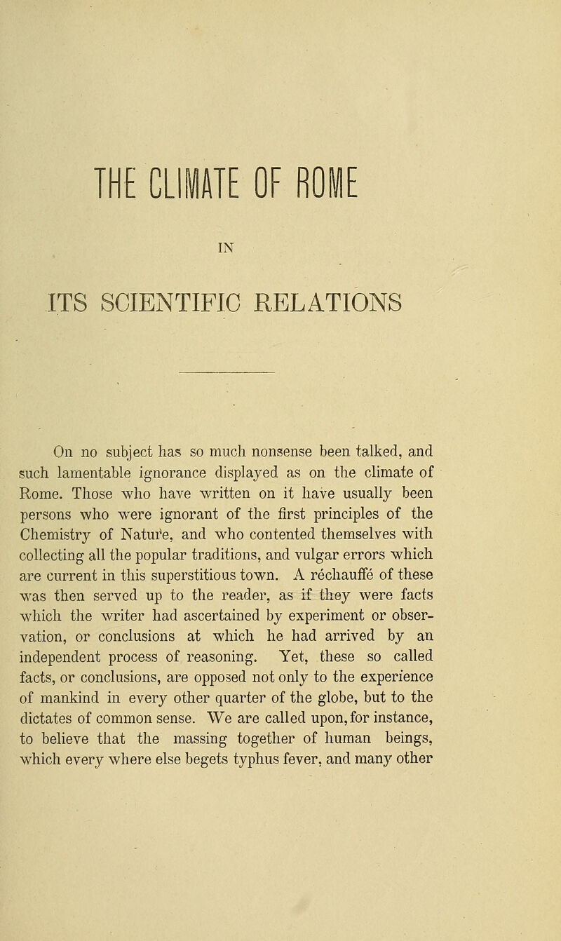 THE CLIITE OF ROIE IN ITS SCIENTIFIC RELATIONS On no subject has so much nonsense been talked, and such lamentable ignorance displayed as on the climate of Rome. Those who have written on it have usually been persons who were ignorant of the first principles of the Chemistry of Nature, and who contented themselves with collecting all the popular traditions, and vulgar errors which are current in this superstitious town. A rechauffe of these was then served up to the reader, as if they were facts which the writer had ascertained by experiment or obser- vation, or conclusions at which he had arrived by an independent process of reasoning. Yet, these so called facts, or conclusions, are opposed not only to the experience of mankind in every other quarter of the globe, but to the dictates of common sense. We are called upon, for instance, to believe that the massing together of human beings, which every where else begets typhus fever, and many other