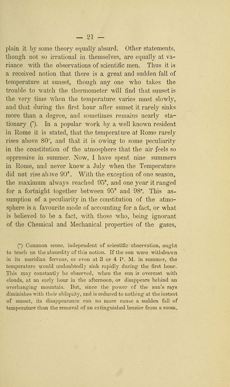 plain it by some theory equally absurd. Otlier statements, though not so irrational in themselves, are equally at va- riance with the observations of scientific men. Thus it is a received notion that there is a great and sudden fall of temperature at sunset, though any one who takes the trouble to watch the thermometer will find that sunset is the very time when the temperature varies most slowly, and that during the first hour after sunset it rarely sinks more than a degree, and sometimes remains nearly sta- tionary (*). In a popular work by a well known resident in Rome it is stated, that the temperature at Rome rarely rises above 80, and that it is owing to some peculiarity in the constitution of the atmosphere that the air feels so oppressive in summer. Now, I have spent nine summers in Rome, and never knew a July when the Temperature did not rise above 90. With the exception of one season, the maximum always reached 95°, and one year it ranged for a fortnight together between 95° and 98°. This as- sumption of a peculiarity in the constitution of the atmo- sphere is a favourite mode of accounting for a fact, or what is believed to be a fact, with those who, being ignorant of the Chemical and Mechanical properties of the gases, (*) Common sense, independent of scientiiic observation, oug'lit to teach us the absurdity of this notion. If the sun were withdrawn in its meridian fervour, or even at 3 or 4 P. M. in summer, the temperature would undoubtedly sink rapidly during' the first hour. This may constantly be observed, when the sun is overcast with clouds, at an early hour in the afternoon, or disappears behind an overhanging- mountain. But, since the po\Yer of the sun's rays diminishes with their obliquity, and is reduced to nothing- at the instant of sunset, its disappearance can no more cause a sudden fall of temperature than the removal of an extinguished brazier from a room.