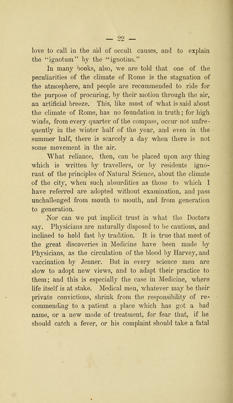 love to call in the aid of occult causes, and to explain the 'ignotum by the ignotius. In many books, also, we are told that one of the peculiarities of the climate of Rome is the stagnation of the atmosphere, and people are recommended to ride for the purpose of procuring, by their motion through the air, an artificial breeze. This, like most of what is said about the climate of Rome, has no foundation in truth; for high winds, from every quarter of the compass, occur not unfre- quently in the winter half of the year, and even in the summer half, there is scarcely a day when there is not some movement in the air. What reliance, then, can be placed upon any thing which is written by travellers, or by residents igno- rant of the principles of Natural Science, about the climate of the city, when such absurdities as those to which I have referred are adopted without examination, and pass unchallenged from mouth to mouth, and from generation to generation. Nor can we put implicit trust in what the Doctors say. Physicians are naturally disposed to be cautious, and inclined to hold fast by tradition. It is true that most of the great discoveries in Medicine have been made by Physicians, as the circulation of the blood by Harvey, and vaccination by Jenner. But in every science men are slow to adopt new views, and to adapt their practice to them; and this is especially the case in Medicine, where life itself is at stake. Medical men, whatever may be their private convictions, shrink from the responsibility of re- commending to a patient a place which has got a bad name, or a new mode of treatment, for fear that, if he should catch a fever, or his complaint should take a fatal