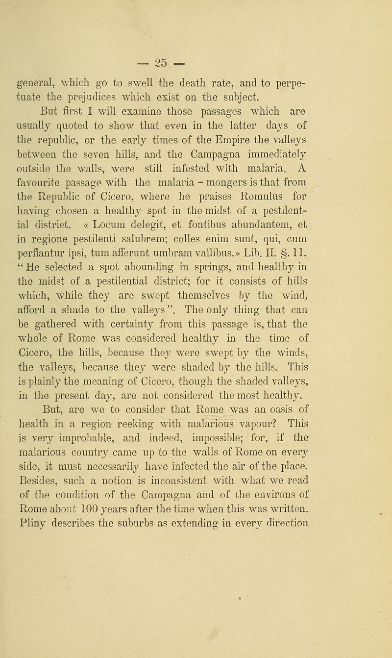 OK general, which go to swell the death rate, and to perpe- tuate the prejudices which exist on the subject. But first I will examine those passages which are usually quoted to show that even in the latter days of the republic, or the early times of the Empire the valleys between the seven hills, and the Campagna immediately outside the walls, were still infested with malaria. A favourite passage with the malaria - mongers is that from the Republic of Cicero, where he praises Romulus for having chosen a healthy spot in the midst of a pestilent- ial district. « Locum delegit, et fontibus abundantem, et in regione pestilenti salubrem; colles enim sunt, qui, cum perfiantur ipsi, tum afferunt umbram vallibus.» Lib. IL .§. IL  He selected a spot abounding in springs, and healthy in the midst of a pestilential district; for it consists of hills which, while they are swept themselves by the wind, afford a shade to the vaheys. The only thing that can be gathered with certainty from this passage is, that the whole of Rome w^as considered healthy in the time of Cicero, the hills, because they were swept by the winds, the valleys, because they were shaded by the hills. This is plainly the meaning of Cicero, though the shaded valleys, in the present day, are not considered the most healthy. But, are we to consider that Rome was an oasis of health in a region reeking with malarious vapour? This is very improbable, and indeed, impossible; for, if the malarious country came up to the walls of Rome on every side, it must necessarily have infected the air of the place. Besides, such a notion is inconsistent with what we read of the condition of the Campagna and of the environs of Rome about 100 years after the time when this was written. Pliny describes the suburbs as extending in every direction