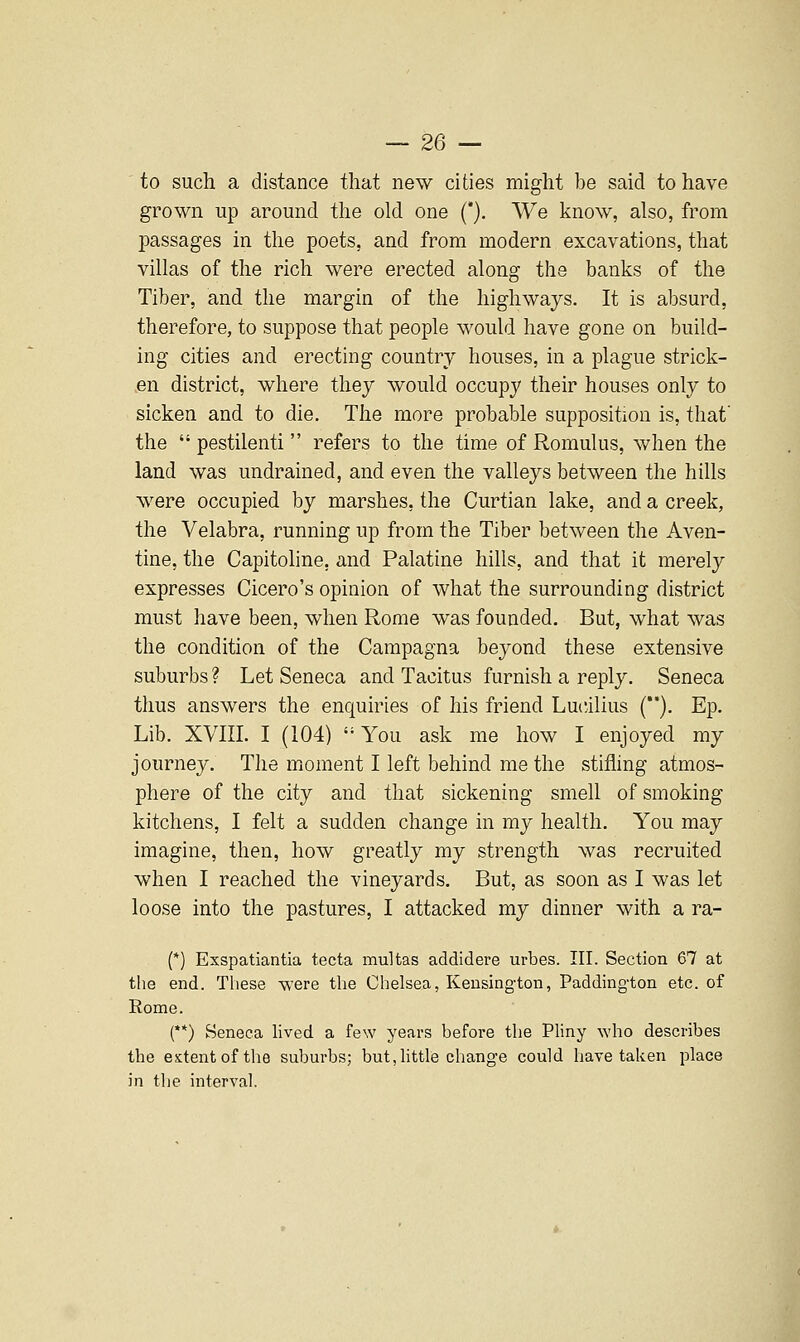 to such a distance that new cities might be said to have grown up around the old one (*). We know, also, from passages in the poets, and from modern excavations, that villas of the rich were erected along the banks of the Tiber, and the margin of the highways. It is absurd, therefore, to suppose that people would have gone on build- ing cities and erecting country houses, in a plague strick- .en district, where they would occupy their houses only to sicken and to die. The more probable supposition is, that' the  pestilenti refers to the time of Romulus, when the land was undrained, and even the valleys between the hills were occupied by marshes, the Curtian lake, and a creek, the Velabra, running up from the Tiber between the Aven- tine, the Capitoline, and Palatine hills, and that it merely expresses Cicero's opinion of what the surrounding district must have been, when Rome was founded. But, what was the condition of the Campagna beyond these extensive suburbs ? Let Seneca and Tacitus furnish a reply. Seneca thus answers the enquiries of his friend Lucilius (**). Ep. Lib. XVin. I (104)  You ask me how I enjoyed my journey. The moment I left behind me the stifling atmos- phere of the city and that sickening smell of smoking kitchens, I felt a sudden change in my health. You may imagine, then, how greatly my strength was recruited when I reached the vineyards. But, as soon as I was let loose into the pastures, I attacked my dinner with a ra- (*) Exspatiantia tecta multas addidere urbes. III. Section 67 at the end. These -Vk'ere the Chelsea, Kensington, Paddington etc. of Rome. (**) Seneca lived a few years before the Pliny who describes the extent of the suburbs; but, Httle change could have taken place in the interval.
