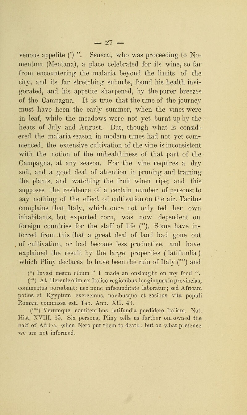 venous appetite () . Seneca, who was proceeding to No- mentum (Mentana), a place celebrated for its wine, so far from encountering the malaria beyond the limits of the city, and its far stretching suburbs, found his health invi- gorated, and his appetite sharpened, by the purer breezes of the Campagna. It is true that the time of the journey must have heen the early summer, when the vines were in leaf, while the meadows were not yet burnt up by the heats of July and August. But, though what is consid- ered the malaria season in modern times had not yet com- menced, the extensive cultivation of the vine is inconsistent with the notion of the unhealthiness of that part of th-e Campagna, at any season. For the vine requires a dry soil, and a good deal of attention in pruning and training the plants, and watching the fruit when ripe; and this supposes the residence of a certain number of persons; to say nothing of the effect of cultivation on the air. Tacitus complains that Italy, which once not only fed her own inhabitants, but exported corn, was now dependent on foreign countries for the staff of life (**). Some have in- ferred from -this that a great deal of land had gone out of cultivation, or had become less productive, and have explained the result by the large properties (latifu.ndia) which Pliny declares to have been the ruin of Italy,(***) and (*) Invasi meum cibum  I made an onslaught on my food . (**) At Hercnleolim ex Italiae regionibus longinquasinprovincias, commeatus porcabant; nee nunc infecunditate laboratur; sed Africam potius et Egyptum exercemus, navibusque et casibus vita populi Romani commissa est. Tac. Ann. XII. 43. (***) Yerumque confitentibns latifundia perdidere Ttaliam. Nat. Hist. XVIII. 35. Six persons, Pliny tells us further on, owned the lialf of Africa, Avhen Nero put them to death ; but on what pretence vve are not informed.