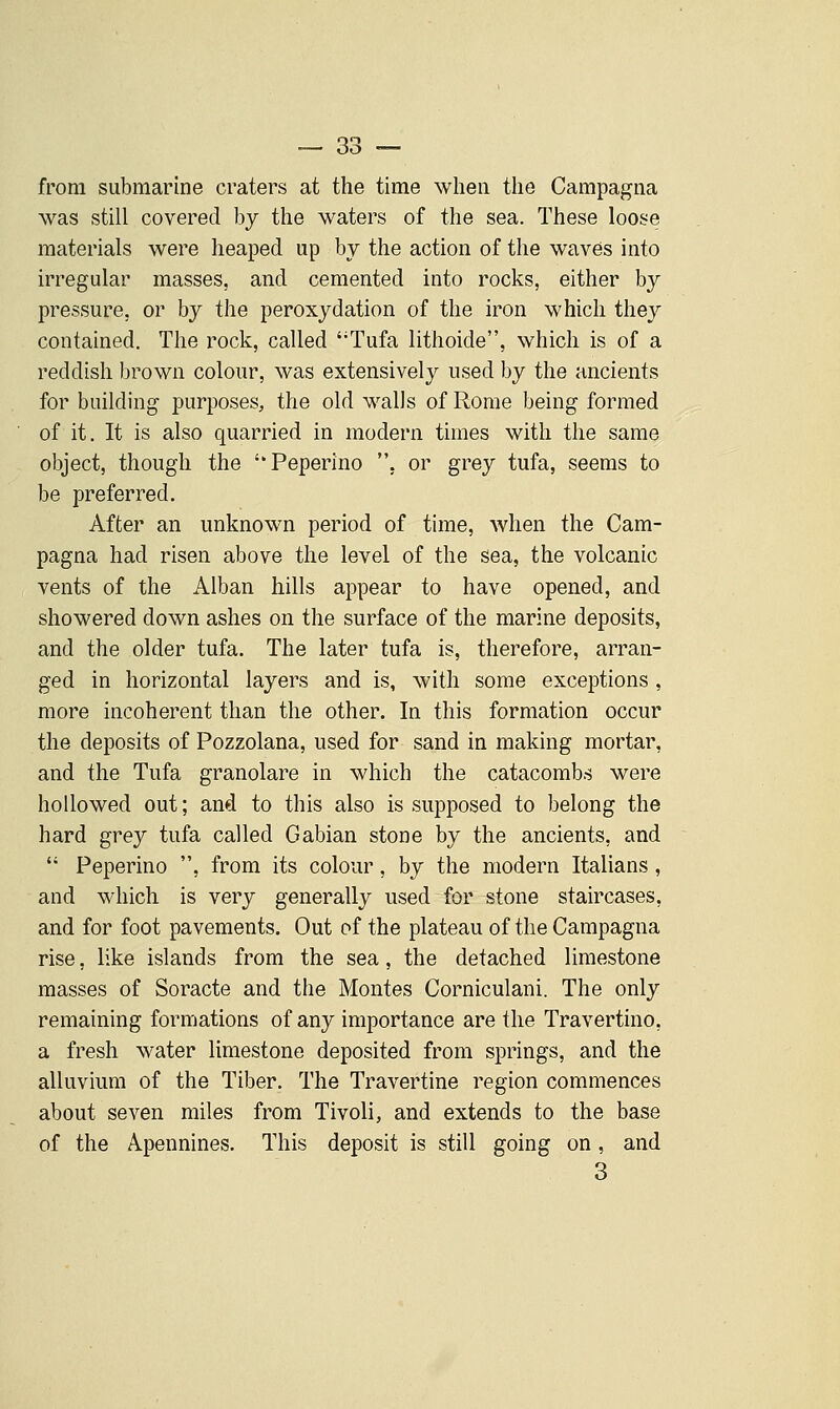 from submarine craters at the time when the Campagna was still covered by the waters of the sea. These loose materials were heaped up by the action of the waves into irregular masses, and cemented into rocks, either by pressure, or by the peroxydation of the iron which they contained. The rock, called Tufa lithoide, which is of a reddish brown colour, was extensively used by the ancients for building purposes, the old walls of Rome being formed of it. It is also quarried in modern times with the same object, though the ''Peperino . or grey tufa, seems to be preferred. After an unknown period of time, when the Cam- pagna had risen above the level of the sea, the volcanic vents of the Alban hills appear to have opened, and showered down ashes on the surface of the marine deposits, and the older tufa. The later tufa is, therefore, arran- ged in horizontal layers and is, with some exceptions , more incoherent than the other. In this formation occur the deposits of Pozzolana, used for sand in making mortar, and the Tufa granolare in which the catacombs were hollowed out; and to this also is supposed to belong the hard grey tufa called Gabian stone by the ancients, and  Peperino , from its colour, by the modern Italians , and which is very generally used for stone staircases, and for foot pavements. Out of the plateau of the Campagna rise, like islands from the sea, the detached limestone masses of Soracte and the Montes Corniculani. The only remaining formations of any importance are the Travertine, a fresh water limestone deposited from springs, and the alluvium of the Tiber. The Travertine region commences about seven miles from Tivoli, and extends to the base of the Apennines. This deposit is still going on, and 3