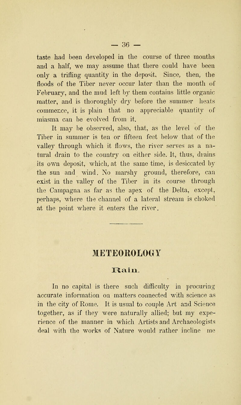 taste had been developed in the course of three months and a half, we may assume that there could have been only a trifling quantity in the deposit, Since, then, the floods of the Tiber never occur later than the month of February, and the mud left by them contains little organic matter, and is thoroughly dry before the summer heats commence, it is plain that no appreciable quantity of miasma can be evolved from it. It may be observed, also, that, as the level of the Tiber in summer is ten or fifteen feet below that of the valley through which it flows, the river serves as a na- tural drain to the country on either side. It, thus, drains its own deposit, which, at the same time, is desiccated by the sun and wind. No marshy ground, therefore, can exist in the valley of the Tiber in its course through the Campagna as far as the apex of the Delta, except, perhaps, where the channel of a lateral stream is choked at the point where it enters the river. METEOROLOGY JEiaiii. In no capital is there such difficulty in procuring accurate information on matters connected with science as in the city of Rome. It is usual to couple Art and Science together, as if they were naturally alUed; but my expe- rience of the manner in which Artists and Archaeologists deal with the works of Nature would rather incline me