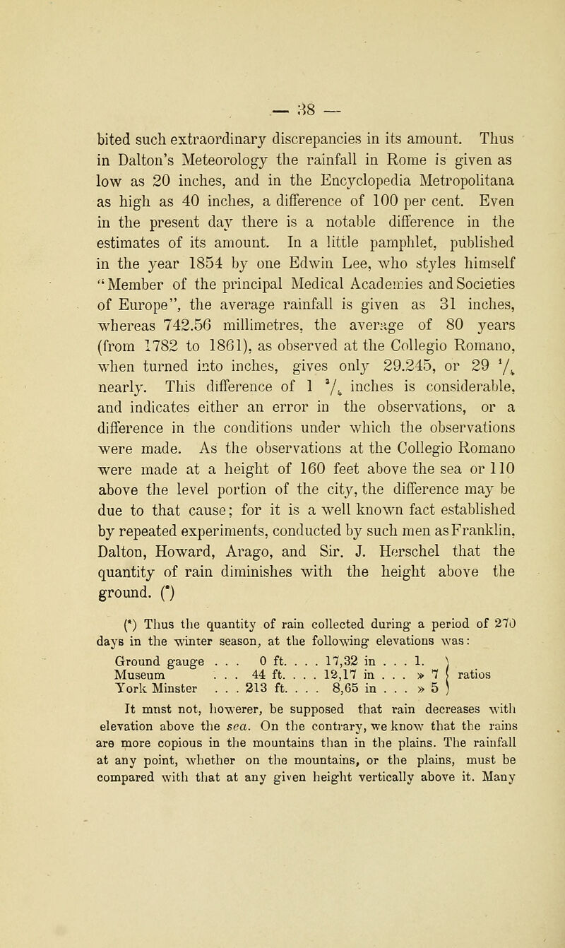 .— 88 — bited such extraordinary discrepancies in its amount. Thus in Dalton's Meteorology the rainfall in Rome is given as low as 20 inches, and in the Encyclopedia Metropolitana as high as 40 inches, a difference of 100 per cent. Even in the present day there is a notable difference in the estimates of its amount. In a little pamphlet, published in the year 1854 by one Edwin Lee, who styles himself Member of the principal Medical Academies and Societies of Europe, the average rainfall is given as 31 inches, whereas 742.56 millimetres, the average of 80 years (from 1782 to 1861), as observed at the CoUegio Romano, when turned into inches, gives only 29.245, or 29 '/^ nearly. This difference of 1 ^1 ^ inches is considerable, and indicates either an error in the observations, or a difference in the conditions under which the observations were made. As the observations at the Collegio Romano were made at a height of 160 feet above the sea or 110 above the level portion of the city, the difference may be due to that cause; for it is a well known fact established by repeated experiments, conducted by such men as Franklin, Dalton, Howard, Arago, and Sir. J. Herschel that the quantity of rain diminishes with the height above the ground. (*) (*) Thus the quantity of rain collected during a period of 270 days in the winter season, at the folio-wing elevations was: Ground gauge ... 0 ft. . . . 17,32 in ... 1. \ Museum ... 44 ft. . . . 12,17 in . . . > 7 ( ratios York Minster . . . 213 ft. . . . 8,65 in . . . » 5 ) It mnst not, howerer, be supposed that rain decreases with elevation above the sea. On the contrary, we know that the rains are more copious in the mountains than in the plains. The rainfall at any point, whether on the mountains, or the plains, must be compared with that at any given height vertically above it. Many