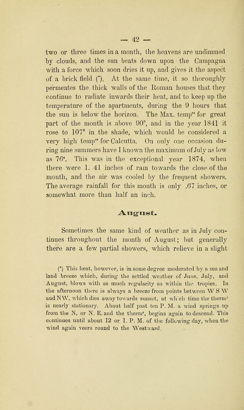 two or three times in a month, the heavens are imdimmed by clouds, and the sun beats down upon the Campagna with a force which soon dries it up, and gives it the aspect of a brick field (*), At the same time, it so thoroughly permeates the thick walls of the Roman houses that they continue to radiate inwards their heat, and to keep up the temperature of the apartments, during the 9 hours that the sun is below the horizon. The Max. temp for great part of the month is above 90, and in the year 1841 it rose to 107° in the shade, which would be considered a very high temp' for Calcutta. On only one occasion du- ring nine summers have 1 known the maximum of July as low as 76'. This was in the exceptional year 1874, when there were 1. 41 inches of ram towards the close of the month, and the air was cooled by the frequent showers. The average rainfall for this month is only ,67 inches, or somewhat more than half an inch. August. Sometimes the same kind of weather as in July con- tinues throughout the month of August; but generally there are a few partial showers, which relieve in a slight (*) This heat, however, is in some degree moderated by a sea and land breeze -which, during- the settled weather of June, July, and August, blows with as much regularity as within the tropies. In the afternoon there is always a breeze from points between W S W aud N\V, which dies away towards sunset, at ^Yh'.cll time the therm'^ is nearly stationary. About half past ten P.M. a wind springs up from the N, or N. E, and the tlierm', begins again to descend. This continues until about 12 or 1. P. M. of the following day, when the wind again veers round to the Westward.