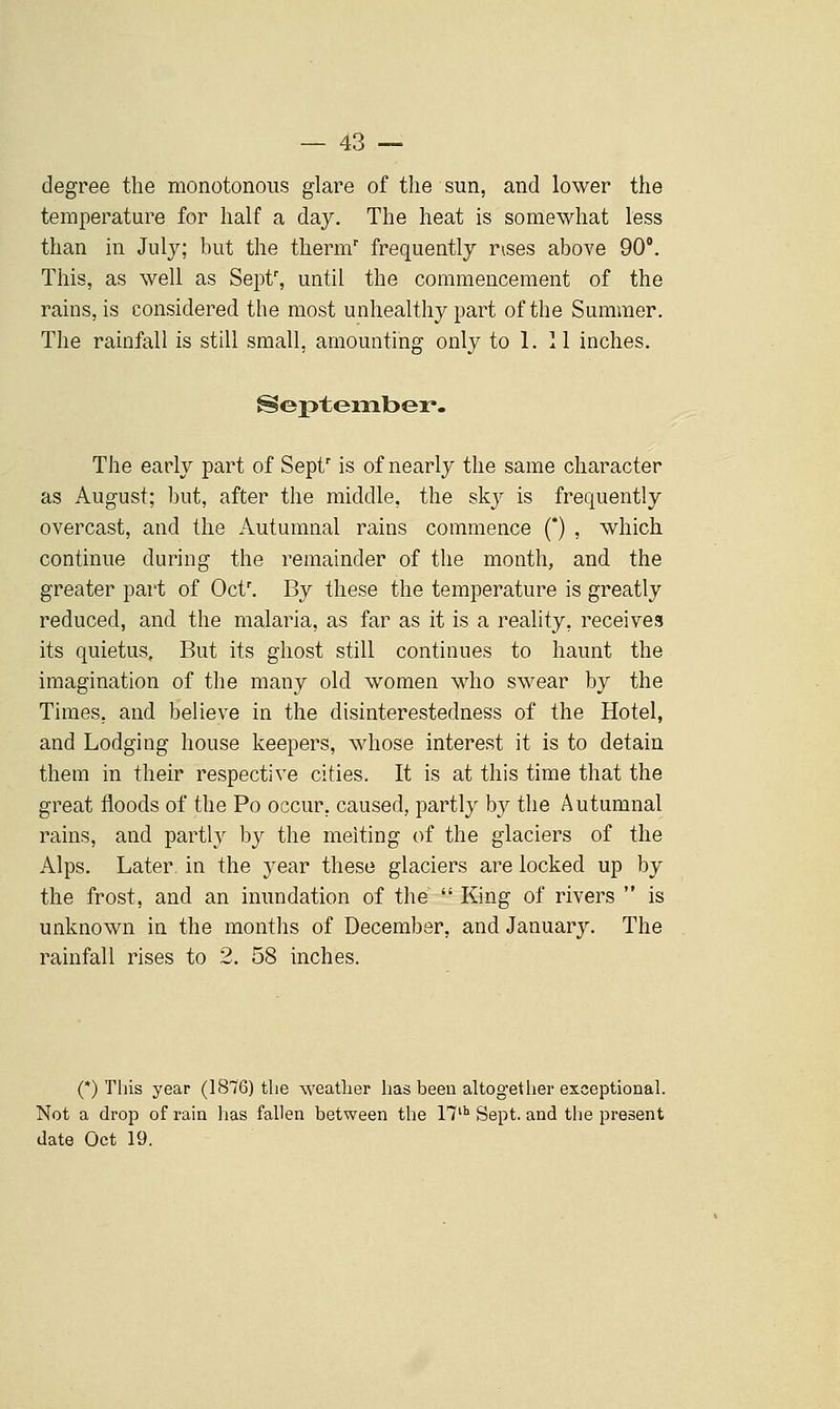 degree the monotonous glare of the sun, and lower the temperature for half a day. The heat is somewhat less than in July; but the therm' frequently rises above 90'. This, as well as Sepf, until the commencement of the rains, is considered the most unhealthy part of the Summer. The rainfall is still small, amounting only to 1. 11 inches. September. The early part of Sepf is of nearly the same character as August; but, after the middle, the sky is frequently overcast, and the Autumnal rains commence () , which continue during the remainder of the month, and the greater part of Oct'. By these the temperature is greatly reduced, and the malaria, as far as it is a reality, receives its quietus, But its ghost still continues to haunt the imagination of the many old women who swear by the Times, and believe in the disinterestedness of the Hotel, and Lodging house keepers, whose interest it is to detain them in their respective cities. It is at this time that the great floods of the Po occur, caused, partly by the Autumnal rains, and partly by the melting of the glaciers of the Alps. Later, in the year these glaciers are locked up by the frost, and an inundation of the  King of rivers  is unknown in the months of December, and January. The rainfall rises to 2. 58 inches. (*) This year (1876) the weather has been altogether exceptional. Not a drop of rain has fallen between the 17 Sept. and the present date Oct 19.