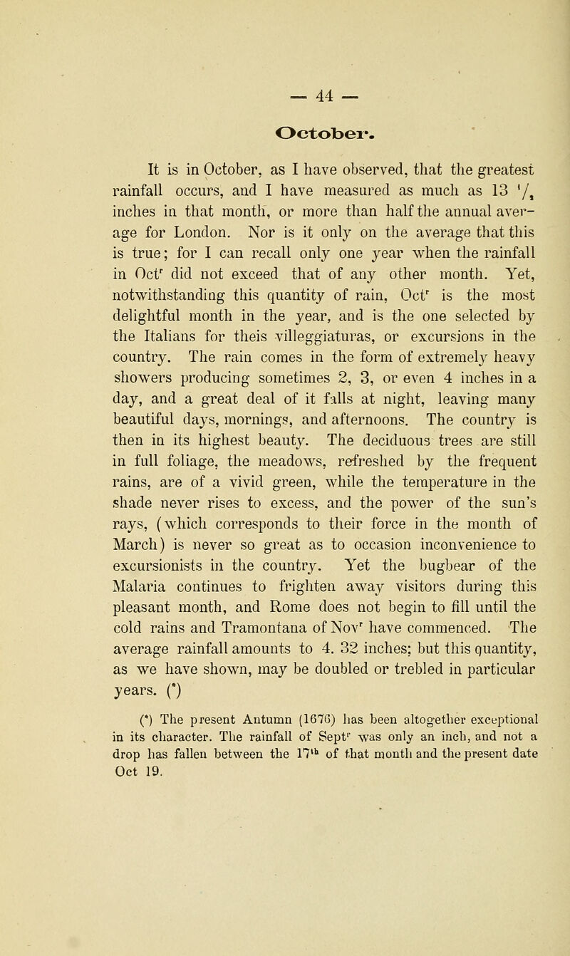 Octobex*. It is in October, as I have observed, that the greatest rainfall occurs, and I have measured as much as 13 '/» inches in that month, or more than half the annual aver- age for London. Nor is it only on the average that this is true; for I can recall only one year when the rainfall in Ocf did not exceed that of any other month. Yet, notwithstanding this quantity of rain, Oct' is the most delightful month in the year, and is the one selected by the Italians for theis villeggiaturas, or excursions in the country. The rain comes in the form of extremely heavy showers producing sometimes 2, 3, or even 4 inches in a day, and a great deal of it falls at night, leaving many beautiful days, mornings, and afternoons. The country is then in its highest beauty. The deciduous trees are still in full foliage, the meadows, refreshed by the frequent rains, are of a vivid green, while the temperature in the shade never rises to excess, and the power of the sun's rays, (which corresponds to their force in the month of March) is never so great as to occasion inconvenience to excursionists in the country. Yet the bugbear of the Malaria continues to frighten away visitors during this pleasant month, and Rome does not begin to fill until the cold rains and Tramontana of Nov' have commenced. The average rainfall amounts to 4. 32 inches; but this quantity, as we have shown, may be doubled or trebled in particular years. (*) (') The present Antumn (167G) has been altogether excej^tional in its character. The rainfall of Sepf was only an incli, and not a drop has fallen between the n* of that month and the present date Oct 19.