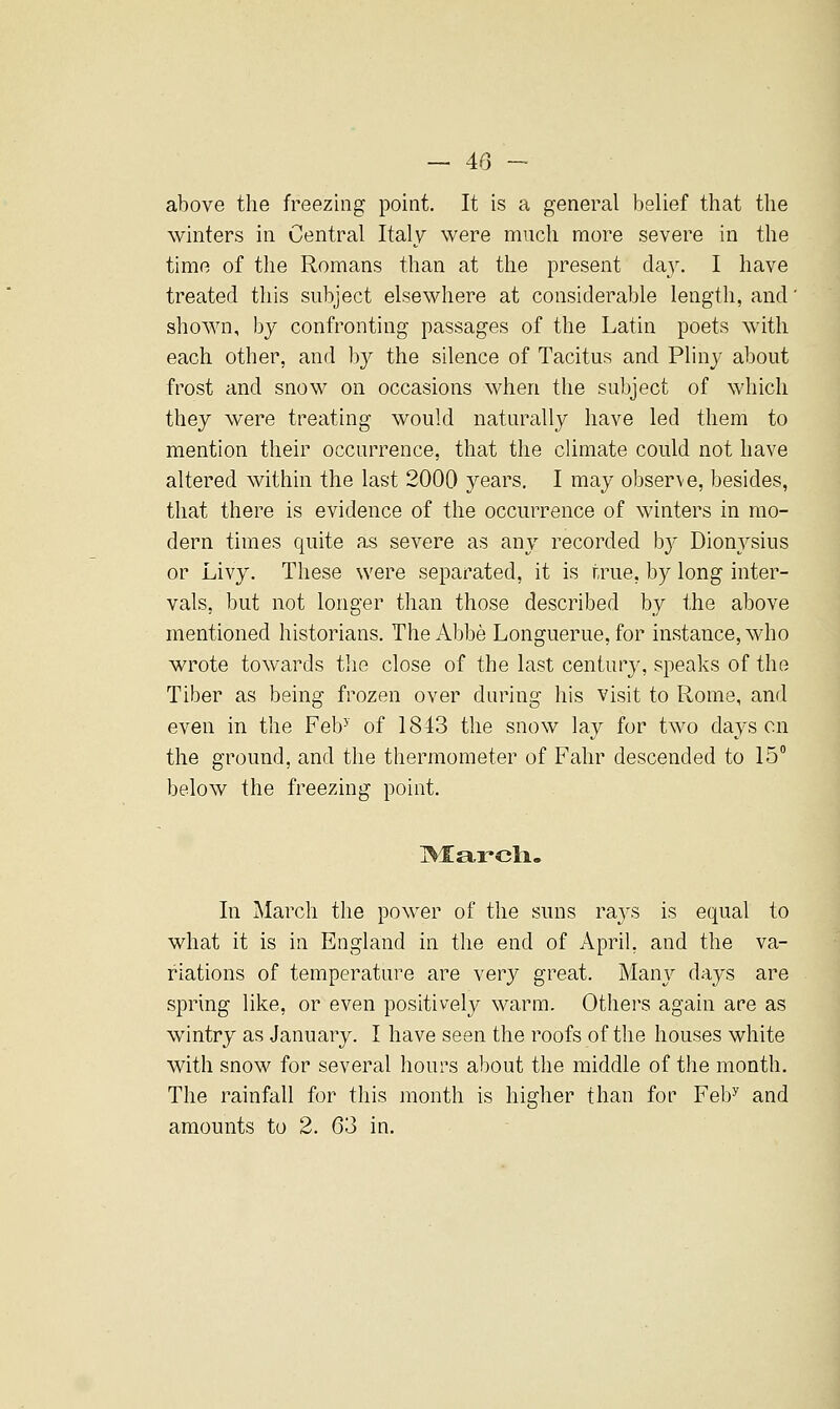 above the freezing point. It is a general belief that the winters in Central Italy were much more severe in the time of the Romans than at the present day. I have treated this subject elsewhere at considerable length, and' shown, by confronting passages of the Latin poets with each other, and by the silence of Tacitus and Pliny about frost and snow on occasions when tlie subject of which they were treating would naturally have led them to mention their occurrence, that the climate could not have altered within the last 2000 years. I may observe, besides, that there is evidence of the occurrence of winters in mo- dern times quite as severe as any recorded by Dionysius or Livy. These were separated, it is true, by long inter- vals, but not longer than those described by the above mentioned historians. The Abbe Longuerue, for instance, who wrote towards the close of the last century, speaks of the Tiber as being frozen over during his visit to Rome, and even in the Feb^ of 1843 the snow lay for two days en the ground, and the thermometer of Fahr descended to 15 below the freezing point. In March the power of the suns rays is equal to what it is in England in the end of April, and the va- riations of temperature are very great. Many days are spring like, or even positively warm. Others again are as wintry as .January. I have seen the roofs of the houses white with snow for several hours about the middle of the month. The rainfall for this month is higher than for Feb^ and amounts to 2. 63 in.