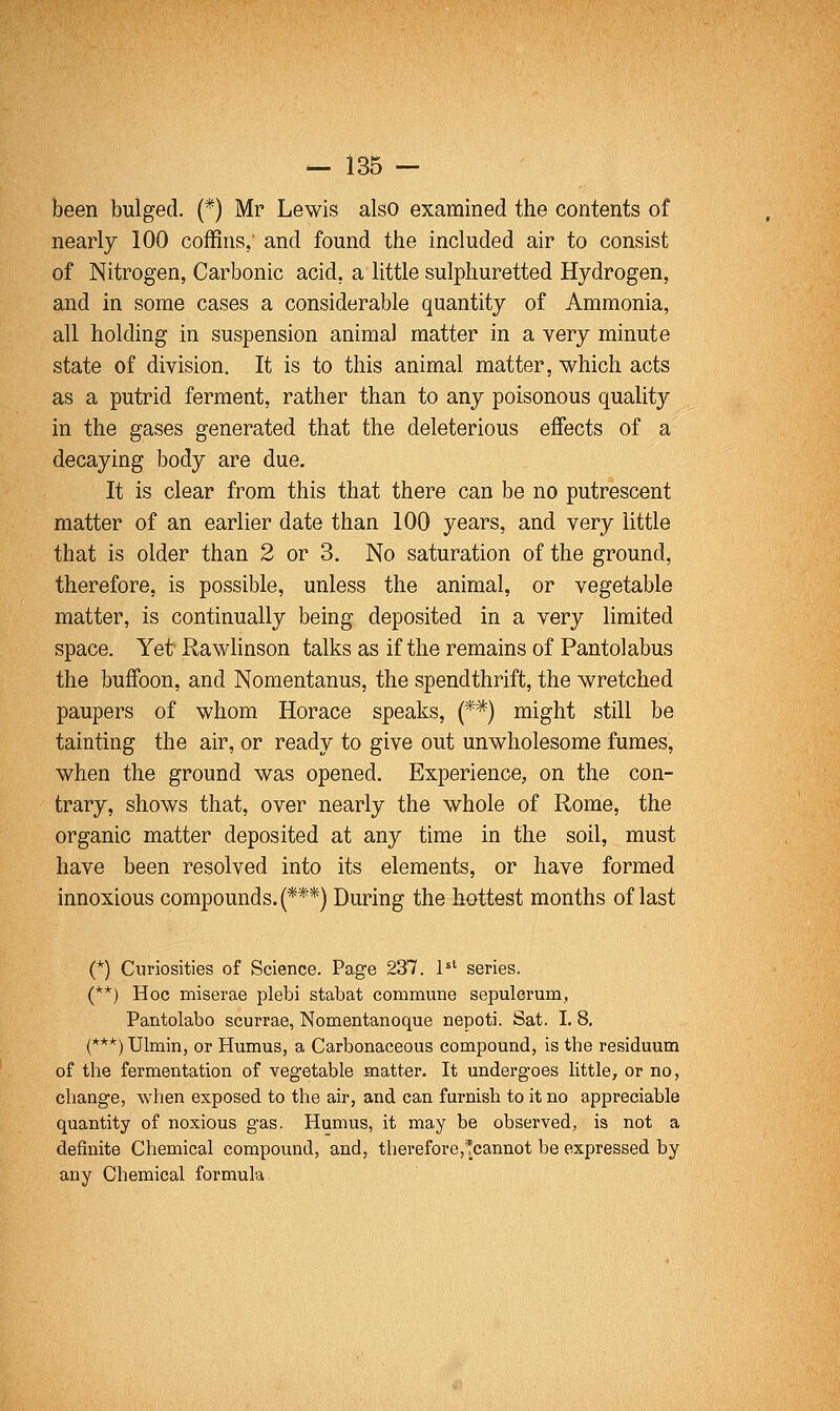 been bulged. (*) Mr Lewis also examined the contents of nearly 100 coffins,' and found the included air to consist of Nitrogen, Carbonic acid, a little sulphuretted Hydrogen, and in some cases a considerable quantity of Ammonia, all holding in suspension animal matter in a very minute state of division. It is to this animal matter, which acts as a putrid ferment, rather than to any poisonous quality in the gases generated that the deleterious effects of a decaying body are due. It is clear from this that there can be no putrescent matter of an earlier date than 100 years, and very little that is older than 2 or 3. No saturation of the ground, therefore, is possible, unless the animal, or vegetable matter, is continually being deposited in a very limited space. Yet'Rawhnson talks as if the remains of Pantolabus the buffoon, and Nomentanus, the spendthrift, the wretched paupers of whom Horace speaks, {**) might still be tainting the air, or ready to give out unwholesome fumes, when the ground was opened. Experience, on the con- trary, shows that, over nearly the whole of Rome, the organic matter deposited at any time in the soil, must have been resolved into its elements, or have formed innoxious compounds. (***) During the hottest months of last (*) Curiosities of Science. Page 237. P' series. (**) Hoc miserae plebi stabat commune sepulcrum, Pantolabo scurrae, Nomentanoque nepoti. Sat. I. 8. (***) Ulmin, or Humus, a Carbonaceous compound, is the residuum of the fermentation of vegetable matter. It undergoes little, or no, change, when exposed to the air, and can furnish to it no appreciable quantity of noxious gas. Humus, it may be observed, is not a definite Chemical compound, and, therefore,!cannot be expressed by any Chemical formula