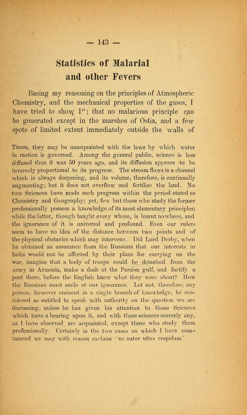 Statistics of Malarial and other Fevers Basing my reasoning on the principles of Atmospheric Chemistry, and the mechanical properties of the gases, I have tried to sho\Y P*; that no malarious principle can be generated except in the marshes of Ostia, and a few spots of limited extent immediately outside the walls of Times, they may be unacquainted with the laws by which water in motion is governed. Among the general public, science is less diffused than it was 50 years ago, and its diffusion appears to be inversely proportional to its progress. The stream flows in a channel which is always deepening, and its volume, therefore, is continually augmenting; but it does not overflow and fertilise the land. No two Sciences have made such progress within the period stated as Chemistry and Geography; yet, few but those who study the former professionally possess a knowledge of its most elementary principles; while the latter, though taught every whore, is learnt nowhere, and the ignorance of it is universal and profound. Even our rulers seem to have no idea of the distance between two points and of the physical obstacles which may intervene. Did Lord Derby, when he obtained an assurance from the Russians that our interests in India would not be affected by their plans for carrying on the war, imagine that a body of troops could be detached from the army in Armenia, make a dash at the Persian gulf, and fortify a post there, before the English knew what they were about? How the Russians must smile at onr ignorance. Let not, therefore, any person, however eminent in a single branch of Jvnowledg-e, be con- sidered as entitled to speak witli authority on the question we are discussing, unless he has given his attention to those Sciences which have a bearing upon it, and with these sciences scarcely any, as I have observed^ are acquainted, except those who study them professionally. Certainly in the two cases on which 1 have com- mented we may with reason exclaim 'me sutor ultra crepidam.