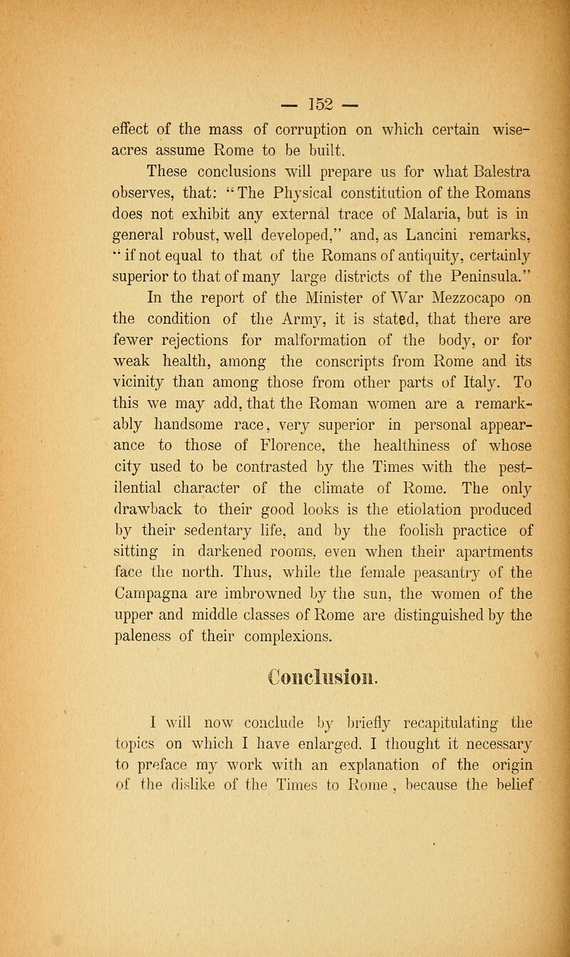 effect of the mass of corruption on which certain wise- acres assume Rome to be built. These conclusions will prepare us for what Balestra observes, that: The Physical constitution of the Romans does not exhibit any external trace of Malaria, but is in general robust, well developed, and, as Lancini remarks, ••if not equal to that of the Romans of antiquity, certainly superior to that of many large districts of the Peninsula. In the report of the Minister of War Mezzocapo on the condition of the Army, it is stated, that there are fewer rejections for malformation of the body, or for weak health, among the conscripts from Rome and its vicinity than among those from other parts of Italy. To this we may add, that the Roman women are a remark- ably handsome race, very superior in personal appear- ance to those of Florence, the healthiness of whose city used to be contrasted by the Times with the pest- ilential character of the climate of Rome. The only drawback to their good looks is the etiolation produced by their sedentary life, and by the foolish practice of sitting in darkened rooms, even when their apartments face the north. Thus, while the female peasantry of the Campagna are imbrowned by the sun, the women of the upper and middle classes of Rome are distinguished by the paleness of their complexions. I will now conclude by briefly recapitulating the topics on which I have enlarged. I thought it necessary to preface my work with an explanation of the origin of the dislike of the Times to Rome , because the belief