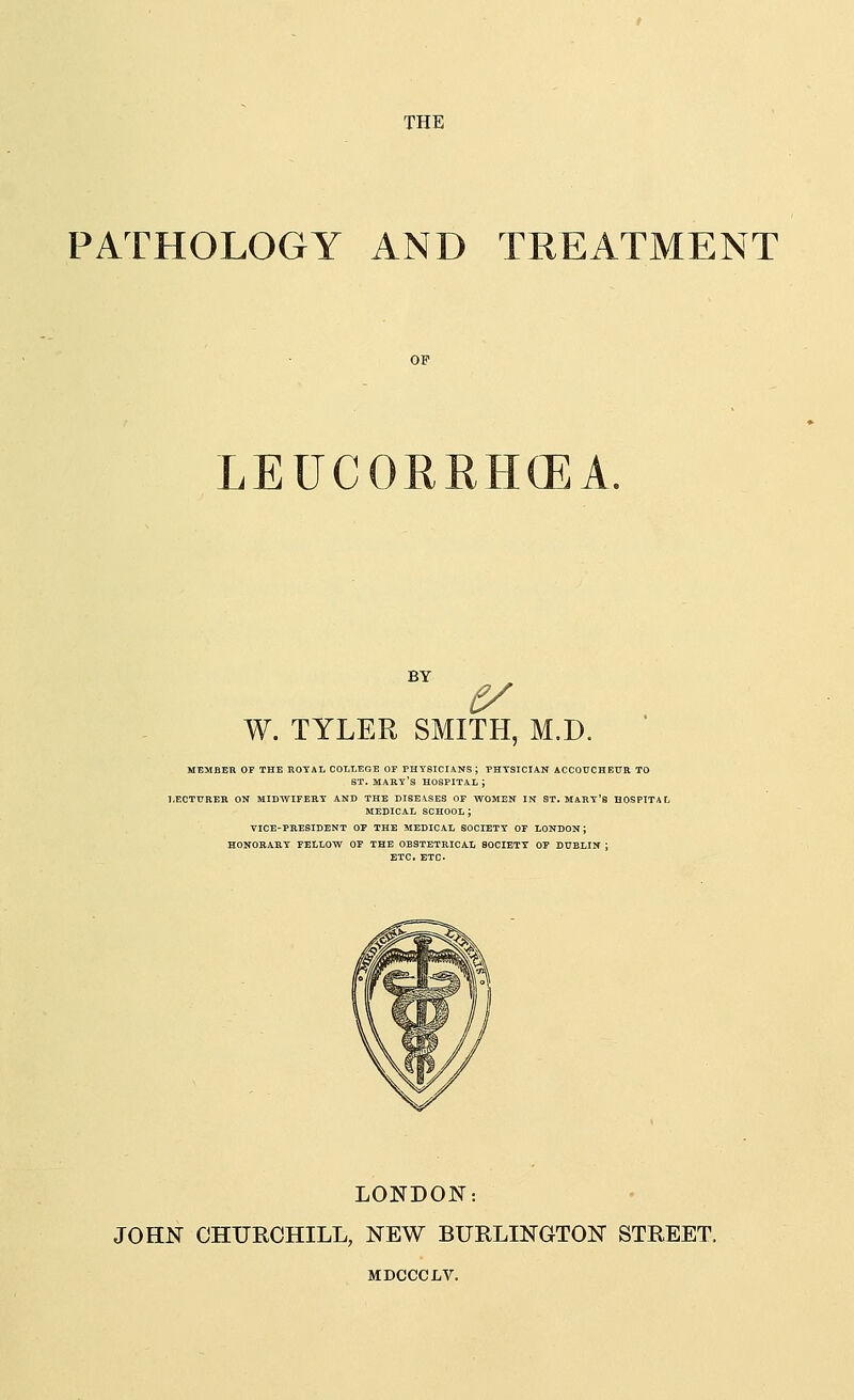 PATHOLOGY AND TREATMENT LEUCORRH(EA. BY W. TYLER SMITH, M.D. LECTURER ON MIDWIFERY AND THE DISEASES OF WOMEN IN ST. MART'S HOSPITAL MEDICAL SCHOOL J VICE-PRESIDENT OF THE MEDICAL SOCIETY OF LONDON J HONORARY FELLOW OF THE OBSTETRICAL SOCIETY OF DUBLIN J ETC. ETC. LONDON: JOHN CHURCHILL, NEW BURLINGTON STREET. MDCCCLV.