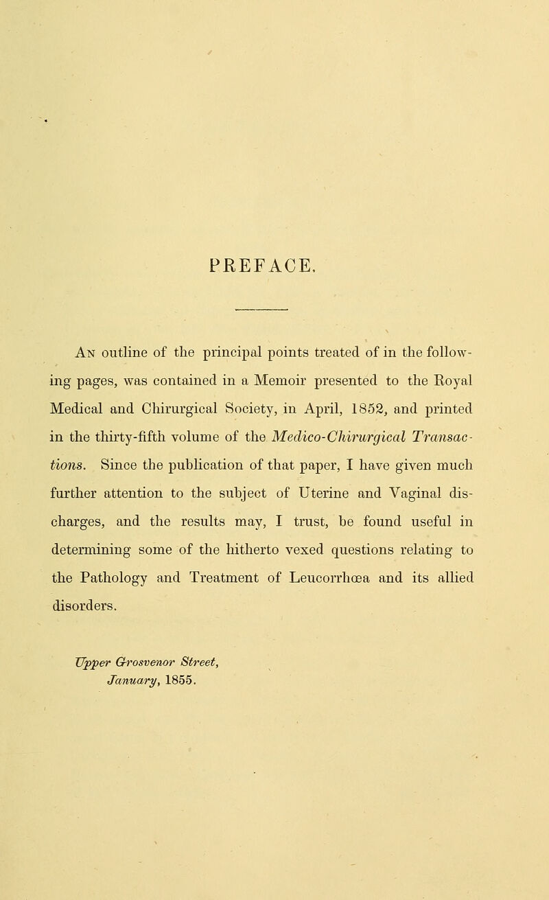 PREFACE, An outline of the principal points treated of in the follow- ing pages, was contained in a Memoir presented to the Koyal Medical and Chirurgical Society, in April, 1852, and printed in the thirty-fifth volume of the Medico-Chirurgical Transac- tions. Since the publication of that paper, I have given much further attention to the subject of Uterine and Vaginal dis- charges, and the results may, I trust, be found useful in determining some of the hitherto vexed questions relating to the Pathology and Treatment of Leucorrhoea and its allied disorders. Upper Grosvenor Street, January, 1855.