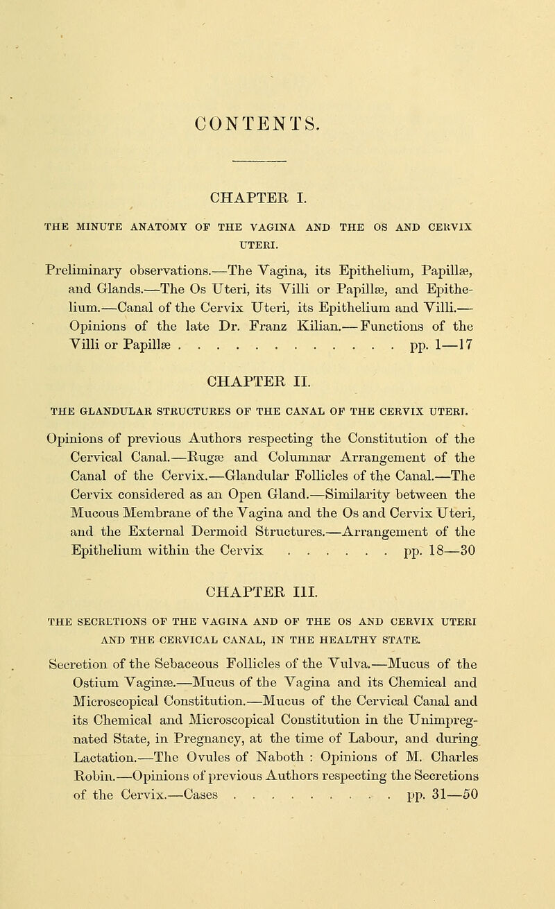 CONTENTS. CHAPTER I. THE MINUTE ANATOMY OP THE VAGINA AND THE OS AND CERVIX UTERI. Preliminary observations.—The Vagina, its Epithelium, Papilla?, and Glands.—The Os Uteri, its Villi or Papilla?, and Epithe- lium.—Canal of the Cervix Uteri, its Epithelium and Villi.— Opinions of the late Dr. Franz Kilian.— Functions of the Villi or Papillae pp.1—17 CHAPTER II. THE GLANDULAR STRUCTURES OF THE CANAL OP THE CERVIX UTERI. Opinions of previous Authors respecting the Constitution of the Cervical Canal.—Ruga? and Columnar Arrangement of the Canal of the Cervix.—Glandular Follicles of the Canal.—The Cervix considered as an Open Gland.—Similarity between the Mucous Membrane of the Vagina and the Os and Cervix Uteri, and the External Dermoid Structures.—Arrangement of the Epithelium within the Cervix pp. 18—30 CHAPTER III. THE SECRETIONS OP THE VAGINA AND OF THE OS AND CERVIX UTERI AND THE CERVICAL CANAL, IN THE HEALTHY STATE. Secretion of the Sebaceous Follicles of the Vulva.—Mucus of the Ostium Vagina?.—Mucus of the Vagina and its Chemical and Microscopical Constitution.—Mucus of the Cervical Canal and its Chemical and Microscopical Constitution in the Unimpreg- nated State, in Pregnancy, at the time of Labour, and during Lactation.—The Ovules of Naboth : Opinions of M. Charles Robin.—Opinions of previous Authors respecting the Secretions of the Cervix.—Cases pp. 31—50