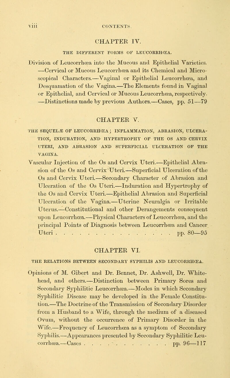 CHAPTER IV. THE DIFFERENT FORMS OF LEUCORRHOEA. Division of Leucorrhoea into the Mucous and Epithelial Varieties. ■—Cervical or Mucous Leucorrhoea and its Chemical and Micro- scopical Characters.—Vaginal or Epithelial Leucorrhoea, and Desquamation of the Vagina.—The Elements found in Vaginal or Epithelial, and Cervical or Mucous Leucorrhoea, respectively. —Distinctions made by previous Authors.—Cases, pp. 51—79 CHAPTER V. THE SEQUELAE OF LEUCORRH03A; INFLAMMATION, ABRASION, ULCERA- TION, INDURATION, AND HYPERTROPHY OF THE OS AND CERVIX UTERI, AND ABRASION AND SUPERFICIAL ULCERATION OF THE VAGINA. Vascular Injection of the Os and Cervix Uteri.—Epithelial Abra- sion of the Os and Cervix Uteri.—Superficial Ulceration of the Os and Cervix Uteri.—Secondary Character of Abrasion and Ulceration of the Os Uteri.—Induration and Hypertrophy of the Os and Cervix Uteri.—Epithelial Abrasion and Superficial Ulceration of the Vagina.—Uterine Neuralgia or Irritable Uterus.—Constitutional and other Derangements consequent upon Leucorrhoea.—Physical Characters of Leucorrhoea, and the principal Points of Diagnosis between Leucorrhoea and Cancer Uteri . pp. 80—95 CHAPTER VI. THE RELATIONS BETWEEN SECONDARY SYPHILIS AND LEUCORRHCEA. Opinions of M. Gibert and Dr. Bennet, Dr. Ashwell, Dr. White- head, and others.—Distinction between Primary Sores and Secondary Syphilitic Leucorrhoea.—Modes in which Secondary Syphilitic Disease may be developed in the Female Constitu- tion.—The Doctrine of the Transmission of Secondary Disorder from a Husband to a Wife, through the medium of a diseased Ovum, without the occurrence of Primary Disorder in the Wife.—Frequency of Leucorrhoea as a symptom of Secondary Syphilis.—Appearances presented by Secondary Syphilitic Leu- corrhoea.—Cases . . . . ^ pp. 96—117