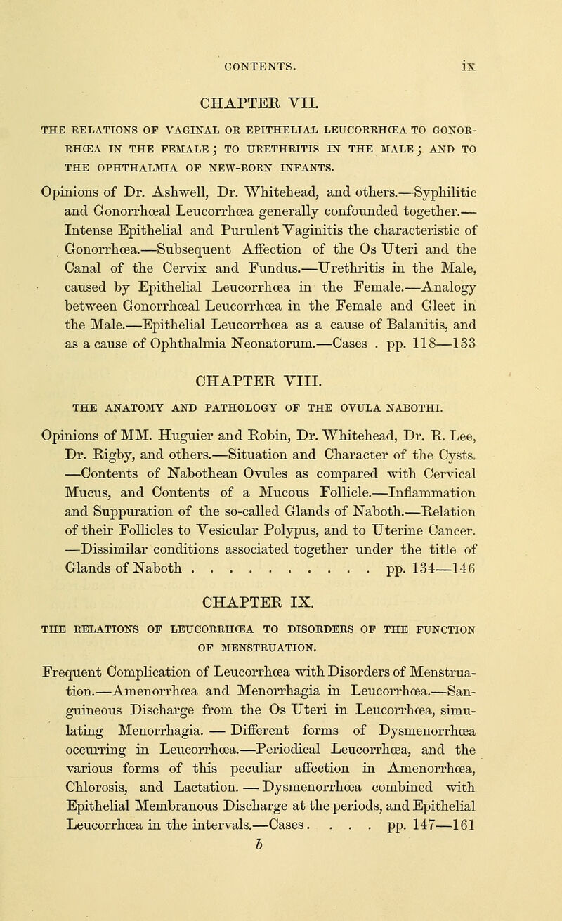 CHAPTER VII. THE RELATIONS OF VAGINAL OR EPITHELIAL LEUCORRHGEA TO GONOB- RHCEA IN THE FEMALE j TO URETHRITIS IN THE MALE j AND TO THE OPHTHALMIA OF NEW-BORN INFANTS. Opinions of Dr. Ash well, Dr. Whitehead, and others.—Syphilitic and Oonorrhceal Leucorrhoea generally confounded together.— Intense Epithelial and Purulent Vaginitis the characteristic of Gonorrhoea.—Subsequent Affection of the Os Uteri and the Canal of the Cervix and Fundiis.—Urethritis in the Male, caused by Epithelial Leucorrhoea in the Female.—Analogy between Gonorrhoeal Leucorrhoea in the Eemale and Gleet in the Male.—Epithelial Leucorrhoea as a cause of Balanitis, and as a cause of Ophthalmia Neonatorum.—Cases . pp. 118—133 CHAPTER VIII. THE ANATOMY AND PATHOLOGY OF THE OVULA NABOTHI. Opinions of MM. Huguier and Robin, Dr. Whitehead, Dr. R. Lee, Dr. Rigby, and others.—Situation and Character of the Cysts. —Contents of Nabothean Ovules as compared with Cervical Mucus, and Contents of a Mucous Follicle.—Inflammation and Suppuration of the so-called Glands of Naboth.—Relation of their Follicles to Vesicular Polypus, and to Uterine Cancer. —Dissimilar conditions associated together under the title of Glands of Naboth pp. 134—146 CHAPTER IX. THE RELATIONS OF LEUCORRHOEA TO DISORDERS OF THE FUNCTION OF MENSTRUATION. Frequent Complication of Leucorrhoea with Disorders of Menstrua- tion.—Amenorrhcea and Menorrhagia in Leucorrhoea.—San- guineous Discharge from the Os Uteri in Leucorrhoea, simu- lating Menorrhagia. — Different forms of Dysmenorrhoea occurring in Leucorrhoea.—Periodical Leucorrhoea, and the various forms of this peculiar affection in Amenorrhcea, Chlorosis, and Lactation. — Dysmenorrhoea combined with Epithelial Membranous Discharge at the periods, and Epithelial Leucorrhoea in the intervals.—Cases. . . . pp.147—161 b